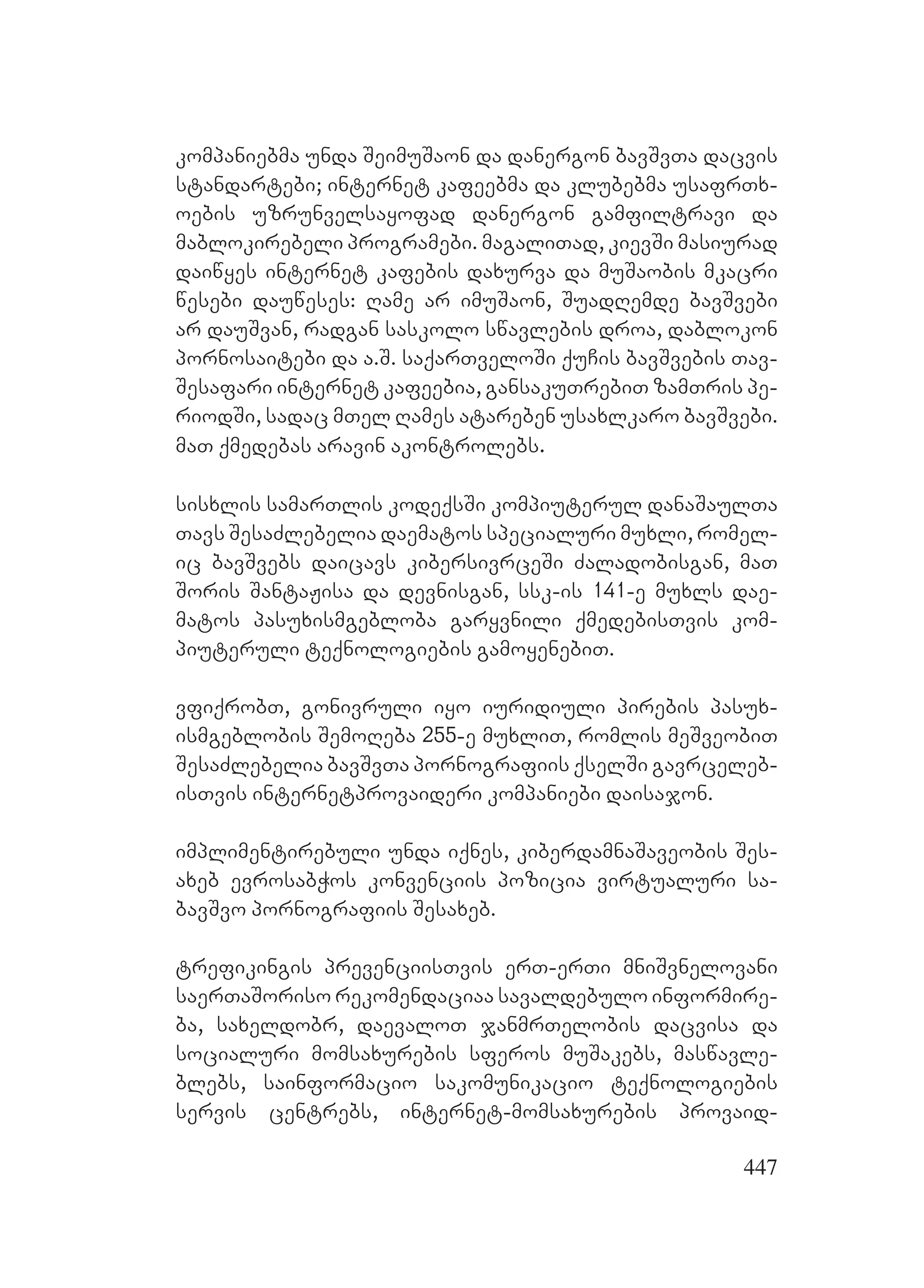 447
kompaniebma unda SeimuSaon da danergon bavSvTa dacvis
standartebi; internet kafeebma da klubebma usafrTx-
oebis uzrunvelsayofad danergon gamfiltravi da
mablokirebeli programebi. magaliTad, kievSi masiurad
daiwyes internet kafebis daxurva da muSaobis mkacri
wesebi dauweses: Rame ar imuSaon, SuadRemde bavSvebi
ar dauSvan, radgan saskolo swavlebis droa, dablokon
pornosaitebi da a.S. saqarTveloSi quCis bavSvebis Tav-
Sesafari internet kafeebia, gansakuTrebiT zamTris pe-
riodSi, sadac mTel Rames atareben usaxlkaro bavSvebi.
maT qmedebas aravin akontrolebs.
sisxlis samarTlis kodeqsSi kompiuterul danaSaulTa
Tavs SesaZlebelia daematos specialuri muxli, romel-
ic bavSvebs daicavs kibersivrceSi Zaladobisgan, maT
Soris SantaJisa da devnisgan, ssk-is 141-e muxls dae-
matos pasuxismgebloba garyvnili qmedebisTvis kom-
piuteruli teqnologiebis gamoyenebiT.
vfiqrobT, gonivruli iyo iuridiuli pirebis pasux-
ismgeblobis SemoReba 255-e muxliT, romlis meSveobiT
SesaZlebelia bavSvTa pornografiis qselSi gavrceleb-
isTvis internetprovaideri kompaniebi daisajon.
implimentirebuli unda iqnes, kiberdamnaSaveobis Ses-
axeb evrosabWos konvenciis pozicia virtualuri sa-
bavSvo pornografiis Sesaxeb.
trefikingis prevenciisTvis erT-erTi mniSvnelovani
saerTaSoriso rekomendaciaa savaldebulo informire-
ba, saxeldobr, daevaloT janmrTelobis dacvisa da
socialuri momsaxurebis sferos muSakebs, maswavle-
blebs, sainformacio sakomunikacio teqnologiebis
servis centrebs, internet-momsaxurebis provaid-
 