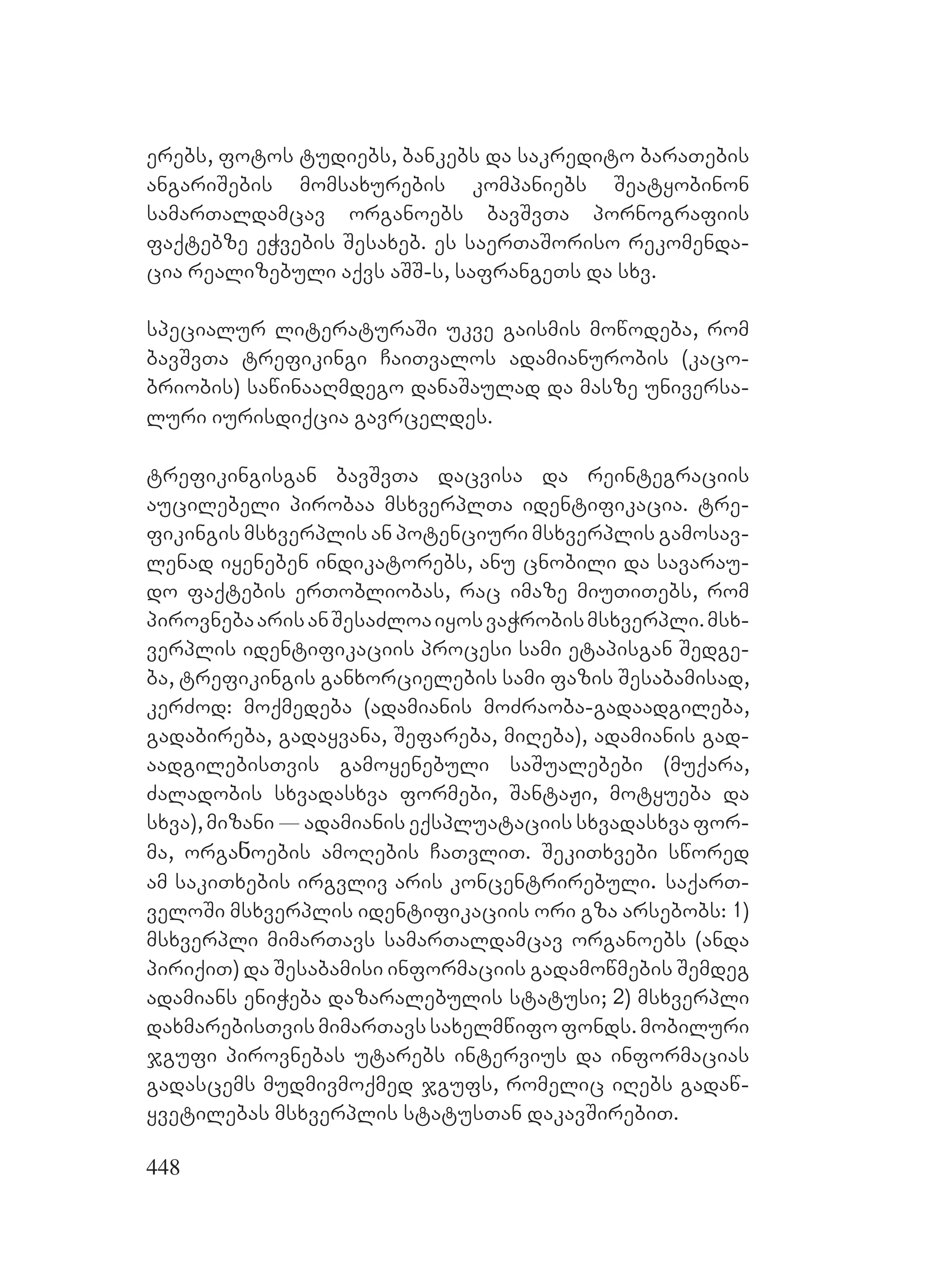 448
erebs, fotos tudiebs, bankebs da sakredito baraTebis
angariSebis momsaxurebis kompaniebs Seatyobinon
samarTaldamcav organoebs bavSvTa pornografiis
faqtebze eWvebis Sesaxeb. es saerTaSoriso rekomenda-
cia realizebuli aqvs aSS-s, safrangeTs da sxv.
specialur literaturaSi ukve gaismis mowodeba, rom
bavSvTa trefikingi CaiTvalos adamianurobis (kaco-
briobis) sawinaaRmdego danaSaulad da masze universa-
luri iurisdiqcia gavrceldes.
trefikingisgan bavSvTa dacvisa da reintegraciis
aucilebeli pirobaa msxverplTa identifikacia. tre-
fikingis msxverplis an potenciuri msxverplis gamosav-
lenad iyeneben indikatorebs, anu cnobili da savarau-
do faqtebis erTobliobas, rac imaze miuTiTebs, rom
pirovnebaarisanSesaZloaiyosvaWrobismsxverpli.msx-
verplis identifikaciis procesi sami etapisgan Sedge-
ba, trefikingis ganxorcielebis sami fazis Sesabamisad,
kerZod: moqmedeba (adamianis moZraoba-gadaadgileba,
gadabireba, gadayvana, Sefareba, miReba), adamianis gad-
aadgilebisTvis gamoyenebuli saSualebebi (muqara,
Zaladobis sxvadasxva formebi, SantaJi, motyueba da
sxva), mizani _ adamianis eqspluataciis sxvadasxva for-
ma, orgaნoebis amoRebis CaTvliT. SekiTxvebi swored
am sakiTxebis irgvliv aris koncentrirebuli. saqarT-
veloSi msxverplis identifikaciis ori gza arsebobs: 1)
msxverpli mimarTavs samarTaldamcav organoebs (anda
piriqiT) da Sesabamisi informaciis gadamowmebis Semdeg
adamians eniWeba dazaralebulis statusi; 2) msxverpli
daxmarebisTvismimarTavssaxelmwifofonds.mobiluri
jgufi pirovnebas utarebs intervius da informacias
gadascems mudmivmoqmed jgufs, romelic iRebs gadaw-
yvetilebas msxverplis statusTan dakavSirebiT.
 