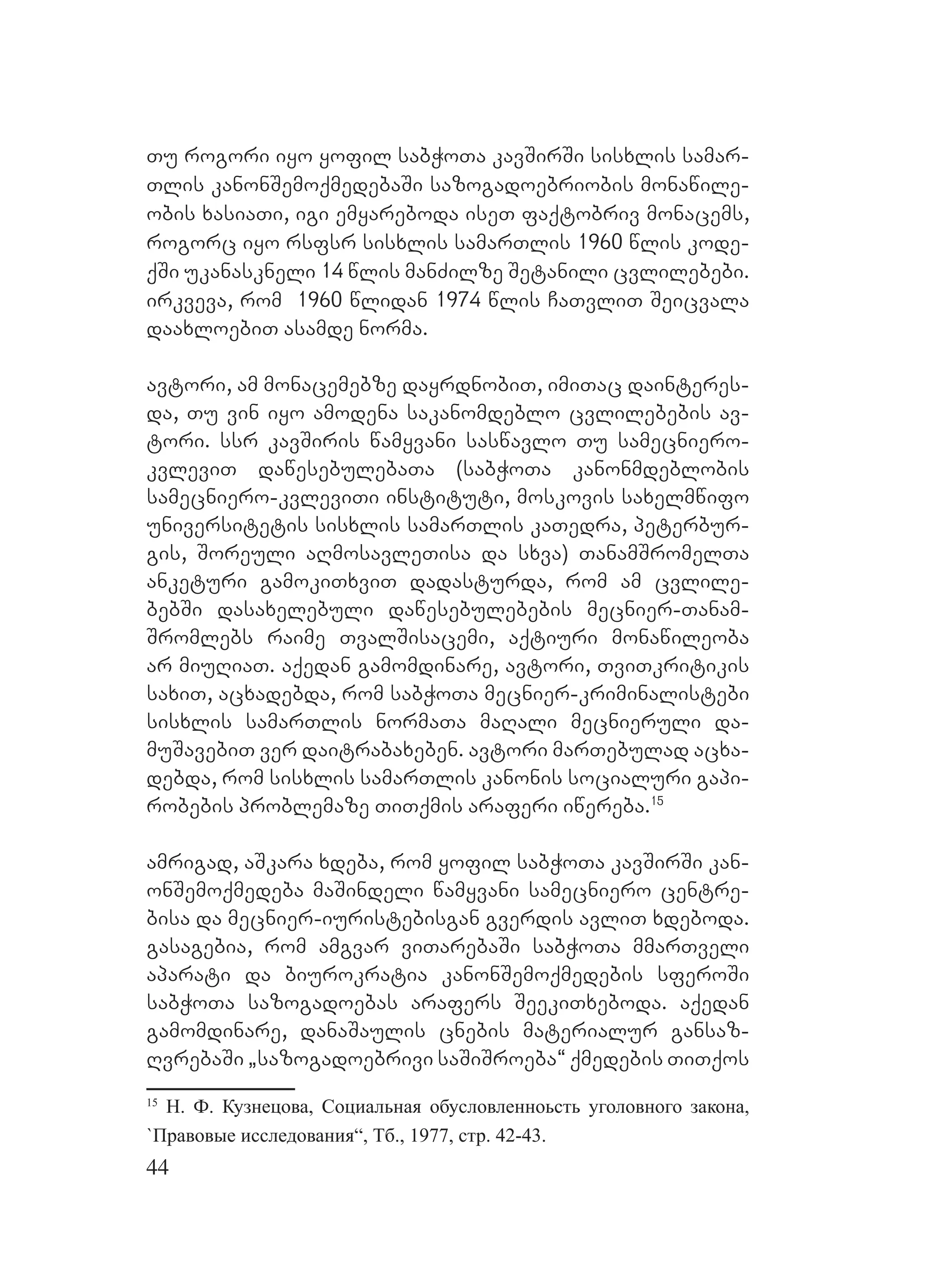 44
Tu rogori iyo yofil sabWoTa kavSirSi sisxlis samar-
Tlis kanonSemoqmedebaSi sazogadoebriobis monawile-
obis xasiaTi, igi emyareboda iseT faqtobriv monacems,
rogorc iyo rsfsr sisxlis samarTlis 1960 wlis kode-
qSi ukanaskneli 14 wlis manZilze Setanili cvlilebebi.
irkveva, rom 1960 wlidan 1974 wlis CaTvliT Seicvala
daaxloebiT asamde norma.
avtori, am monacemebze dayrdnobiT, imiTac dainteres-
da, Tu vin iyo amodena sakanomdeblo cvlilebebis av-
tori. ssr kavSiris wamyvani saswavlo Tu samecniero-
kvleviT dawesebulebaTa (sabWoTa kanonmdeblobis
samecniero-kvleviTi instituti, moskovis saxelmwifo
universitetis sisxlis samarTlis kaTedra, peterbur-
gis, Soreuli aRmosavleTisa da sxva) TanamSromelTa
anketuri gamokiTxviT dadasturda, rom am cvlile-
bebSi dasaxelebuli dawesebulebebis mecnier-Tanam-
Sromlebs raime TvalSisacemi, aqtiuri monawileoba
ar miuRiaT. aqedan gamomdinare, avtori, TviTkritikis
saxiT, acxadebda, rom sabWoTa mecnier-kriminalistebi
sisxlis samarTlis normaTa maRali mecnieruli da-
muSavebiT ver daitrabaxeben. avtori marTebulad acxa-
debda, rom sisxlis samarTlis kanonis socialuri gapi-
robebis problemaze TiTqmis araferi iwereba.15
amrigad, aSkara xdeba, rom yofil sabWoTa kavSirSi kan-
onSemoqmedeba maSindeli wamyvani samecniero centre-
bisa da mecnier-iuristebisgan gverdis avliT xdeboda.
gasagebia, rom amgvar viTarebaSi sabWoTa mmarTveli
aparati da biurokratia kanonSemoqmedebis sferoSi
sabWoTa sazogadoebas arafers SeekiTxeboda. aqedan
gamomdinare, danaSaulis cnebis materialur gansaz-
RvrebaSi `sazogadoebrivi saSiSroeba~ qmedebis TiTqos
15
Н. Ф. Кузнецова, Социальная обусловленноьсть уголовного закона,
`Правовые исследования“, Тб., 1977, стр. 42-43.
 