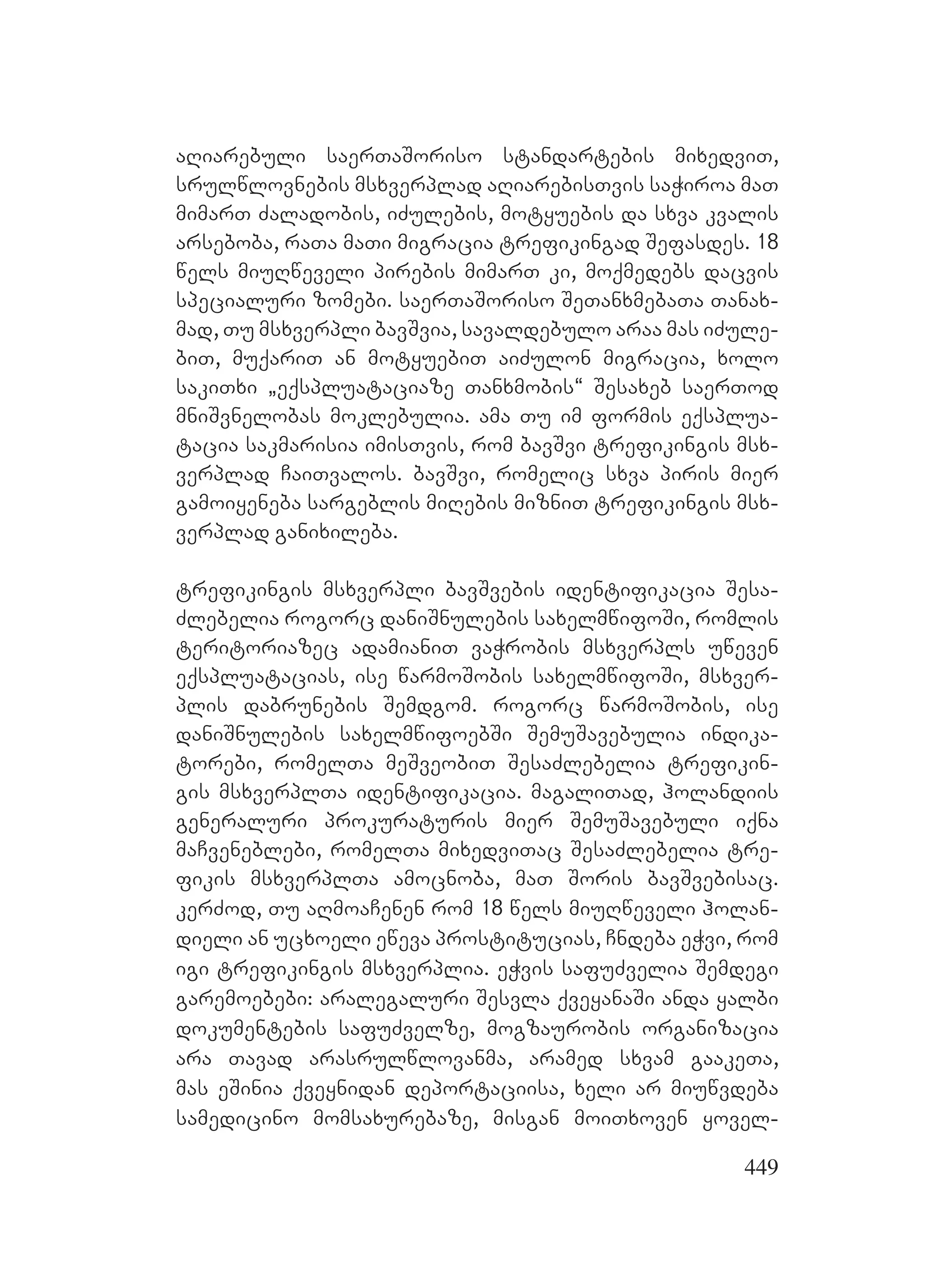 449
aRiarebuli saerTaSoriso standartebis mixedviT,
srulwlovnebis msxverplad aRiarebisTvis saWiroa maT
mimarT Zaladobis, iZulebis, motyuebis da sxva kvalis
arseboba, raTa maTi migracia trefikingad Sefasdes. 18
wels miuRweveli pirebis mimarT ki, moqmedebs dacvis
specialuri zomebi. saerTaSoriso SeTanxmebaTa Tanax-
mad, Tu msxverpli bavSvia, savaldebulo araa mas iZule-
biT, muqariT an motyuebiT aiZulon migracia, xolo
sakiTxi `eqspluataciaze Tanxmobis~ Sesaxeb saerTod
mniSvnelobas moklebulia. ama Tu im formis eqsplua-
tacia sakmarisia imisTvis, rom bavSvi trefikingis msx-
verplad CaiTvalos. bavSvi, romelic sxva piris mier
gamoiyeneba sargeblis miRebis mizniT trefikingis msx-
verplad ganixileba.
trefikingis msxverpli bavSvebis identifikacia Sesa-
Zlebelia rogorc daniSnulebis saxelmwifoSi, romlis
teritoriazec adamianiT vaWrobis msxverpls uweven
eqspluatacias, ise warmoSobis saxelmwifoSi, msxver-
plis dabrunebis Semdgom. rogorc warmoSobis, ise
daniSnulebis saxelmwifoebSi SemuSavebulia indika-
torebi, romelTa meSveobiT SesaZlebelia trefikin-
gis msxverplTa identifikacia. magaliTad, holandiis
generaluri prokuraturis mier SemuSavebuli iqna
maCveneblebi, romelTa mixedviTac SesaZlebelia tre-
fikis msxverplTa amocnoba, maT Soris bavSvebisac.
kerZod, Tu aRmoaCenen rom 18 wels miuRweveli holan-
dieli an ucxoeli eweva prostitucias, Cndeba eWvi, rom
igi trefikingis msxverplia. eWvis safuZvelia Semdegi
garemoebebi: aralegaluri Sesvla qveyanaSi anda yalbi
dokumentebis safuZvelze, mogzaurobis organizacia
ara Tavad arasrulwlovanma, aramed sxvam gaakeTa,
mas eSinia qveynidan deportaciisa, xeli ar miuwvdeba
samedicino momsaxurebaze, misgan moiTxoven yovel-
 
