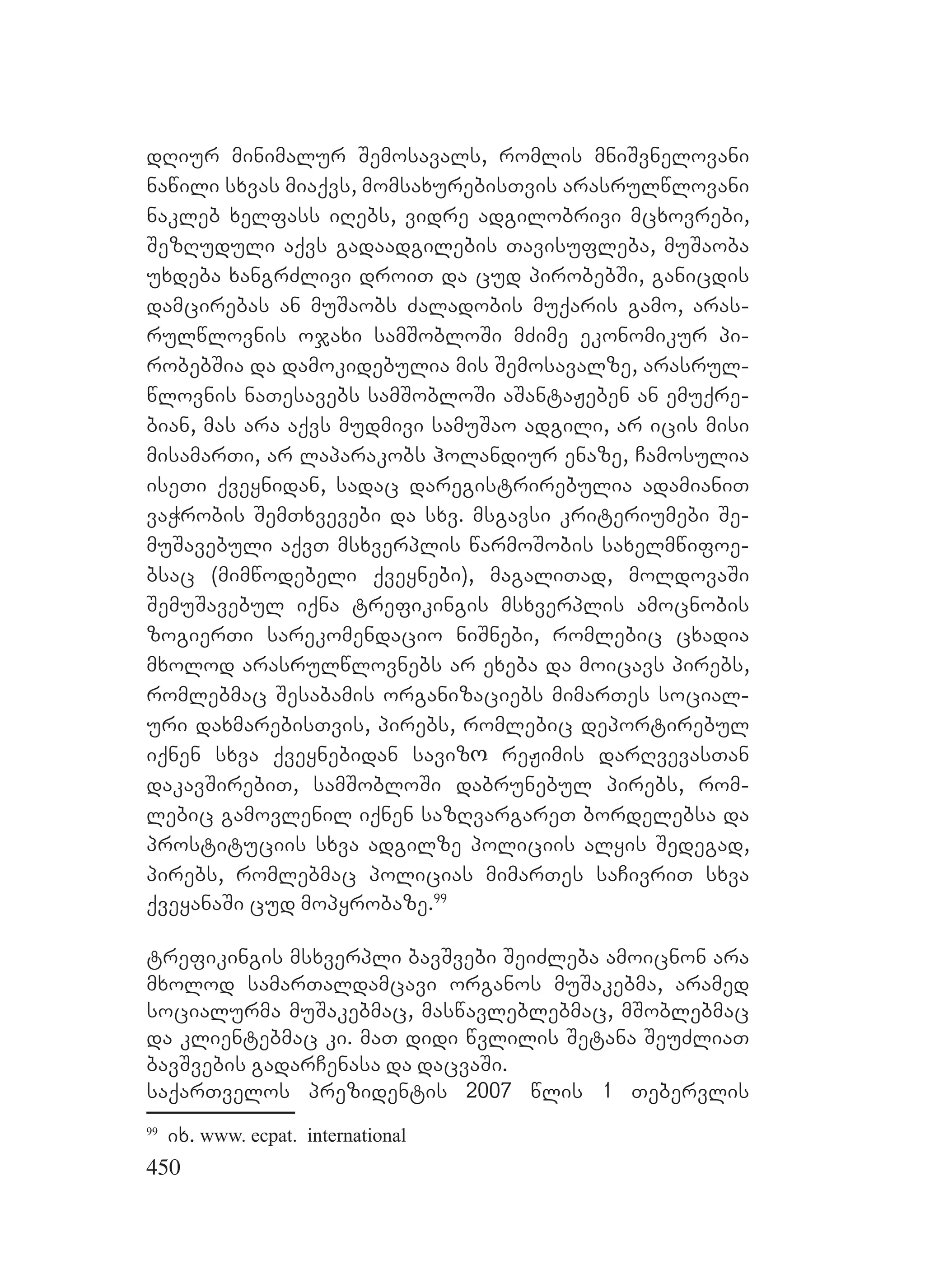 450
dRiur minimalur Semosavals, romlis mniSvnelovani
nawili sxvas miaqvs, momsaxurebisTvis arasrulwlovani
nakleb xelfass iRebs, vidre adgilobrivi mcxovrebi,
SezRuduli aqvs gadaadgilebis Tavisufleba, muSaoba
uxdeba xangrZlivi droiT da cud pirobebSi, ganicdis
damcirebas an muSaobs Zaladobis muqaris gamo, aras-
rulwlovnis ojaxi samSobloSi mZime ekonomikur pi-
robebSia da damokidebulia mis Semosavalze, arasrul-
wlovnis naTesavebs samSobloSi aSantaJeben an emuqre-
bian, mas ara aqvs mudmivi samuSao adgili, ar icis misi
misamarTi, ar laparakobs holandiur enaze, Camosulia
iseTi qveynidan, sadac daregistrirebulia adamianiT
vaWrobis SemTxvevebi da sxv. msgavsi kriteriumebi Se-
muSavebuli aqvT msxverplis warmoSobis saxelmwifoe-
bsac (mimwodebeli qveynebi), magaliTad, moldovaSi
SemuSavebul iqna trefikingis msxverplis amocnobis
zogierTi sarekomendacio niSnebi, romlebic cxadia
mxolod arasrulwlovnebs ar exeba da moicavs pirebs,
romlebmac Sesabamis organizaciebs mimarTes social-
uri daxmarebisTvis, pirebs, romlebic deportirebul
iqnen sxva qveynebidan savizო reJimis darRvevasTan
dakavSirebiT, samSobloSi dabrunebul pirebs, rom-
lebic gamovlenil iqnen sazRvargareT bordelebsa da
prostituciis sxva adgilze policiis alyis Sedegad,
pirebs, romlebmac policias mimarTes saCivriT sxva
qveyanaSi cud mopyrobaze.99
trefikingis msxverpli bavSvebi SeiZleba amoicnon ara
mxolod samarTaldamcavi organos muSakebma, aramed
socialurma muSakebmac, maswavleblebmac, mSoblebmac
da klientebmac ki. maT didi wvlilis Setana SeuZliaT
bavSvebis gadarCenasa da dacvaSi.
saqarTvelos prezidentis 2007 wlis 1 Tebervlis
99
ix. www. ecpat. international
 