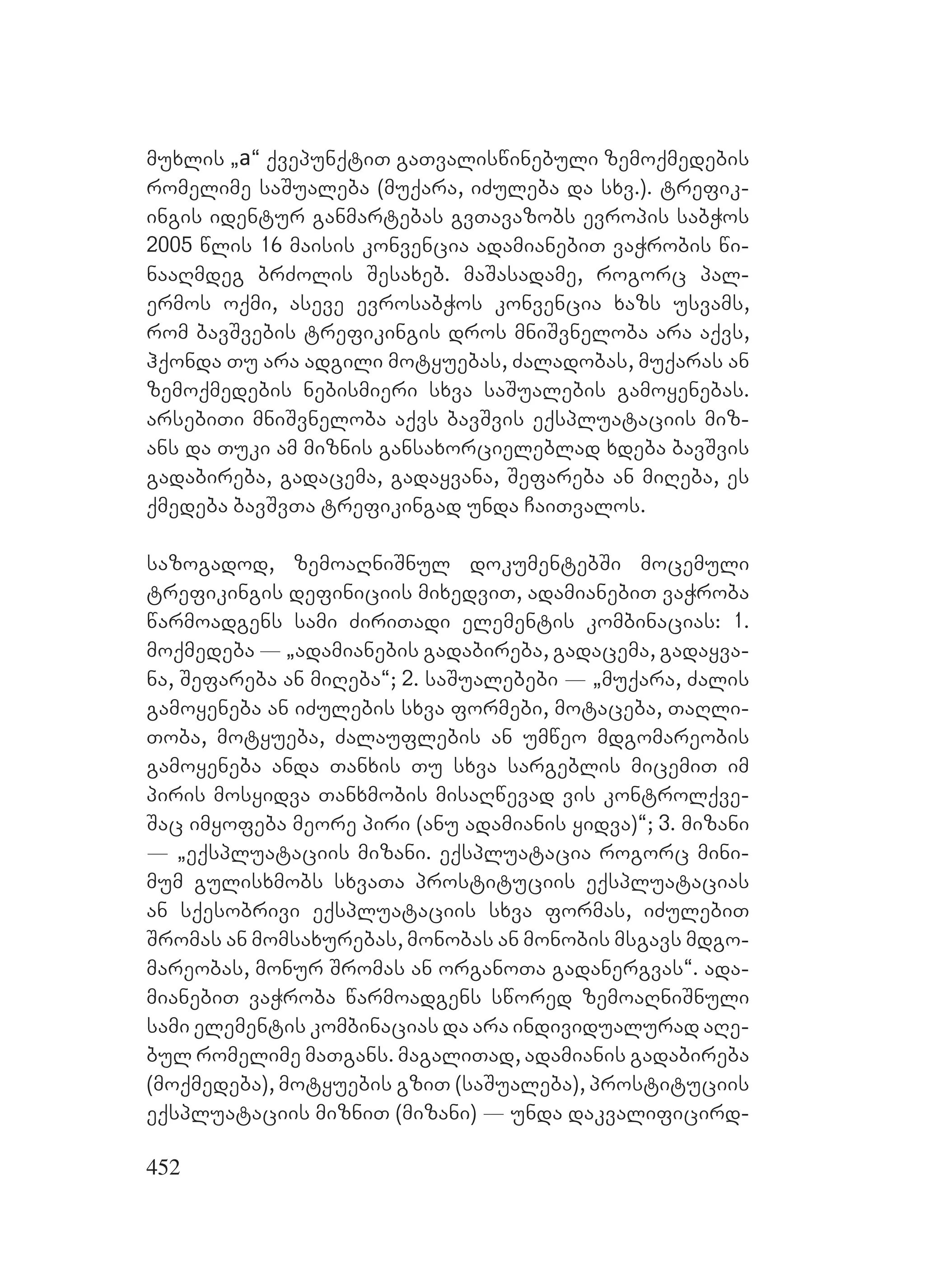 452
muxlis `a~ qvepunqtiT gaTvaliswinebuli zemoqmedebis
romelime saSualeba (muqara, iZuleba da sxv.). trefik-
ingis identur ganmartebas gvTavazobs evropis sabWos
2005 wlis 16 maisis konvencia adamianebiT vaWrobis wi-
naaRmdeg brZolis Sesaxeb. maSasadame, rogorc pal-
ermos oqmi, aseve evrosabWos konvencia xazs usvams,
rom bavSvebis trefikingis dros mniSvneloba ara aqvs,
hqonda Tu ara adgili motyuebas, Zaladobas, muqaras an
zemoqmedebis nebismieri sxva saSualebis gamoyenebas.
arsebiTi mniSvneloba aqvs bavSvis eqspluataciis miz-
ans da Tuki am miznis gansaxorcieleblad xdeba bavSvis
gadabireba, gadacema, gadayvana, Sefareba an miReba, es
qmedeba bavSvTa trefikingad unda CaiTvalos.
sazogadod, zemoaRniSnul dokumentebSi mocemuli
trefikingis definiciis mixedviT, adamianebiT vaWroba
warmoadgens sami ZiriTadi elementis kombinacias: 1.
moqmedeba _ `adamianebis gadabireba, gadacema, gadayva-
na, Sefareba an miReba~; 2. saSualebebi _ `muqara, Zalis
gamoyeneba an iZulebis sxva formebi, motaceba, TaRli-
Toba, motyueba, Zalauflebis an umweo mdgomareobis
gamoyeneba anda Tanxis Tu sxva sargeblis micemiT im
piris mosyidva Tanxmobis misaRwevad vis kontrolqve-
Sac imyofeba meore piri (anu adamianis yidva)~; 3. mizani
_ `eqspluataciis mizani. eqspluatacia rogorc mini-
mum gulisxmobs sxvaTa prostituciis eqspluatacias
an sqesobrivi eqspluataciis sxva formas, iZulebiT
Sromas an momsaxurebas, monobas an monobis msgavs mdgo-
mareobas, monur Sromas an organoTa gadanergvas~. ada-
mianebiT vaWroba warmoadgens swored zemoaRniSnuli
sami elementis kombinacias da ara individualurad aRe-
bul romelime maTgans. magaliTad, adamianis gadabireba
(moqmedeba), motyuebis gziT (saSualeba), prostituciis
eqspluataciis mizniT (mizani) _ unda dakvalificird-
 
