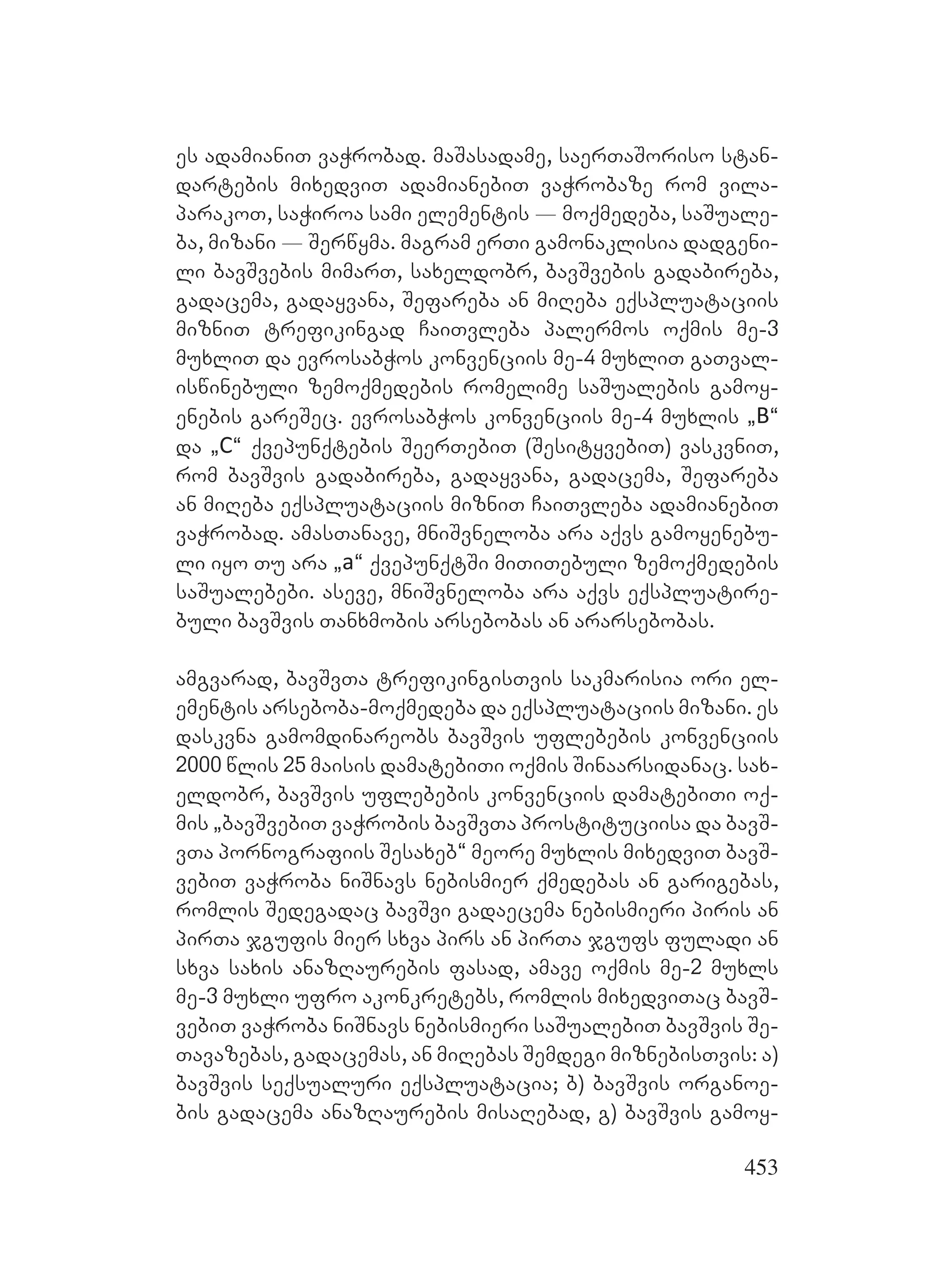 453
es adamianiT vaWrobad. maSasadame, saerTaSoriso stan-
dartebis mixedviT adamianebiT vaWrobaze rom vila-
parakoT, saWiroa sami elementis _ moqmedeba, saSuale-
ba, mizani _ Serwyma. magram erTi gamonaklisia dadgeni-
li bavSvebis mimarT, saxeldobr, bavSvebis gadabireba,
gadacema, gadayvana, Sefareba an miReba eqspluataciis
mizniT trefikingad CaiTvleba palermos oqmis me-3
muxliT da evrosabWos konvenciis me-4 muxliT gaTval-
iswinebuli zemoqmedebis romelime saSualebis gamoy-
enebis gareSec. evrosabWos konvenciis me-4 muxlis `B~
da `C~ qvepunqtebis SeerTebiT (SesityvebiT) vaskvniT,
rom bavSvis gadabireba, gadayvana, gadacema, Sefareba
an miReba eqspluataciis mizniT CaiTvleba adamianebiT
vaWrobad. amasTanave, mniSvneloba ara aqvs gamoyenebu-
li iyo Tu ara `a~ qvepunqtSi miTiTebuli zemoqmedebis
saSualebebi. aseve, mniSvneloba ara aqvs eqspluatire-
buli bavSvis Tanxmobis arsebobas an ararsebobas.
amgvarad, bavSvTa trefikingisTvis sakmarisia ori el-
ementis arseboba-moqmedeba da eqspluataciis mizani. es
daskvna gamomdinareobs bavSvis uflebebis konvenciis
2000 wlis 25 maisis damatebiTi oqmis Sinaarsidanac. sax-
eldobr, bavSvis uflebebis konvenciis damatebiTi oq-
mis `bavSvebiT vaWrobis bavSvTa prostituciisa da bavS-
vTa pornografiis Sesaxeb~ meore muxlis mixedviT bavS-
vebiT vaWroba niSnavs nebismier qmedebas an garigebas,
romlis Sedegadac bavSvi gadaecema nebismieri piris an
pirTa jgufis mier sxva pirs an pirTa jgufs fuladi an
sxva saxis anazRaurebis fasad, amave oqmis me-2 muxls
me-3 muxli ufro akonkretebs, romlis mixedviTac bavS-
vebiT vaWroba niSnavs nebismieri saSualebiT bavSvis Se-
Tavazebas, gadacemas, an miRebas Semdegi miznebisTvis: a)
bavSvis seqsualuri eqspluatacia; b) bavSvis organoe-
bis gadacema anazRaurebis misaRebad, g) bavSvis gamoy-
 
