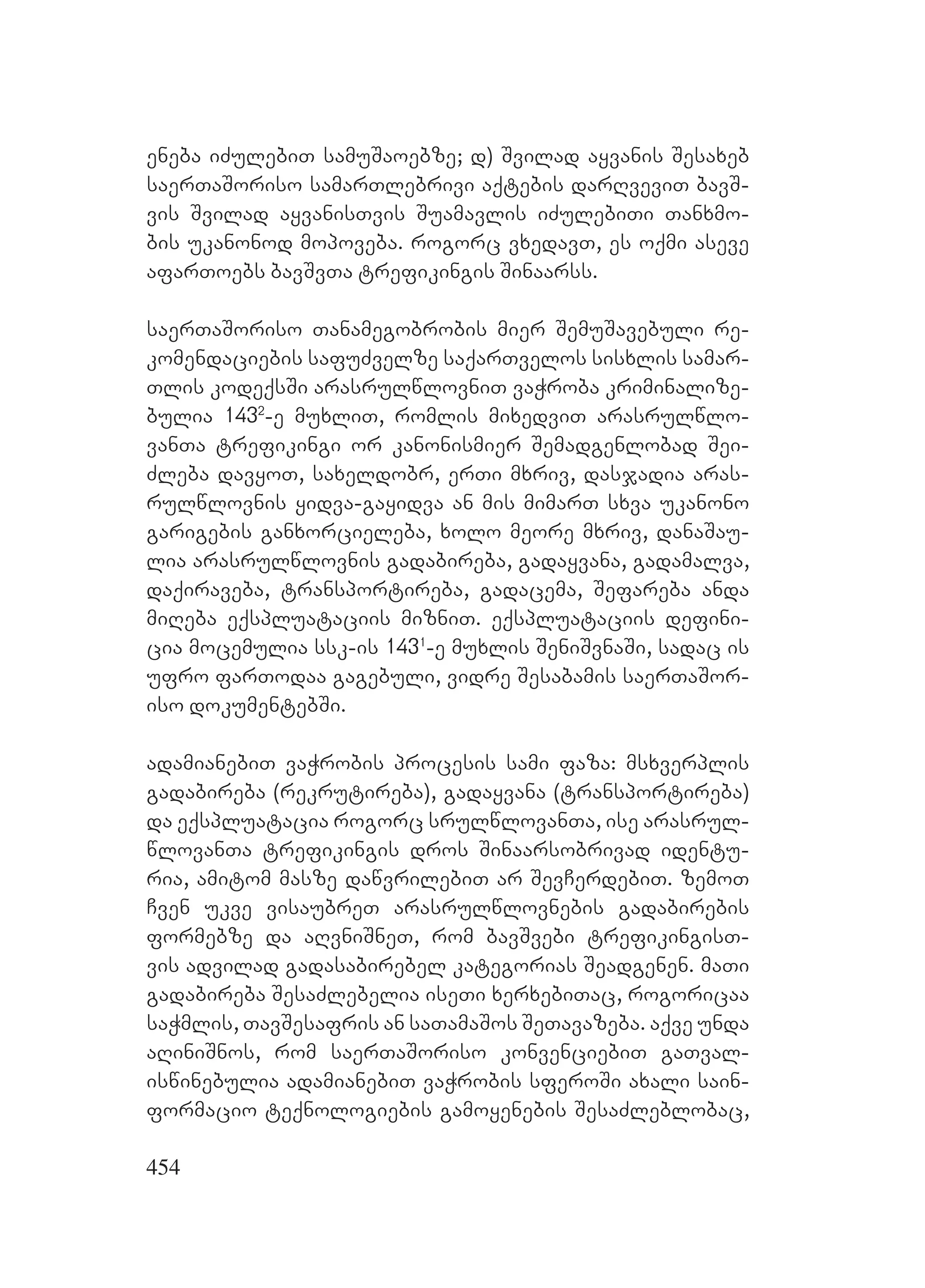 454
eneba iZulebiT samuSaoebze; d) Svilad ayvanis Sesaxeb
saerTaSoriso samarTlebrivi aqtebis darRveviT bavS-
vis Svilad ayvanisTvis Suamavlis iZulebiTi Tanxmo-
bis ukanonod mopoveba. rogorc vxedavT, es oqmi aseve
afarToebs bavSvTa trefikingis Sinaarss.
saerTaSoriso Tanamegobrobis mier SemuSavebuli re-
komendaciebis safuZvelze saqarTvelos sisxlis samar-
Tlis kodeqsSi arasrulwlovniT vaWroba kriminalize-
bulia 1432
-e muxliT, romlis mixedviT arasrulwlo-
vanTa trefikingi or kanonismier Semadgenlobad Sei-
Zleba davyoT, saxeldobr, erTi mxriv, dasjadia aras-
rulwlovnis yidva-gayidva an mis mimarT sxva ukanono
garigebis ganxorcieleba, xolo meore mxriv, danaSau-
lia arasrulwlovnis gadabireba, gadayvana, gadamalva,
daqiraveba, transportireba, gadacema, Sefareba anda
miReba eqspluataciis mizniT. eqspluataciis defini-
cia mocemulia ssk-is 1431
-e muxlis SeniSvnaSi, sadac is
ufro farTodaa gagebuli, vidre Sesabamis saerTaSor-
iso dokumentebSi.
adamianebiT vaWrobis procesis sami faza: msxverplis
gadabireba (rekrutireba), gadayvana (transportireba)
da eqspluatacia rogorc srulwlovanTa, ise arasrul-
wlovanTa trefikingis dros Sinaarsobrivad identu-
ria, amitom masze dawvrilebiT ar SevCerdebiT. zemoT
Cven ukve visaubreT arasrulwlovnebis gadabirebis
formebze da aRvniSneT, rom bavSvebi trefikingisT-
vis advilad gadasabirebel kategorias Seadgenen. maTi
gadabireba SesaZlebelia iseTi xerxebiTac, rogoricaa
saWmlis, TavSesafris an saTamaSos SeTavazeba. aqve unda
aRiniSnos, rom saerTaSoriso konvenciebiT gaTval-
iswinebulia adamianebiT vaWrobis sferoSi axali sain-
formacio teqnologiebis gamoyenebis SesaZleblobac,
 
