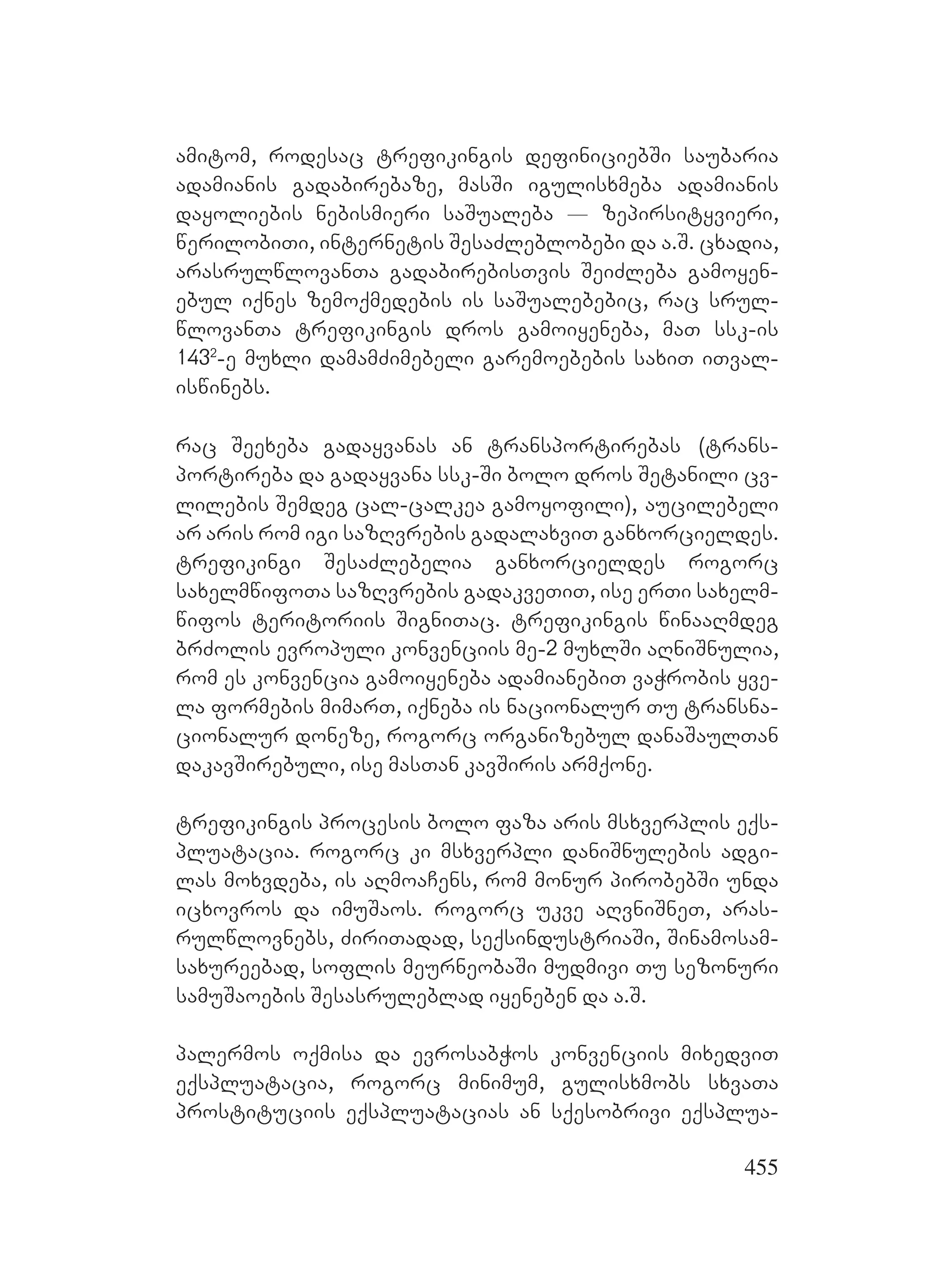 455
amitom, rodesac trefikingis definiciebSi saubaria
adamianis gadabirebaze, masSi igulisxmeba adamianis
dayoliebis nebismieri saSualeba _ zepirsityvieri,
werilobiTi, internetis SesaZleblobebi da a.S. cxadia,
arasrulwlovanTa gadabirebisTvis SeiZleba gamoyen-
ebul iqnes zemoqmedebis is saSualebebic, rac srul-
wlovanTa trefikingis dros gamoiyeneba, maT ssk-is
1432
-e muxli damamZimebeli garemoebebis saxiT iTval-
iswinebs.
rac Seexeba gadayvanas an transportirebas (trans-
portireba da gadayvana ssk-Si bolo dros Setanili cv-
lilebis Semdeg cal-calkea gamoyofili), aucilebeli
ar aris rom igi sazRvrebis gadalaxviT ganxorcieldes.
trefikingi SesaZlebelia ganxorcieldes rogorc
saxelmwifoTa sazRvrebis gadakveTiT, ise erTi saxelm-
wifos teritoriis SigniTac. trefikingis winaaRmdeg
brZolis evropuli konvenciis me-2 muxlSi aRniSnulia,
rom es konvencia gamoiyeneba adamianebiT vaWrobis yve-
la formebis mimarT, iqneba is nacionalur Tu transna-
cionalur doneze, rogorc organizebul danaSaulTan
dakavSirebuli, ise masTan kavSiris armqone.
trefikingis procesis bolo faza aris msxverplis eqs-
pluatacia. rogorc ki msxverpli daniSnulebis adgi-
las moxvdeba, is aRmoaCens, rom monur pirobebSi unda
icxovros da imuSaos. rogorc ukve aRvniSneT, aras-
rulwlovnebs, ZiriTadad, seqsindustriaSi, Sinamosam-
saxureebad, soflis meurneobaSi mudmivi Tu sezonuri
samuSaoebis Sesasruleblad iyeneben da a.S.
palermos oqmisa da evrosabWos konvenciis mixedviT
eqspluatacia, rogorc minimum, gulisxmobs sxvaTa
prostituciis eqspluatacias an sqesobrivi eqsplua-
 