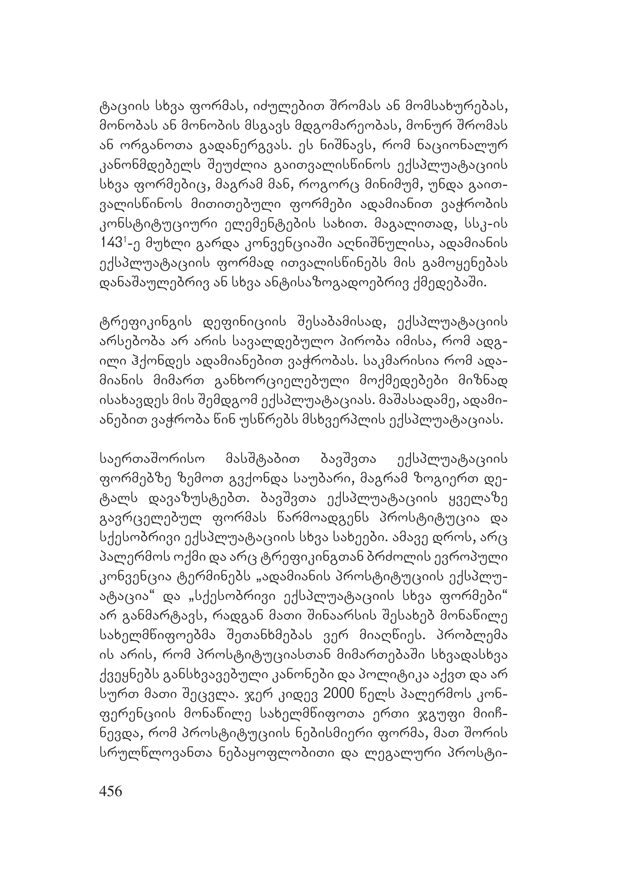 456
taciis sxva formas, iZulebiT Sromas an momsaxurebas,
monobas an monobis msgavs mdgomareobas, monur Sromas
an organoTa gadanergvas. es niSnavs, rom nacionalur
kanonmdebels SeuZlia gaiTvaliswinos eqspluataciis
sxva formebic, magram man, rogorc minimum, unda gaiT-
valiswinos miTiTebuli formebi adamianiT vaWrobis
konstituciuri elementebis saxiT. magaliTad, ssk-is
1431
-e muxli garda konvenciaSi aRniSnulisa, adamianis
eqspluataciis formad iTvaliswinebs mis gamoyenebas
danaSaulebriv an sxva antisazogadoebriv qmedebaSi.
trefikingis definiciis Sesabamisad, eqspluataciis
arseboba ar aris savaldebulo piroba imisa, rom adg-
ili hqondes adamianebiT vaWrobas. sakmarisia rom ada-
mianis mimarT ganxorcielebuli moqmedebebi miznad
isaxavdes mis Semdgom eqspluatacias. maSasadame, adami-
anebiT vaWroba win uswrebs msxverplis eqspluatacias.
saerTaSoriso masStabiT bavSvTa eqspluataciis
formebze zemoT gvqonda saubari, magram zogierT de-
tals davazustebT. bavSvTa eqspluataciis yvelaze
gavrcelebul formas warmoadgens prostitucia da
sqesobrivi eqspluataciis sxva saxeebi. amave dros, arc
palermos oqmi da arc trefikingTan brZolis evropuli
konvencia terminebs `adamianis prostituciis eqsplu-
atacia~ da `sqesobrivi eqspluataciis sxva formebi~
ar ganmartavs, radgan maTi Sinaarsis Sesaxeb monawile
saxelmwifoebma SeTanxmebas ver miaRwies. problema
is aris, rom prostituciasTan mimarTebaSi sxvadasxva
qveynebs gansxvavebuli kanonebi da politika aqvT da ar
surT maTi Secvla. jer kidev 2000 wels palermos kon-
ferenciis monawile saxelmwifoTa erTi jgufi miiC-
nevda, rom prostituciis nebismieri forma, maT Soris
srulwlovanTa nebayoflobiTi da legaluri prosti-
 