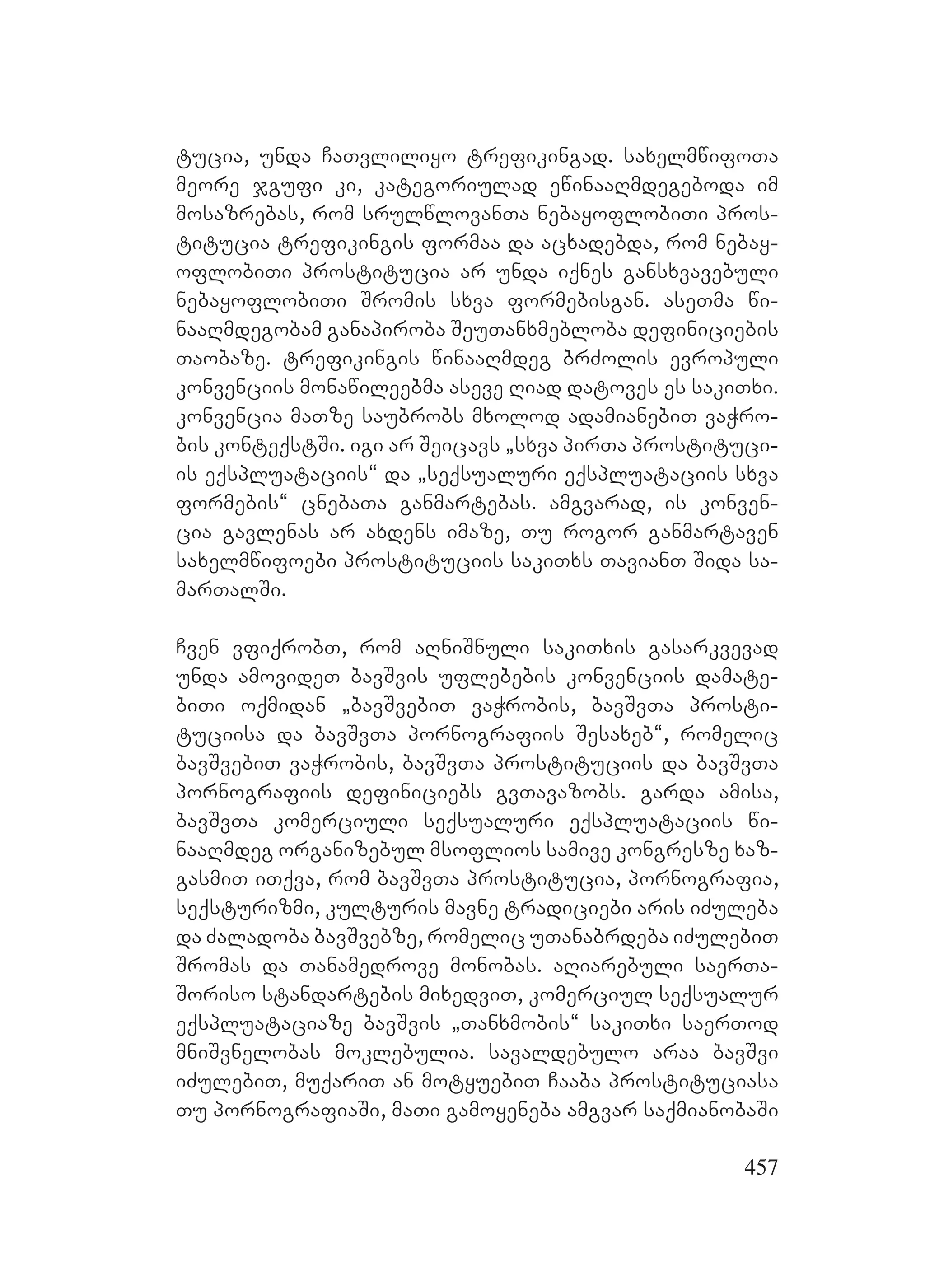457
tucia, unda CaTvliliyo trefikingad. saxelmwifoTa
meore jgufi ki, kategoriulad ewinaaRmdegeboda im
mosazrebas, rom srulwlovanTa nebayoflobiTi pros-
titucia trefikingis formaa da acxadebda, rom nebay-
oflobiTi prostitucia ar unda iqnes gansxvavebuli
nebayoflobiTi Sromis sxva formebisgan. aseTma wi-
naaRmdegobam ganapiroba SeuTanxmebloba definiciebis
Taobaze. trefikingis winaaRmdeg brZolis evropuli
konvenciis monawileebma aseve Riad datoves es sakiTxi.
konvencia maTze saubrobs mxolod adamianebiT vaWro-
bis konteqstSi. igi ar Seicavs `sxva pirTa prostituci-
is eqspluataciis~ da `seqsualuri eqspluataciis sxva
formebis~ cnebaTa ganmartebas. amgvarad, is konven-
cia gavlenas ar axdens imaze, Tu rogor ganmartaven
saxelmwifoebi prostituciis sakiTxs TavianT Sida sa-
marTalSi.
Cven vfiqrobT, rom aRniSnuli sakiTxis gasarkvevad
unda amovideT bavSvis uflebebis konvenciis damate-
biTi oqmidan `bavSvebiT vaWrobis, bavSvTa prosti-
tuciisa da bavSvTa pornografiis Sesaxeb~, romelic
bavSvebiT vaWrobis, bavSvTa prostituciis da bavSvTa
pornografiis definiciebs gvTavazobs. garda amisa,
bavSvTa komerciuli seqsualuri eqspluataciis wi-
naaRmdeg organizebul msoflios samive kongresze xaz-
gasmiT iTqva, rom bavSvTa prostitucia, pornografia,
seqsturizmi, kulturis mavne tradiciebi aris iZuleba
da Zaladoba bavSvebze, romelic uTanabrdeba iZulebiT
Sromas da Tanamedrove monobas. aRiarebuli saerTa-
Soriso standartebis mixedviT, komerciul seqsualur
eqspluataciaze bavSvis `Tanxmobis~ sakiTxi saerTod
mniSvnelobas moklebulia. savaldebulo araa bavSvi
iZulebiT, muqariT an motyuebiT Caaba prostituciasa
Tu pornografiaSi, maTi gamoyeneba amgvar saqmianobaSi
 