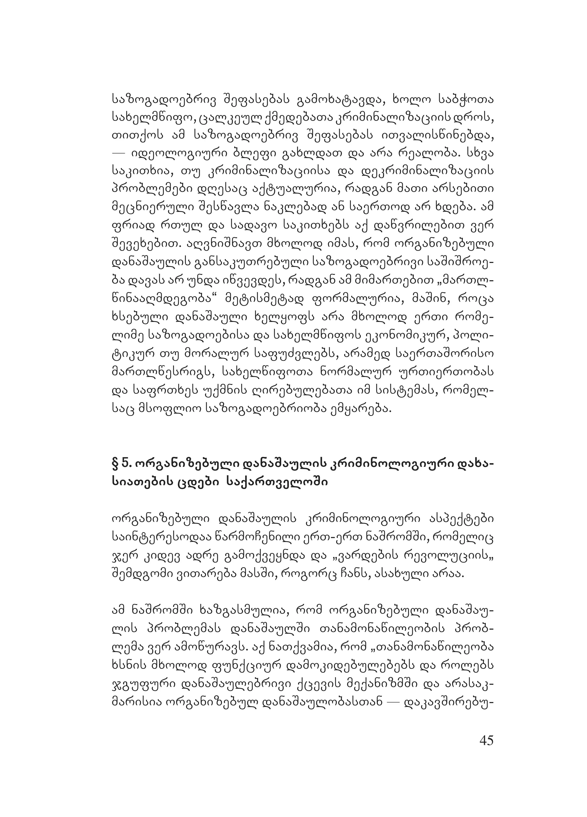 45
sazogadoebriv Sefasebas gamoxatavda, xolo sabWoTa
saxelmwifo,calkeulqmedebaTakriminalizaciisdros,
TiTqos am sazogadoebriv Sefasebas iTvaliswinebda,
_ ideologiuri blefi gaxldaT da ara realoba. sxva
sakiTxia, Tu kriminalizaciisa da dekriminalizaciis
problemebi dResac aqtualuria, radgan maTi arsebiTi
mecnieruli Seswavla naklebad an saerTod ar xdeba. am
friad rTul da sadavo sakiTxebs aq dawvrilebiT ver
SevexebiT. aRvniSnavT mxolod imas, rom organizebuli
danaSaulis gansakuTrebuli sazogadoebrivi saSiSroe-
ba davas ar unda iwvevdes, radgan am mimarTebiT `marTl-
winaaRmdegoba~ metismetad formaluria, maSin, roca
xsebuli danaSauli xelyofs ara mxolod erTi rome-
lime sazogadoebisa da saxelmwifos ekonomikur, poli-
tikur Tu moralur safuZvlebs, aramed saerTaSoriso
marTlwesrigs, saxelwifoTa normalur urTierTobas
da safrTxes uqmnis RirebulebaTa im sistemas, romel-
sac msoflio sazogadoebrioba emyareba.
§O 5. organizebuli danaSaulis kriminologiuri daxa-
siaTebis cdebi saqarTveloSi
organizebuli danaSaulis kriminologiuri aspeqtebi
sainteresodaa warmoCenili erT-erT naSromSi, romelic
jer kidev adre gamoqveynda da `vardebis revoluciis`
Semdgomi viTareba masSi, rogorc Cans, asaxuli araa.
am naSromSi xazgasmulia, rom organizebuli danaSau-
lis problemas danaSaulSi Tanamonawileobis prob-
lema ver amowuravs. aq naTqvamia, rom `Tanamonawileoba
xsnis mxolod funqciur damokidebulebebs da rolebs
jgufuri danaSaulebrivi qcevis meqanizmSi da arasak-
marisia organizebul danaSaulobasTan _ dakavSirebu-
 