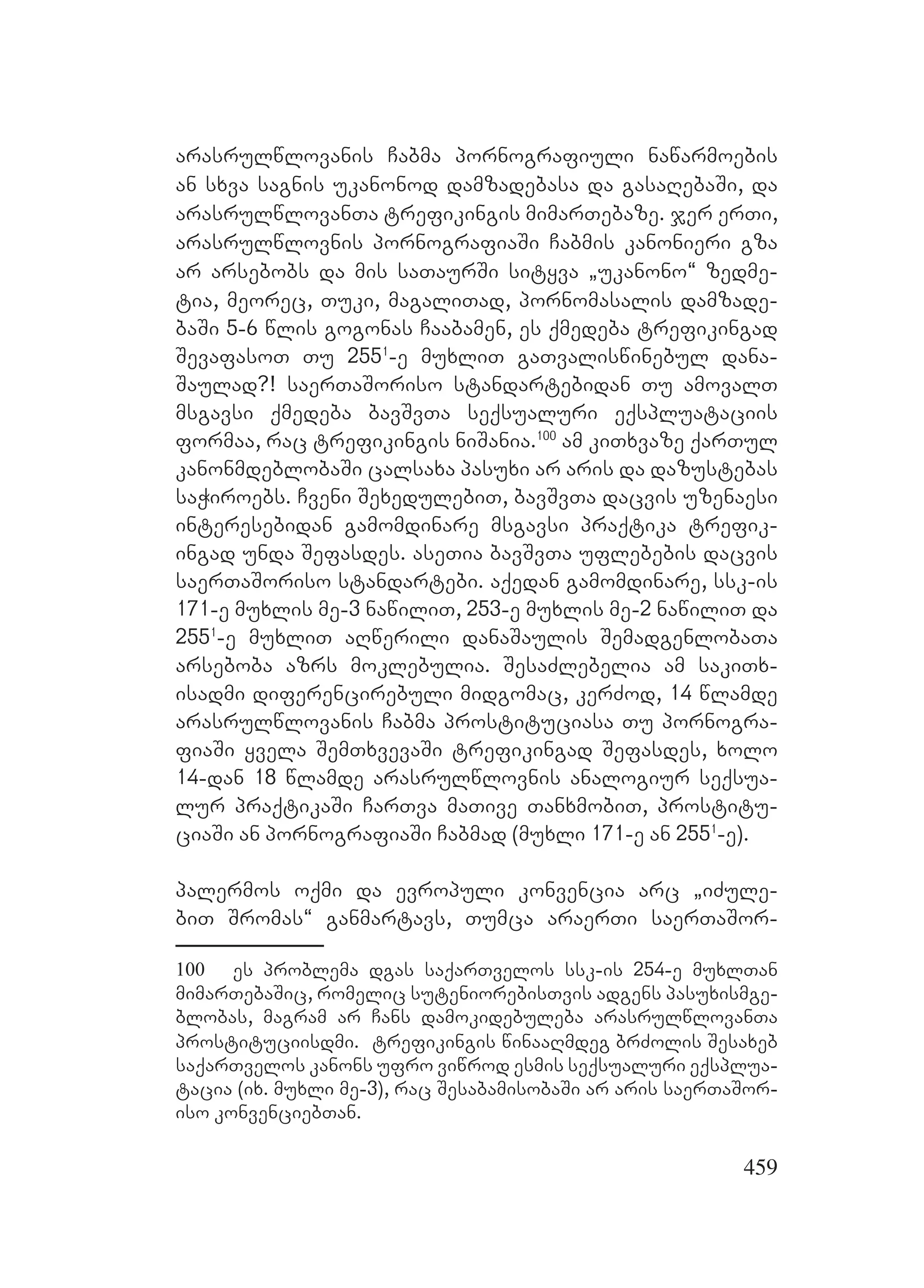 459
arasrulwlovanis Cabma pornografiuli nawarmoebis
an sxva sagnis ukanonod damzadebasa da gasaRebaSi, da
arasrulwlovanTa trefikingis mimarTebaze. jer erTi,
arasrulwlovnis pornografiaSi Cabmis kanonieri gza
ar arsebobs da mis saTaurSi sityva `ukanono~ zedme-
tia, meorec, Tuki, magaliTad, pornomasalis damzade-
baSi 5-6 wlis gogonas Caabamen, es qmedeba trefikingad
SevafasoT Tu 2551
-e muxliT gaTvaliswinebul dana-
Saulad?! saerTaSoriso standartebidan Tu amovalT
msgavsi qmedeba bavSvTa seqsualuri eqspluataciis
formaa, rac trefikingis niSania.100
am kiTxvaze qarTul
kanonmdeblobaSi calsaxa pasuxi ar aris da dazustebas
saWiroebs. Cveni SexedulebiT, bavSvTa dacvis uzenaesi
interesebidan gamomdinare msgavsi praqtika trefik-
ingad unda Sefasdes. aseTia bavSvTa uflebebis dacvis
saerTaSoriso standartebi. aqedan gamomdinare, ssk-is
171-e muxlis me-3 nawiliT, 253-e muxlis me-2 nawiliT da
2551
-e muxliT aRwerili danaSaulis SemadgenlobaTa
arseboba azrs moklebulia. SesaZlebelia am sakiTx-
isadmi diferencirebuli midgomac, kerZod, 14 wlamde
arasrulwlovanis Cabma prostituciasa Tu pornogra-
fiaSi yvela SemTxvevaSi trefikingad Sefasdes, xolo
14-dan 18 wlamde arasrulwlovnis analogiur seqsua-
lur praqtikaSi CarTva maTive TanxmobiT, prostitu-
ciaSi an pornografiaSi Cabmad (muxli 171-e an 2551
-e).
palermos oqmi da evropuli konvencia arc `iZule-
biT Sromas~ ganmartavs, Tumca araerTi saerTaSor-
100 es problema dgas saqarTvelos ssk-is 254-e muxlTan
mimarTebaSic, romelic suteniorebisTvis adgens pasuxismge-
blobas, magram ar Cans damokidebuleba arasrulwlovanTa
prostituciisdmi. trefikingis winaaRmdeg brZolis Sesaxeb
saqarTvelos kanons ufro viwrod esmis seqsualuri eqsplua-
tacia (ix. muxli me-3), rac SesabamisobaSi ar aris saerTaSor-
iso konvenciebTan.
 