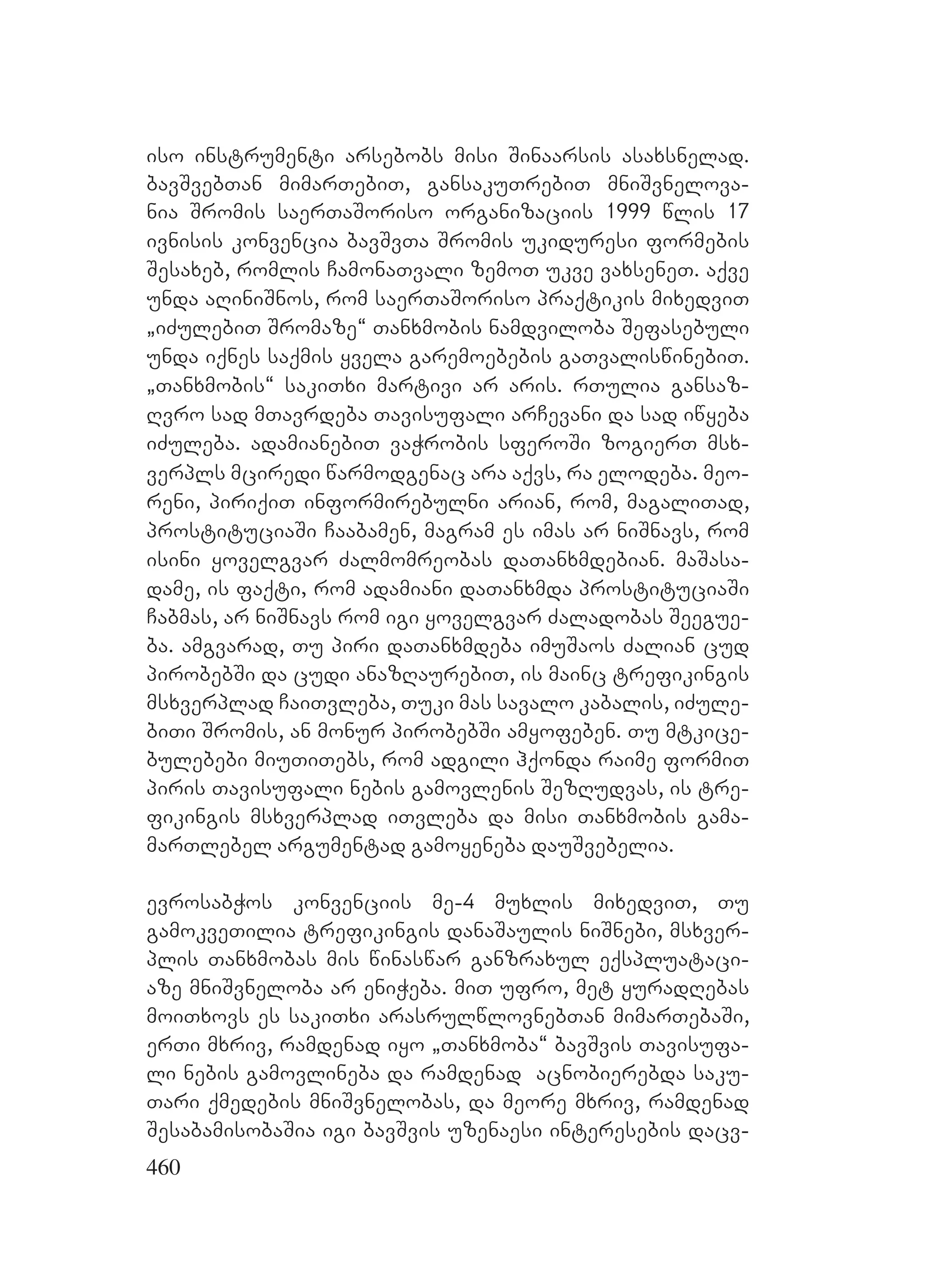 460
iso instrumenti arsebobs misi Sinaarsis asaxsnelad.
bavSvebTan mimarTebiT, gansakuTrebiT mniSvnelova-
nia Sromis saerTaSoriso organizaciis 1999 wlis 17
ivnisis konvencia bavSvTa Sromis ukiduresi formebis
Sesaxeb, romlis CamonaTvali zemoT ukve vaxseneT. aqve
unda aRiniSnos, rom saerTaSoriso praqtikis mixedviT
`iZulebiT Sromaze~ Tanxmobis namdviloba Sefasebuli
unda iqnes saqmis yvela garemoebebis gaTvaliswinebiT.
`Tanxmobis~ sakiTxi martivi ar aris. rTulia gansaz-
Rvro sad mTavrdeba Tavisufali arCevani da sad iwyeba
iZuleba. adamianebiT vaWrobis sferoSi zogierT msx-
verpls mciredi warmodgenac ara aqvs, ra elodeba. meo-
reni, piriqiT informirebulni arian, rom, magaliTad,
prostituciaSi Caabamen, magram es imas ar niSnavs, rom
isini yovelgvar Zalmomreobas daTanxmdebian. maSasa-
dame, is faqti, rom adamiani daTanxmda prostituciaSi
Cabmas, ar niSnavs rom igi yovelgvar Zaladobas Seegue-
ba. amgvarad, Tu piri daTanxmdeba imuSaos Zalian cud
pirobebSi da cudi anazRaurebiT, is mainc trefikingis
msxverplad CaiTvleba, Tuki mas savalo kabalis, iZule-
biTi Sromis, an monur pirobebSi amyofeben. Tu mtkice-
bulebebi miuTiTebs, rom adgili hqonda raime formiT
piris Tavisufali nebis gamovlenis SezRudvas, is tre-
fikingis msxverplad iTvleba da misi Tanxmobis gama-
marTlebel argumentad gamoyeneba dauSvebelia.
evrosabWos konvenciis me-4 muxlis mixedviT, Tu
gamokveTilia trefikingis danaSaulis niSnebi, msxver-
plis Tanxmobas mis winaswar ganzraxul eqspluataci-
aze mniSvneloba ar eniWeba. miT ufro, met yuradRebas
moiTxovs es sakiTxi arasrulwlovnebTan mimarTebaSi,
erTi mxriv, ramdenad iyo `Tanxmoba~ bavSvis Tavisufa-
li nebis gamovlineba da ramdenad acnobierebda saku-
Tari qmedebis mniSvnelobas, da meore mxriv, ramdenad
SesabamisobaSia igi bavSvis uzenaesi interesebis dacv-
 