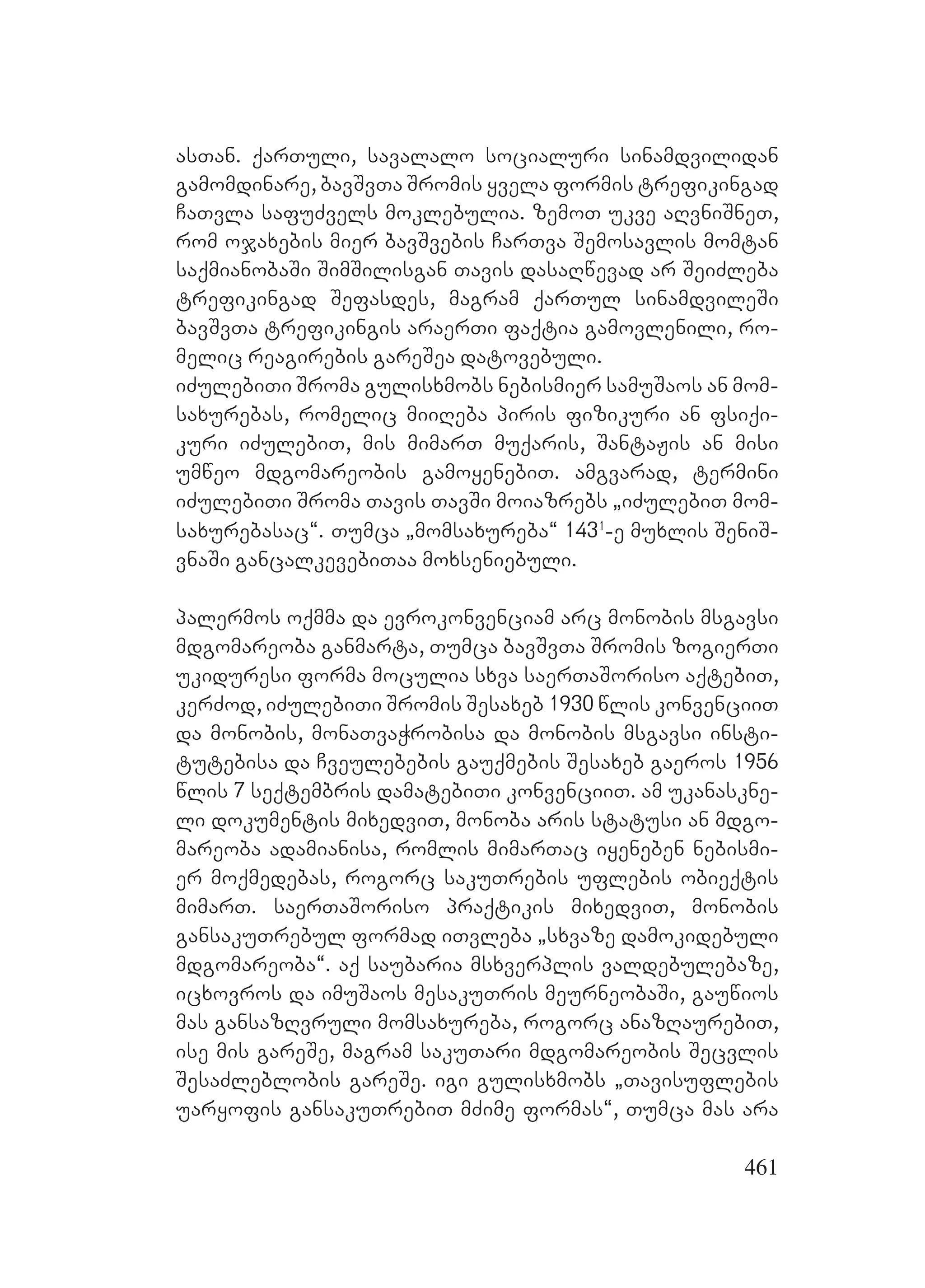 461
asTan. qarTuli, savalalo socialuri sinamdvilidan
gamomdinare, bavSvTa Sromis yvela formis trefikingad
CaTvla safuZvels moklebulia. zemoT ukve aRvniSneT,
rom ojaxebis mier bavSvebis CarTva Semosavlis momtan
saqmianobaSi SimSilisgan Tavis dasaRwevad ar SeiZleba
trefikingad Sefasdes, magram qarTul sinamdvileSi
bavSvTa trefikingis araerTi faqtia gamovlenili, ro-
melic reagirebis gareSea datovebuli.
iZulebiTi Sroma gulisxmobs nebismier samuSaos an mom-
saxurebas, romelic miiReba piris fizikuri an fsiqi-
kuri iZulebiT, mis mimarT muqaris, SantaJis an misi
umweo mdgomareobis gamoyenebiT. amgvarad, termini
iZulebiTi Sroma Tavis TavSi moiazrebs `iZulebiT mom-
saxurebasac~. Tumca `momsaxureba~ 1431
-e muxlis SeniS-
vnaSi gancalkevebiTaa moxseniebuli.
palermos oqmma da evrokonvenciam arc monobis msgavsi
mdgomareoba ganmarta, Tumca bavSvTa Sromis zogierTi
ukiduresi forma moculia sxva saerTaSoriso aqtebiT,
kerZod, iZulebiTi Sromis Sesaxeb 1930 wlis konvenciiT
da monobis, monaTvaWrobisa da monobis msgavsi insti-
tutebisa da Cveulebebis gauqmebis Sesaxeb gaeros 1956
wlis 7 seqtembris damatebiTi konvenciiT. am ukanaskne-
li dokumentis mixedviT, monoba aris statusi an mdgo-
mareoba adamianisa, romlis mimarTac iyeneben nebismi-
er moqmedebas, rogorc sakuTrebis uflebis obieqtis
mimarT. saerTaSoriso praqtikis mixedviT, monobis
gansakuTrebul formad iTvleba `sxvaze damokidebuli
mdgomareoba~. aq saubaria msxverplis valdebulebaze,
icxovros da imuSaos mesakuTris meurneobaSi, gauwios
mas gansazRvruli momsaxureba, rogorc anazRaurebiT,
ise mis gareSe, magram sakuTari mdgomareobis Secvlis
SesaZleblobis gareSe. igi gulisxmobs `Tavisuflebis
uaryofis gansakuTrebiT mZime formas~, Tumca mas ara
 