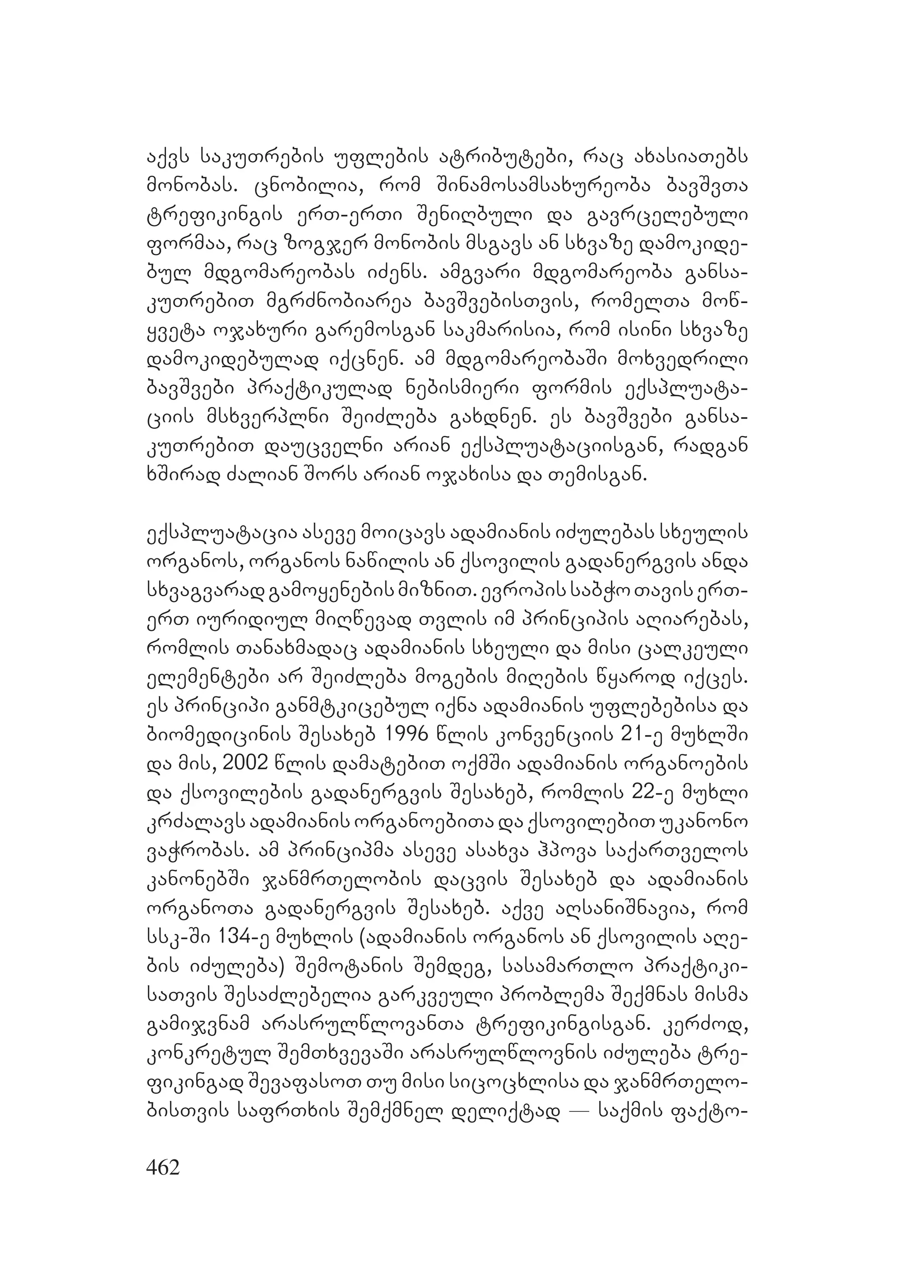 462
aqvs sakuTrebis uflebis atributebi, rac axasiaTebs
monobas. cnobilia, rom Sinamosamsaxureoba bavSvTa
trefikingis erT-erTi SeniRbuli da gavrcelebuli
formaa, rac zogjer monobis msgavs an sxvaze damokide-
bul mdgomareobas iZens. amgvari mdgomareoba gansa-
kuTrebiT mgrZnobiarea bavSvebisTvis, romelTa mow-
yveta ojaxuri garemosgan sakmarisia, rom isini sxvaze
damokidebulad iqcnen. am mdgomareobaSi moxvedrili
bavSvebi praqtikulad nebismieri formis eqspluata-
ciis msxverplni SeiZleba gaxdnen. es bavSvebi gansa-
kuTrebiT daucvelni arian eqspluataciisgan, radgan
xSirad Zalian Sors arian ojaxisa da Temisgan.
eqspluatacia aseve moicavs adamianis iZulebas sxeulis
organos, organos nawilis an qsovilis gadanergvis anda
sxvagvaradgamoyenebismizniT.evropissabWoTaviserT-
erT iuridiul miRwevad Tvlis im principis aRiarebas,
romlis Tanaxmadac adamianis sxeuli da misi calkeuli
elementebi ar SeiZleba mogebis miRebis wyarod iqces.
es principi ganmtkicebul iqna adamianis uflebebisa da
biomedicinis Sesaxeb 1996 wlis konvenciis 21-e muxlSi
da mis, 2002 wlis damatebiT oqmSi adamianis organoebis
da qsovilebis gadanergvis Sesaxeb, romlis 22-e muxli
krZalavsadamianisorganoebiTadaqsovilebiTukanono
vaWrobas. am principma aseve asaxva hpova saqarTvelos
kanonebSi janmrTelobis dacvis Sesaxeb da adamianis
organoTa gadanergvis Sesaxeb. aqve aRsaniSnavia, rom
ssk-Si 134-e muxlis (adamianis organos an qsovilis aRe-
bis iZuleba) Semotanis Semdeg, sasamarTlo praqtiki-
saTvis SesaZlebelia garkveuli problema Seqmnas misma
gamijvnam arasrulwlovanTa trefikingisgan. kerZod,
konkretul SemTxvevaSi arasrulwlovnis iZuleba tre-
fikingad SevafasoT Tu misi sicocxlisa da janmrTelo-
bisTvis safrTxis Semqmnel deliqtad _ saqmis faqto-
 