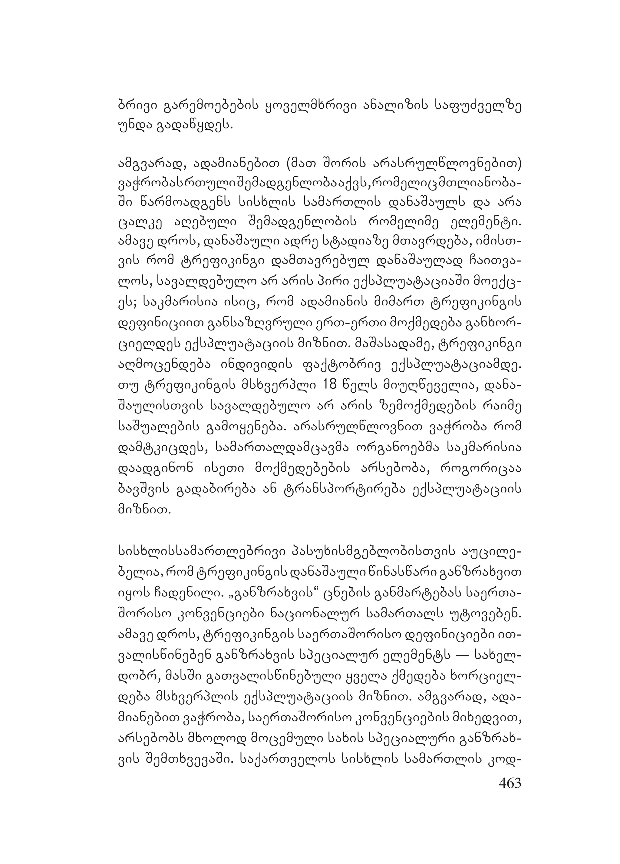 463
brivi garemoebebis yovelmxrivi analizis safuZvelze
unda gadawydes.
amgvarad, adamianebiT (maT Soris arasrulwlovnebiT)
vaWrobasrTuliSemadgenlobaaqvs,romelicmTlianoba-
Si warmoadgens sisxlis samarTlis danaSauls da ara
calke aRebuli Semadgenlobis romelime elementi.
amave dros, danaSauli adre stadiaze mTavrdeba, imisT-
vis rom trefikingi damTavrebul danaSaulad CaiTva-
los, savaldebulo ar aris piri eqspluataciaSi moeqc-
es; sakmarisia isic, rom adamianis mimarT trefikingis
definiciiT gansazRvruli erT-erTi moqmedeba ganxor-
cieldes eqspluataciis mizniT. maSasadame, trefikingi
aRmocendeba individis faqtobriv eqspluataciamde.
Tu trefikingis msxverpli 18 wels miuRwevelia, dana-
SaulisTvis savaldebulo ar aris zemoqmedebis raime
saSualebis gamoyeneba. arasrulwlovniT vaWroba rom
damtkicdes, samarTaldamcavma organoebma sakmarisia
daadginon iseTi moqmedebebis arseboba, rogoricaa
bavSvis gadabireba an transportireba eqspluataciis
mizniT.
sisxlissamarTlebrivi pasuxismgeblobisTvis aucile-
belia,romtrefikingisdanaSauliwinaswariganzraxviT
iyos Cadenili. `ganzraxvis~ cnebis ganmartebas saerTa-
Soriso konvenciebi nacionalur samarTals utoveben.
amave dros, trefikingis saerTaSoriso definiciebi iT-
valiswineben ganzraxvis specialur elements _ saxel-
dobr, masSi gaTvaliswinebuli yvela qmedeba xorciel-
deba msxverplis eqspluataciis mizniT. amgvarad, ada-
mianebiT vaWroba, saerTaSoriso konvenciebis mixedviT,
arsebobs mxolod mocemuli saxis specialuri ganzrax-
vis SemTxvevaSi. saqarTvelos sisxlis samarTlis kod-
 