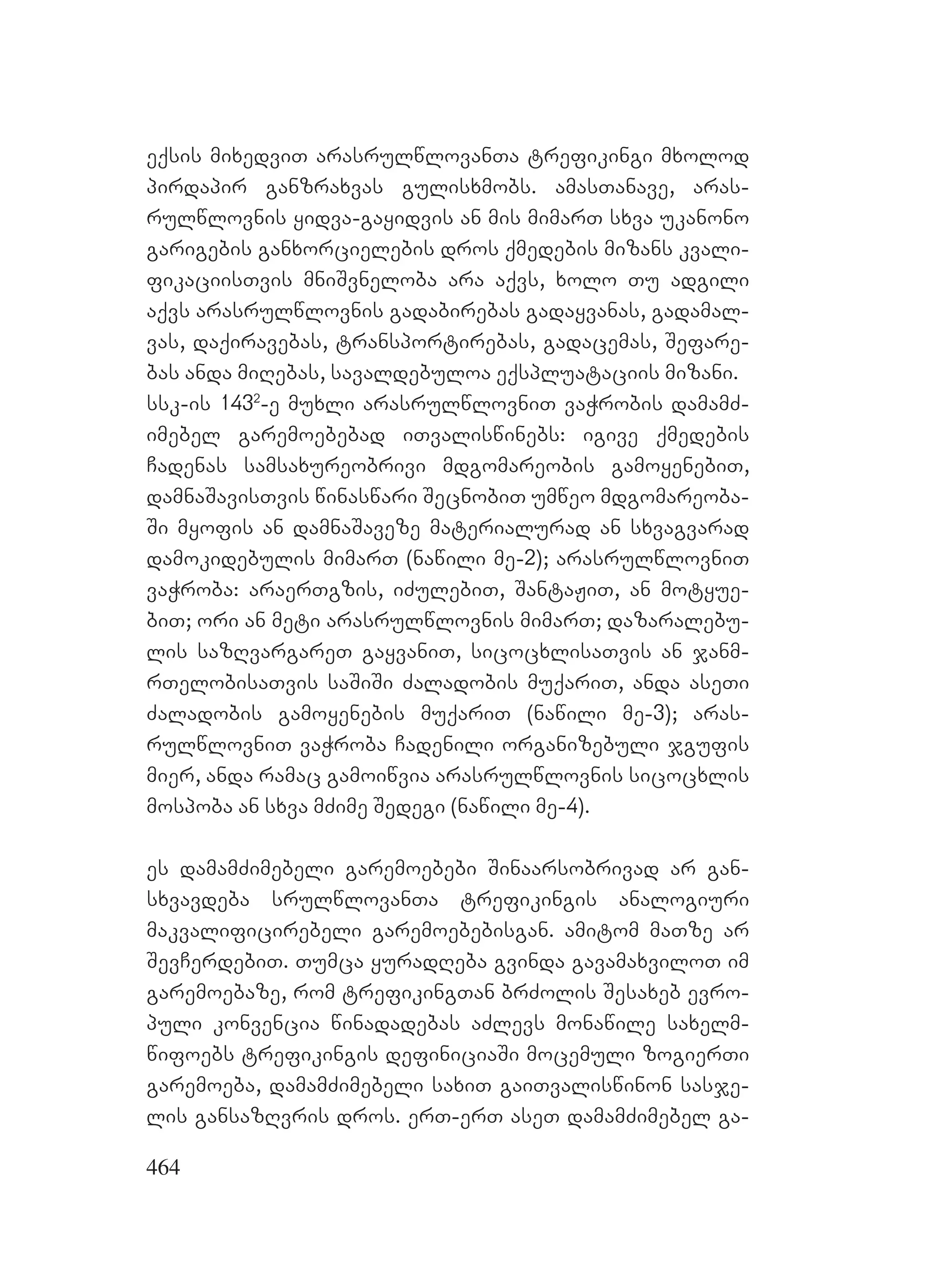 464
eqsis mixedviT arasrulwlovanTa trefikingi mxolod
pirdapir ganzraxvas gulisxmobs. amasTanave, aras-
rulwlovnis yidva-gayidvis an mis mimarT sxva ukanono
garigebis ganxorcielebis dros qmedebis mizans kvali-
fikaciisTvis mniSvneloba ara aqvs, xolo Tu adgili
aqvs arasrulwlovnis gadabirebas gadayvanas, gadamal-
vas, daqiravebas, transportirebas, gadacemas, Sefare-
bas anda miRebas, savaldebuloa eqspluataciis mizani.
ssk-is 1432
-e muxli arasrulwlovniT vaWrobis damamZ-
imebel garemoebebad iTvaliswinebs: igive qmedebis
Cadenas samsaxureobrivi mdgomareobis gamoyenebiT,
damnaSavisTvis winaswari SecnobiT umweo mdgomareoba-
Si myofis an damnaSaveze materialurad an sxvagvarad
damokidebulis mimarT (nawili me-2); arasrulwlovniT
vaWroba: araerTgzis, iZulebiT, SantaJiT, an motyue-
biT; ori an meti arasrulwlovnis mimarT; dazaralebu-
lis sazRvargareT gayvaniT, sicocxlisaTvis an janm-
rTelobisaTvis saSiSi Zaladobis muqariT, anda aseTi
Zaladobis gamoyenebis muqariT (nawili me-3); aras-
rulwlovniT vaWroba Cadenili organizebuli jgufis
mier, anda ramac gamoiwvia arasrulwlovnis sicocxlis
mospoba an sxva mZime Sedegi (nawili me-4).
es damamZimebeli garemoebebi Sinaarsobrivad ar gan-
sxvavdeba srulwlovanTa trefikingis analogiuri
makvalificirebeli garemoebebisgan. amitom maTze ar
SevCerdebiT. Tumca yuradReba gvinda gavamaxviloT im
garemoebaze, rom trefikingTan brZolis Sesaxeb evro-
puli konvencia winadadebas aZlevs monawile saxelm-
wifoebs trefikingis definiciaSi mocemuli zogierTi
garemoeba, damamZimebeli saxiT gaiTvaliswinon sasje-
lis gansazRvris dros. erT-erT aseT damamZimebel ga-
 