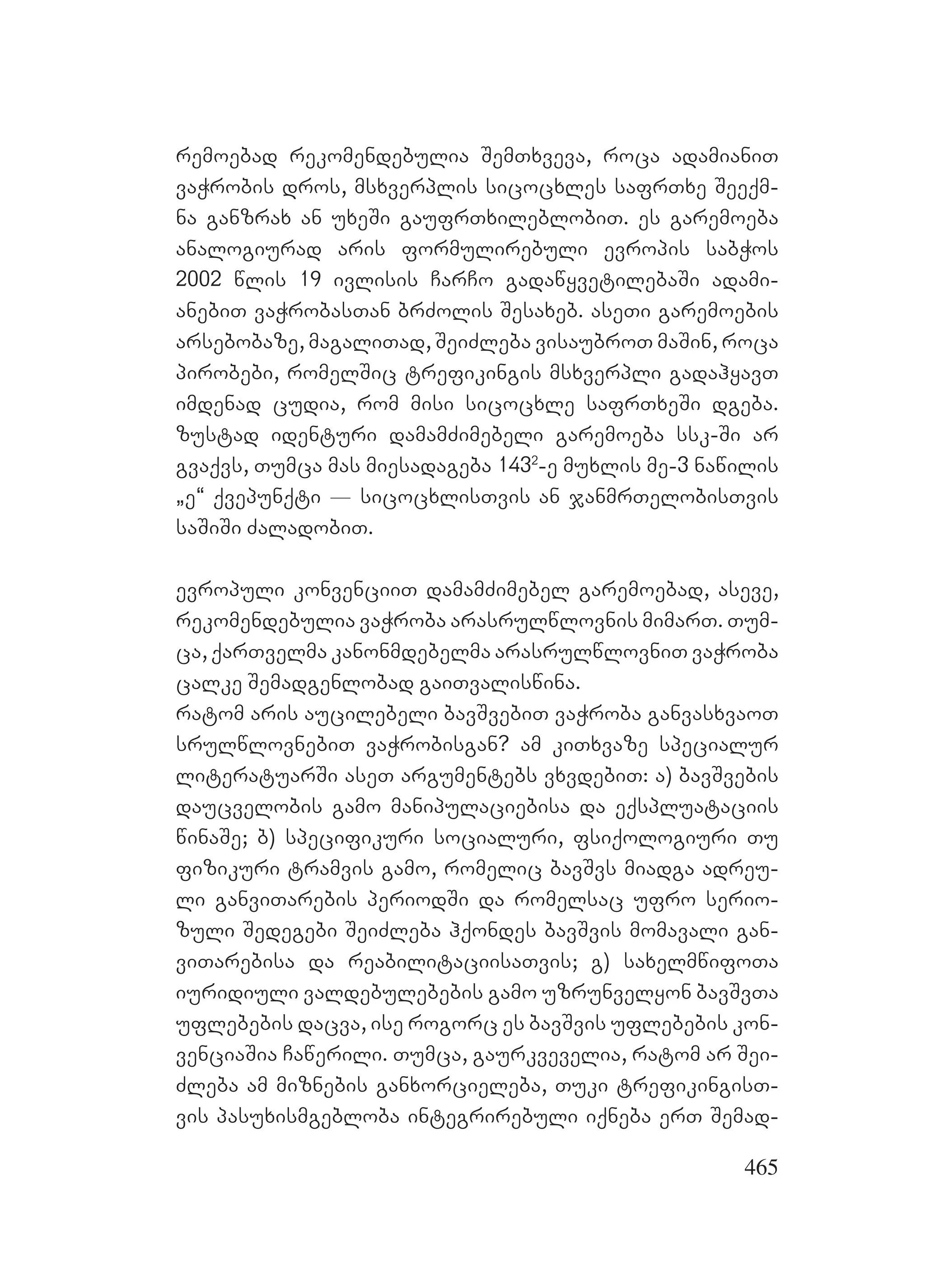 465
remoebad rekomendebulia SemTxveva, roca adamianiT
vaWrobis dros, msxverplis sicocxles safrTxe Seeqm-
na ganzrax an uxeSi gaufrTxileblobiT. es garemoeba
analogiurad aris formulirebuli evropis sabWos
2002 wlis 19 ivlisis CarCo gadawyvetilebaSi adami-
anebiT vaWrobasTan brZolis Sesaxeb. aseTi garemoebis
arsebobaze, magaliTad, SeiZleba visaubroT maSin, roca
pirobebi, romelSic trefikingis msxverpli gadahyavT
imdenad cudia, rom misi sicocxle safrTxeSi dgeba.
zustad identuri damamZimebeli garemoeba ssk-Si ar
gvaqvs, Tumca mas miesadageba 1432
-e muxlis me-3 nawilis
`e~ qvepunqti _ sicocxlisTvis an janmrTelobisTvis
saSiSi ZaladobiT.
evropuli konvenciiT damamZimebel garemoebad, aseve,
rekomendebulia vaWroba arasrulwlovnis mimarT. Tum-
ca, qarTvelma kanonmdebelma arasrulwlovniT vaWroba
calke Semadgenlobad gaiTvaliswina.
ratom aris aucilebeli bavSvebiT vaWroba ganvasxvaoT
srulwlovnebiT vaWrobisgan? am kiTxvaze specialur
literatuarSi aseT argumentebs vxvdebiT: a) bavSvebis
daucvelobis gamo manipulaciebisa da eqspluataciis
winaSe; b) specifikuri socialuri, fsiqologiuri Tu
fizikuri tramvis gamo, romelic bavSvs miadga adreu-
li ganviTarebis periodSi da romelsac ufro serio-
zuli Sedegebi SeiZleba hqondes bavSvis momavali gan-
viTarebisa da reabilitaciisaTvis; g) saxelmwifoTa
iuridiuli valdebulebebis gamo uzrunvelyon bavSvTa
uflebebis dacva, ise rogorc es bavSvis uflebebis kon-
venciaSia Cawerili. Tumca, gaurkvevelia, ratom ar Sei-
Zleba am miznebis ganxorcieleba, Tuki trefikingisT-
vis pasuxismgebloba integrirebuli iqneba erT Semad-
 