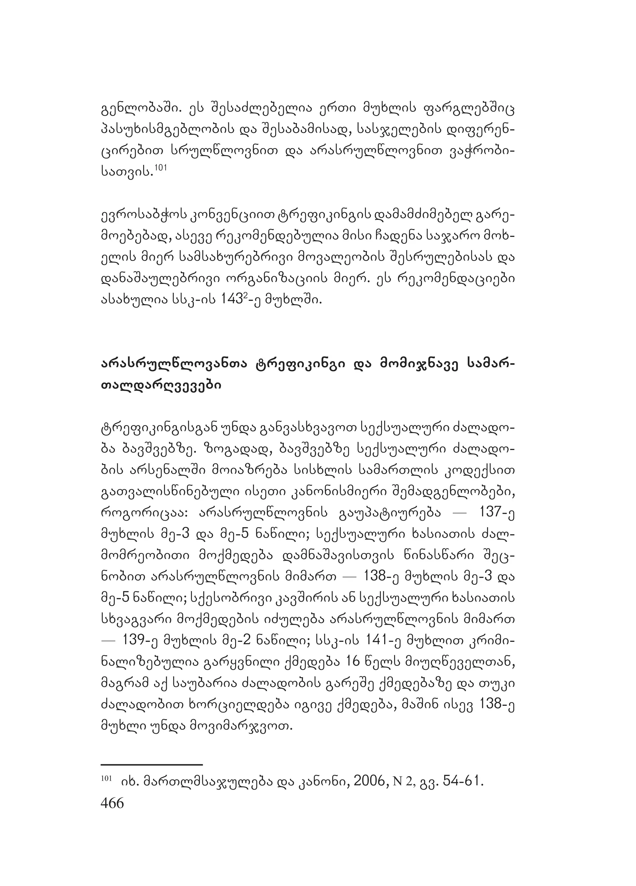 466
genlobaSi. es SesaZlebelia erTi muxlis farglebSic
pasuxismgeblobis da Sesabamisad, sasjelebis diferen-
cirebiT srulwlovniT da arasrulwlovniT vaWrobi-
saTvis.101
evrosabWos konvenciiT trefikingis damamZimebel gare-
moebebad, aseve rekomendebulia misi Cadena sajaro mox-
elis mier samsaxurebrivi movaleobis Sesrulebisas da
danaSaulebrivi organizaciis mier. es rekomendaciebi
asaxulia ssk-is 1432
-e muxlSi.
arasrulwlovanTa trefikingi da momijnave samar-
TaldarRvevebi
trefikingisgan unda ganvasxvavoT seqsualuri Zalado-
ba bavSvebze. zogadad, bavSvebze seqsualuri Zalado-
bis arsenalSi moiazreba sisxlis samarTlis kodeqsiT
gaTvaliswinebuli iseTi kanonismieri Semadgenlobebi,
rogoricaa: arasrulwlovnis gaupatiureba _ 137-e
muxlis me-3 da me-5 nawili; seqsualuri xasiaTis Zal-
momreobiTi moqmedeba damnaSavisTvis winaswari Sec-
nobiT arasrulwlovnis mimarT _ 138-e muxlis me-3 da
me-5 nawili; sqesobrivi kavSiris an seqsualuri xasiaTis
sxvagvari moqmedebis iZuleba arasrulwlovnis mimarT
_ 139-e muxlis me-2 nawili; ssk-is 141-e muxliT krimi-
nalizebulia garyvnili qmedeba 16 wels miuRwevelTan,
magram aq saubaria Zaladobis gareSe qmedebaze da Tuki
ZaladobiT xorcieldeba igive qmedeba, maSin isev 138-e
muxli unda movimarjvoT.
101
ix. marTlmsajuleba da kanoni, 2006, N 2, gv. 54-61.
 