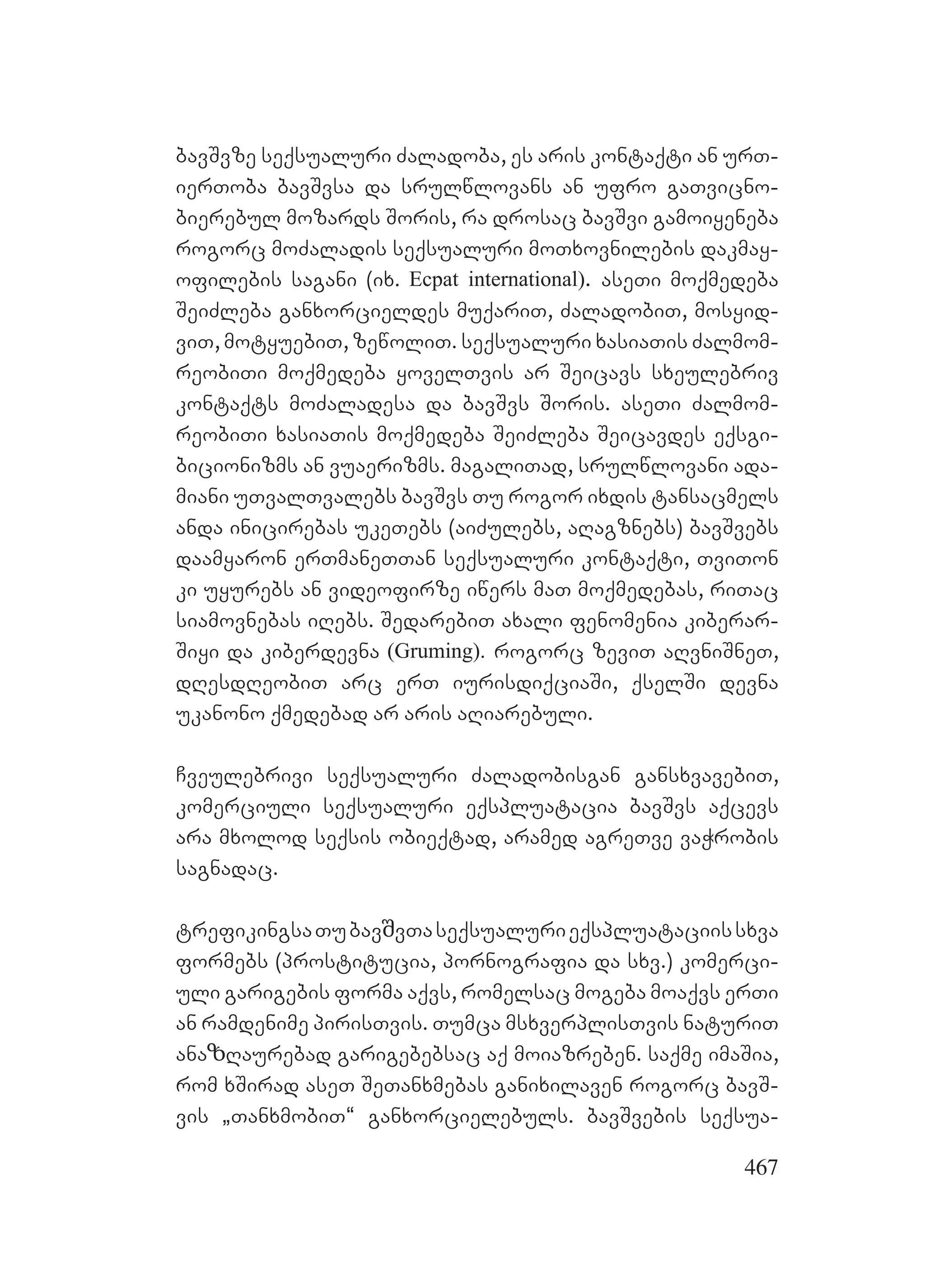 467
bavSvze seqsualuri Zaladoba, es aris kontaqti an urT-
ierToba bavSvsa da srulwlovans an ufro gaTvicno-
bierebul mozards Soris, ra drosac bavSvi gamoiyeneba
rogorc moZaladis seqsualuri moTxovnilebis dakmay-
ofilebis sagani (ix. Ecpat international). aseTi moqmedeba
SeiZleba ganxorcieldes muqariT, ZaladobiT, mosyid-
viT, motyuebiT, zewoliT. seqsualuri xasiaTis Zalmom-
reobiTi moqmedeba yovelTvis ar Seicavs sxeulebriv
kontaqts moZaladesa da bavSvs Soris. aseTi Zalmom-
reobiTi xasiaTis moqmedeba SeiZleba Seicavdes eqsgi-
bicionizms an vuaerizms. magaliTad, srulwlovani ada-
miani uTvalTvalebs bavSvs Tu rogor ixdis tansacmels
anda inicirebas ukeTebs (aiZulebs, aRagznebs) bavSvebs
daamyaron erTmaneTTan seqsualuri kontaqti, TviTon
ki uyurebs an videofirze iwers maT moqmedebas, riTac
siamovnebas iRebs. SedarebiT axali fenomenia kiberar-
Siyi da kiberdevna (Gruming). rogorc zeviT aRvniSneT,
dResdReobiT arc erT iurisdiqciaSi, qselSi devna
ukanono qmedebad ar aris aRiarebuli.
Cveulebrivi seqsualuri Zaladobisgan gansxvavebiT,
komerciuli seqsualuri eqspluatacia bavSvs aqcevs
ara mxolod seqsis obieqtad, aramed agreTve vaWrobis
sagnadac.
trefikingsaTubavშvTaseqsualurieqspluataciissxva
formebs (prostitucia, pornografia da sxv.) komerci-
uli garigebis forma aqvs, romelsac mogeba moaqvs erTi
an ramdenime pirisTvis. Tumca msxverplisTvis naturiT
anaზRaurebad garigebebsac aq moiazreben. saqme imaSia,
rom xSirad aseT SeTanxmebas ganixilaven rogorc bavS-
vis `TanxmobiT~ ganxorcielebuls. bavSvebis seqsua-
 