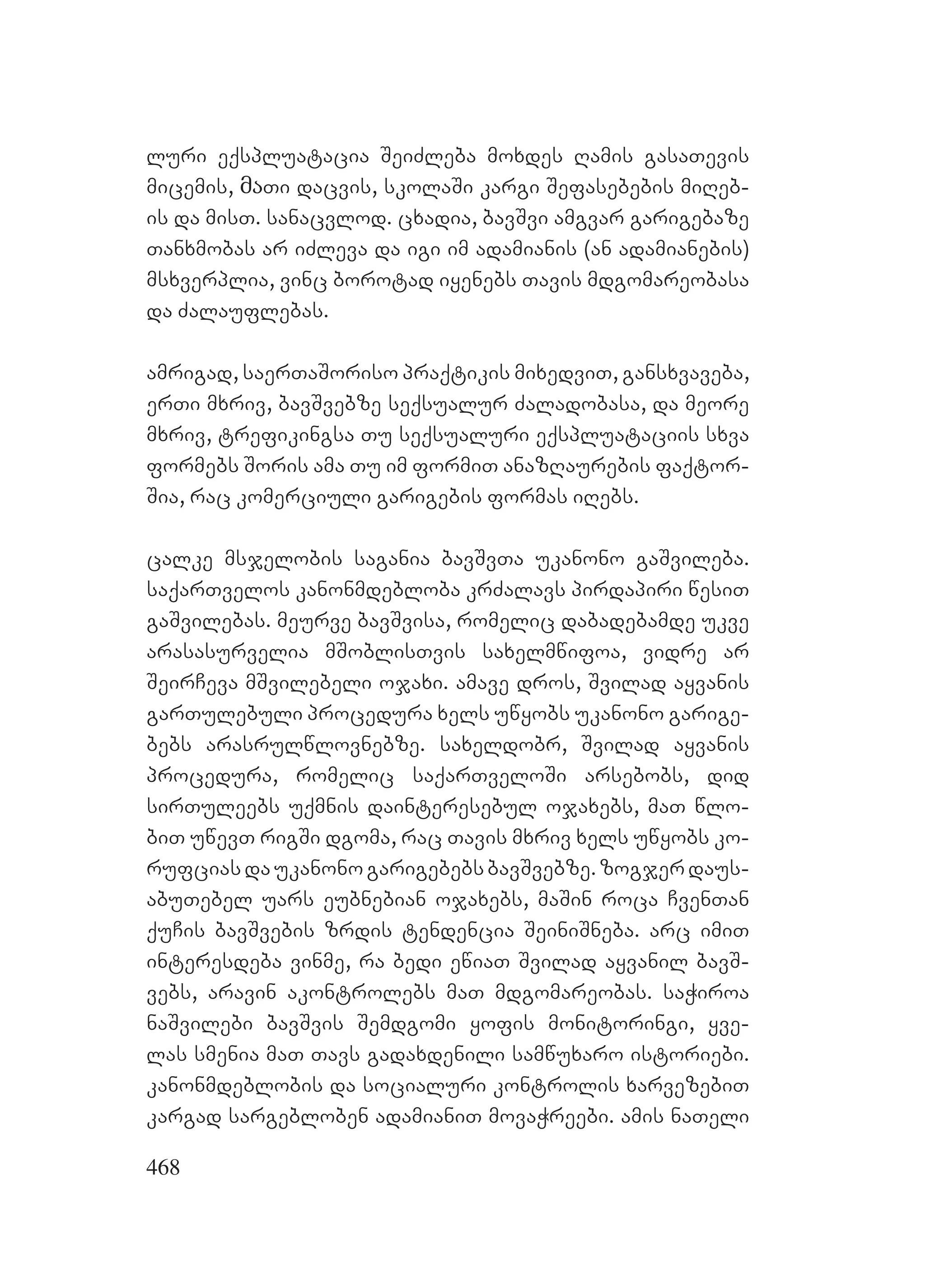 468
luri eqspluatacia SeiZleba moxdes Ramis gasaTevis
micemis, მაTi dacvis, skolaSi kargi Sefasebebis miReb-
is da misT. sanacvlod. cxadia, bavSvi amgvar garigebaze
Tanxmobas ar iZleva da igi im adamianis (an adamianebis)
msxverplia, vinc borotad iyenebs Tavis mdgomareobasa
da Zalauflebas.
amrigad, saerTaSoriso praqtikis mixedviT, gansxvaveba,
erTi mxriv, bavSvebze seqsualur Zaladobasa, da meore
mxriv, trefikingsa Tu seqsualuri eqspluataciis sxva
formebs Soris ama Tu im formiT anazRaurebis faqtor-
Sia, rac komerciuli garigebis formas iRebs.
calke msjelobis sagania bavSvTa ukanono gaSvileba.
saqarTvelos kanonmdebloba krZalavs pirdapiri wesiT
gaSvilebas. meurve bavSvisa, romelic dabadebamde ukve
arasasurvelia mSoblisTvis saxelmwifoa, vidre ar
SeirCeva mSvilebeli ojaxi. amave dros, Svilad ayvanis
garTulebuli procedura xels uwyobs ukanono garige-
bebs arasrulwlovnebze. saxeldobr, Svilad ayvanis
procedura, romelic saqarTveloSi arsebobs, did
sirTuleebs uqmnis dainteresebul ojaxebs, maT wlo-
biT uwevT rigSi dgoma, rac Tavis mxriv xels uwyobs ko-
rufciasdaukanonogarigebebsbavSvebze.zogjerdaus-
abuTebel uars eubnebian ojaxebs, maSin roca CvenTan
quCis bavSvebis zrdis tendencia SeiniSneba. arc imiT
interesdeba vinme, ra bedi ewiaT Svilad ayvanil bavS-
vebs, aravin akontrolebs maT mdgomareobas. saWiroa
naSvilebi bavSvis Semdgomi yofis monitoringi, yve-
las smenia maT Tavs gadaxdenili samwuxaro istoriebi.
kanonmdeblobis da socialuri kontrolis xarvezebiT
kargad sargebloben adamianiT movaWreebi. amis naTeli
 