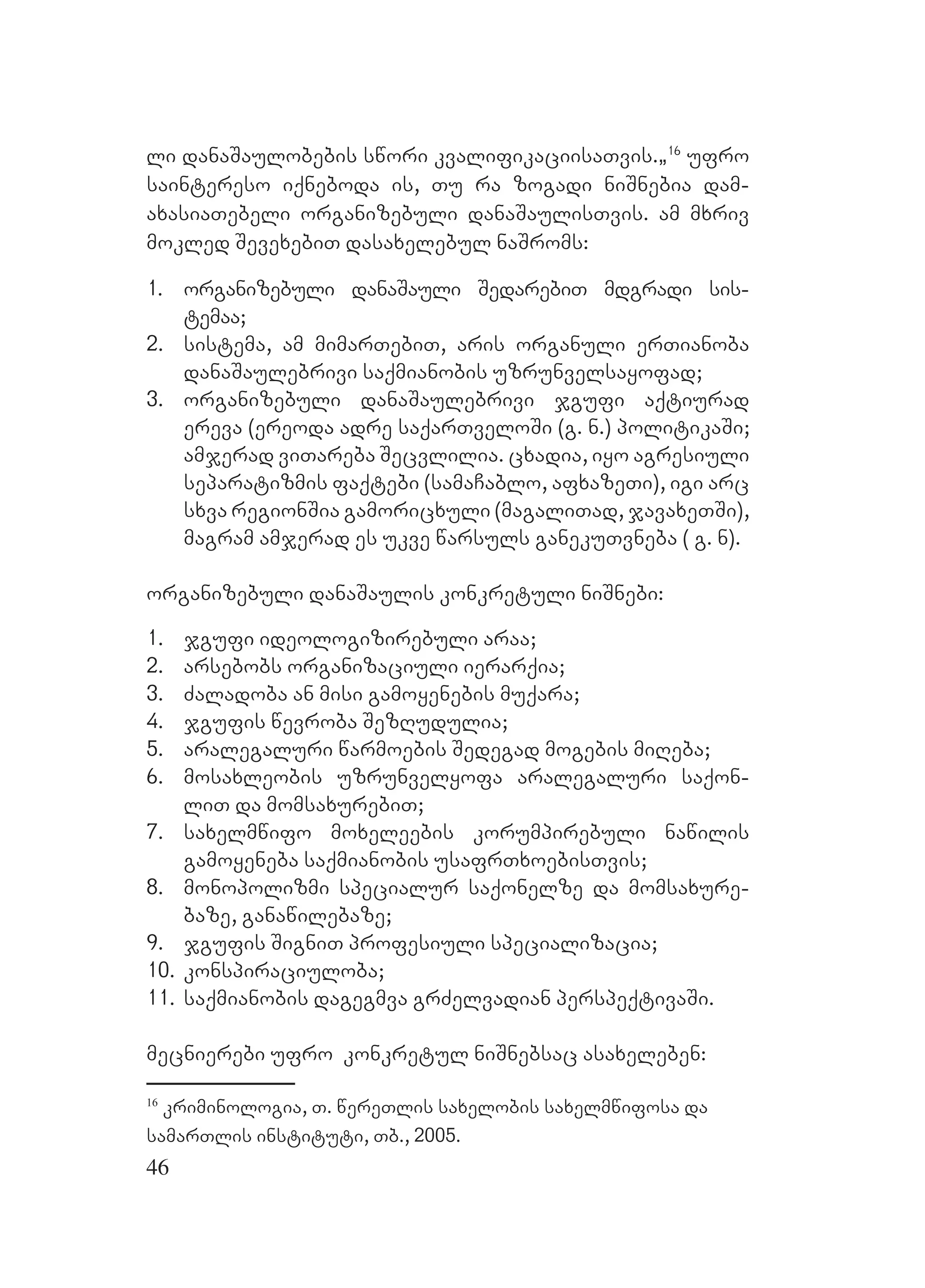 46
li danaSaulobebis swori kvalifikaciisaTvis.`16
ufro
saintereso iqneboda is, Tu ra zogadi niSnebia dam-
axasiaTebeli organizebuli danaSaulisTvis. am mxriv
mokled SevexebiT dasaxelebul naSroms:
1. organizebuli danaSauli SedarebiT mdgradi sis-
temaa;
2. sistema, am mimarTebiT, aris organuli erTianoba
danaSaulebrivi saqmianobis uzrunvelsayofad;
3. organizebuli danaSaulebrivi jgufi aqtiurad
ereva (ereoda adre saqarTveloSi (g. n.) politikaSi;
amjerad viTareba Secvlilia. cxadia, iyo agresiuli
separatizmis faqtebi (samaCablo, afxazeTi), igi arc
sxva regionSia gamoricxuli (magaliTad, javaxeTSi),
magram amjerad es ukve warsuls ganekuTvneba ( g. n).
Oorganizebuli danaSaulis konkretuli niSnebi:
1. jgufi ideologizirebuli araa;
2. arsebobs organizaciuli ierarqia;
3. Zaladoba an misi gamoyenebis muqara;
4. jgufis wevroba SezRudulia;
5. aralegaluri warmoebis Sedegad mogebis miReba;
6. mosaxleobis uzrunvelyofa aralegaluri saqon-
liT da momsaxurebiT;
7. saxelmwifo moxeleebis korumpirebuli nawilis
gamoyeneba saqmianobis usafrTxoebisTvis;
8. monopolizmi specialur saqonelze da momsaxure-
baze, ganawilebaze;
9. jgufis SigniT profesiuli specializacia;
10. konspiraciuloba;
11. saqmianobis dagegmva grZelvadian perspeqtivaSi.
Umecnierebi ufro konkretul niSnebsac asaxeleben:
16
kriminologia, T. wereTlis saxelobis saxelmwifosa da
samarTlis instituti, Tb., 2005.
 