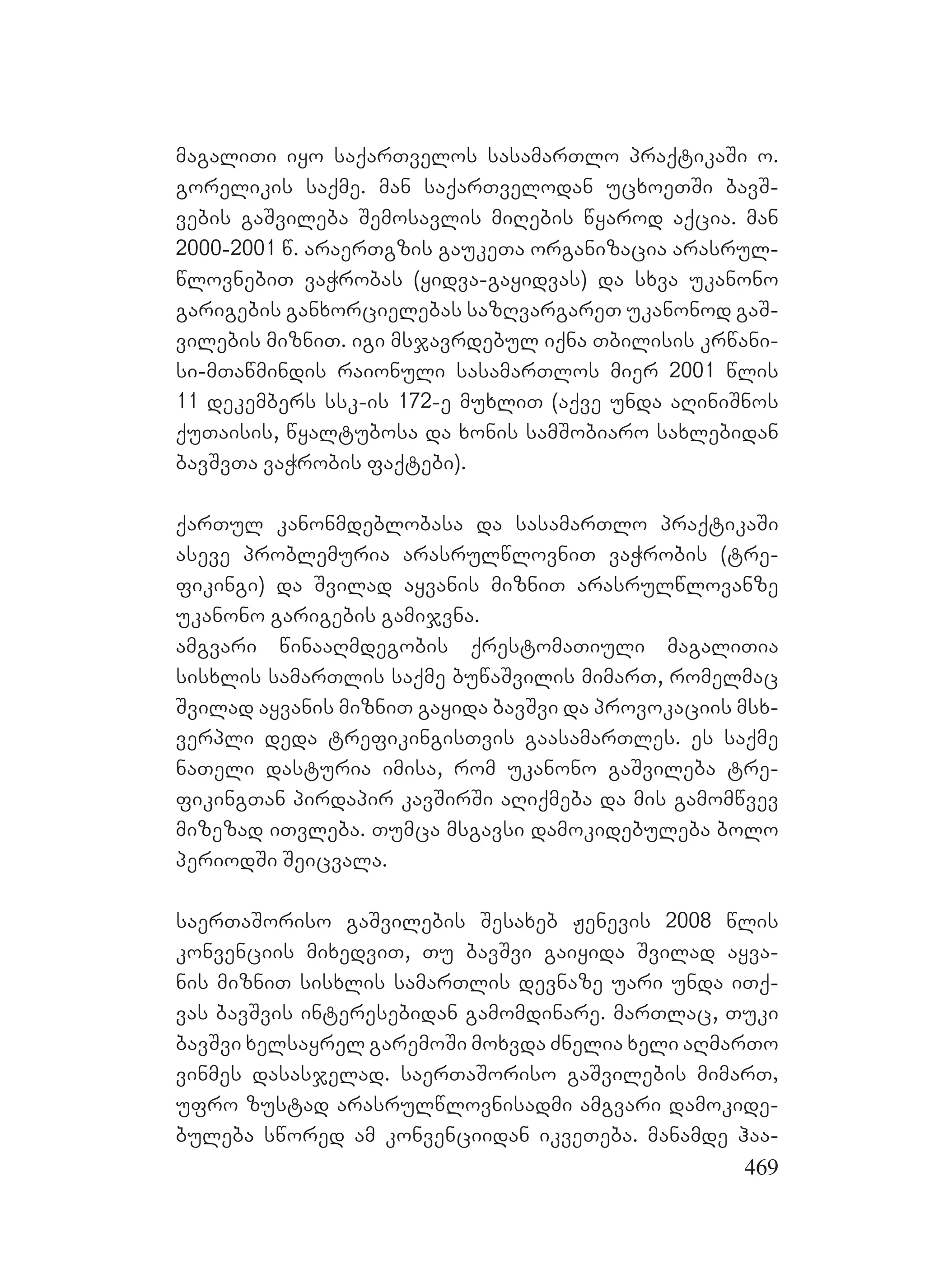 469
magaliTi iyo saqarTvelos sasamarTlo praqtikaSi o.
gorelikis saqme. man saqarTvelodan ucxoeTSi bavS-
vebis gaSvileba Semosavlis miRebis wyarod aqcia. man
2000-2001 w. araerTgzis gaukeTa organizacia arasrul-
wlovnebiT vaWrobas (yidva-gayidvas) da sxva ukanono
garigebis ganxorcielebas sazRvargareT ukanonod gaS-
vilebis mizniT. igi msjavrdebul iqna Tbilisis krwani-
si-mTawmindis raionuli sasamarTlos mier 2001 wlis
11 dekembers ssk-is 172-e muxliT (aqve unda aRiniSnos
quTaisis, wyaltubosa da xonis samSobiaro saxlebidan
bavSvTa vaWrobis faqtebi).
qarTul kanonmdeblobasa da sasamarTlo praqtikaSi
aseve problemuria arasrulwlovniT vaWrobis (tre-
fikingi) da Svilad ayvanis mizniT arasrulwlovanze
ukanono garigebis gamijvna.
amgvari winaaRmdegobis qrestomaTiuli magaliTia
sisxlis samarTlis saqme buwaSvilis mimarT, romelmac
Svilad ayvanis mizniT gayida bavSvi da provokaciis msx-
verpli deda trefikingisTvis gaasamarTles. es saqme
naTeli dasturia imisa, rom ukanono gaSvileba tre-
fikingTan pirdapir kavSirSi aRiqmeba da mis gamomwvev
mizezad iTvleba. Tumca msgavsi damokidebuleba bolo
periodSi Seicvala.
saerTaSoriso gaSvilebis Sesaxeb Jenevis 2008 wlis
konvenciis mixedviT, Tu bavSvi gaiyida Svilad ayva-
nis mizniT sisxlis samarTlis devnaze uari unda iTq-
vas bavSvis interesebidan gamomdinare. marTlac, Tuki
bavSvi xelsayrel garemoSi moxvda Znelia xeli aRmarTo
vinmes dasasjelad. saerTaSoriso gaSvilebis mimarT,
ufro zustad arasrulwlovnisadmi amgvari damokide-
buleba swored am konvenciidan ikveTeba. manamde haa-
 