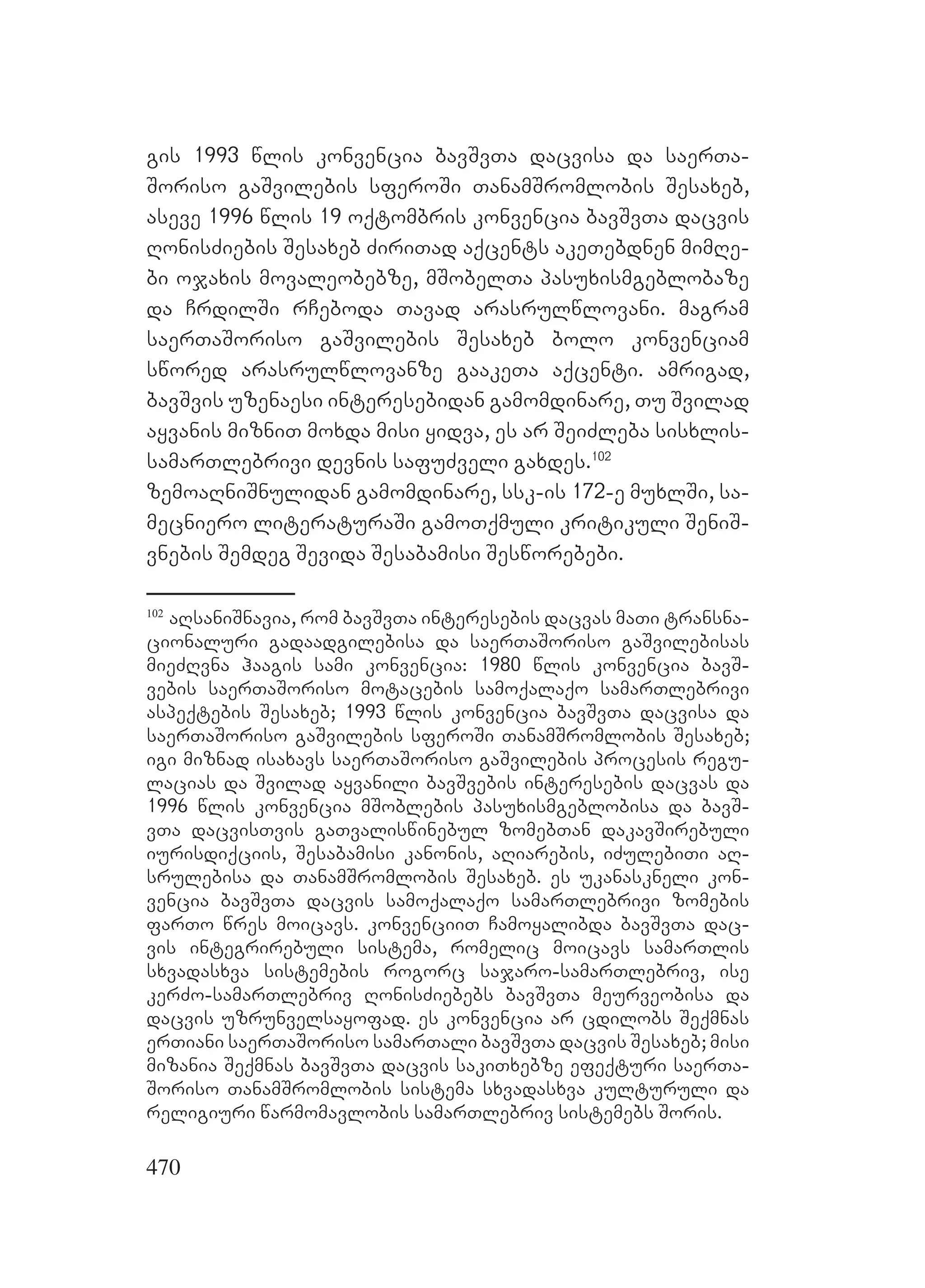 470
gis 1993 wlis konvencia bavSvTa dacvisa da saerTa-
Soriso gaSvilebis sferoSi TanamSromlobis Sesaxeb,
aseve 1996 wlis 19 oqtombris konvencia bavSvTa dacvis
RonisZiebis Sesaxeb ZiriTad aqcents akeTebdnen mimRe-
bi ojaxis movaleobebze, mSobelTa pasuxismgeblobaze
da CrdilSi rCeboda Tavad arasrulwlovani. magram
saerTaSoriso gaSvilebis Sesaxeb bolo konvenciam
swored arasrulwlovanze gaakeTa aqcenti. amrigad,
bavSvis uzenaesi interesebidan gamomdinare, Tu Svilad
ayvanis mizniT moxda misi yidva, es ar SeiZleba sisxlis-
samarTlebrivi devnis safuZveli gaxdes.102
zemoaRniSnulidan gamomdinare, ssk-is 172-e muxlSi, sa-
mecniero literaturaSi gamoTqmuli kritikuli SeniS-
vnebis Semdeg Sevida Sesabamisi Sesworebebi.
102
aRsaniSnavia, rom bavSvTa interesebis dacvas maTi transna-
cionaluri gadaadgilebisa da saerTaSoriso gaSvilebisas
mieZRvna haagis sami konvencia: 1980 wlis konvencia bavS-
vebis saerTaSoriso motacebis samoqalaqo samarTlebrivi
aspeqtebis Sesaxeb; 1993 wlis konvencia bavSvTa dacvisa da
saerTaSoriso gaSvilebis sferoSi TanamSromlobis Sesaxeb;
igi miznad isaxavs saerTaSoriso gaSvilebis procesis regu-
lacias da Svilad ayvanili bavSvebis interesebis dacvas da
1996 wlis konvencia mSoblebis pasuxismgeblobisa da bavS-
vTa dacvisTvis gaTvaliswinebul zomebTan dakavSirebuli
iurisdiqciis, Sesabamisi kanonis, aRiarebis, iZulebiTi aR-
srulebisa da TanamSromlobis Sesaxeb. es ukanaskneli kon-
vencia bavSvTa dacvis samoqalaqo samarTlebrivi zomebis
farTo wres moicavs. konvenciiT Camoyalibda bavSvTa dac-
vis integrirebuli sistema, romelic moicavs samarTlis
sxvadasxva sistemebis rogorc sajaro-samarTlebriv, ise
kerZo-samarTlebriv RonisZiebebs bavSvTa meurveobisa da
dacvis uzrunvelsayofad. es konvencia ar cdilobs Seqmnas
erTiani saerTaSoriso samarTali bavSvTa dacvis Sesaxeb; misi
mizania Seqmnas bavSvTa dacvis sakiTxebze efeqturi saerTa-
Soriso TanamSromlobis sistema sxvadasxva kulturuli da
religiuri warmomavlobis samarTlebriv sistemebs Soris.
 