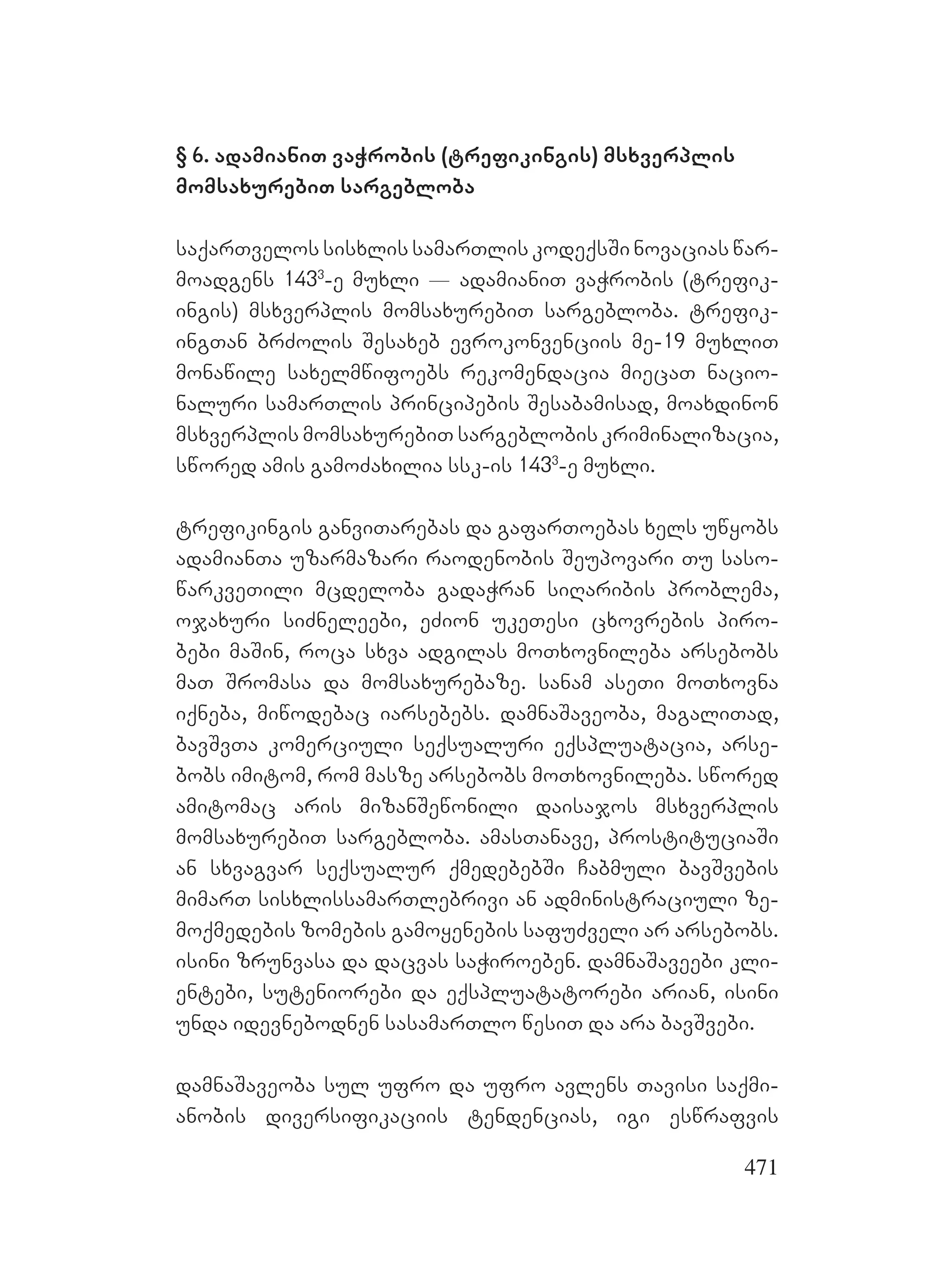 471
§ 6. adamianiT vaWrobis (trefikingis) msxverplis
momsaxurebiT sargebloba
saqarTvelos sisxlis samarTlis kodeqsSi novacias war-
moadgens 1433
-e muxli _ adamianiT vaWrobis (trefik-
ingis) msxverplis momsaxurebiT sargebloba. trefik-
ingTan brZolis Sesaxeb evrokonvenciis me-19 muxliT
monawile saxelmwifoebs rekomendacia miecaT nacio-
naluri samarTlis principebis Sesabamisad, moaxdinon
msxverplis momsaxurebiT sargeblobis kriminalizacia,
swored amis gamoZaxilia ssk-is 1433
-e muxli.
trefikingis ganviTarebas da gafarToebas xels uwyobs
adamianTa uzarmazari raodenobis Seupovari Tu saso-
warkveTili mcdeloba gadaWran siRaribis problema,
ojaxuri siZneleebi, eZion ukeTesi cxovrebis piro-
bebi maSin, roca sxva adgilas moTxovnileba arsebobs
maT Sromasa da momsaxurebaze. sanam aseTi moTxovna
iqneba, miwodebac iarsebebs. damnaSaveoba, magaliTad,
bavSvTa komerciuli seqsualuri eqspluatacia, arse-
bobs imitom, rom masze arsebobs moTxovnileba. swored
amitomac aris mizanSewonili daisajos msxverplis
momsaxurebiT sargebloba. amasTanave, prostituciaSi
an sxvagvar seqsualur qmedebebSi Cabmuli bavSvebis
mimarT sisxlissamarTlebrivi an administraciuli ze-
moqmedebis zomebis gamoyenebis safuZveli ar arsebobs.
isini zrunvasa da dacvas saWiroeben. damnaSaveebi kli-
entebi, suteniorebi da eqspluatatorebi arian, isini
unda idevnebodnen sasamarTlo wesiT da ara bavSvebi.
damnaSaveoba sul ufro da ufro avlens Tavisi saqmi-
anobis diversifikaciis tendencias, igi eswrafvis
 