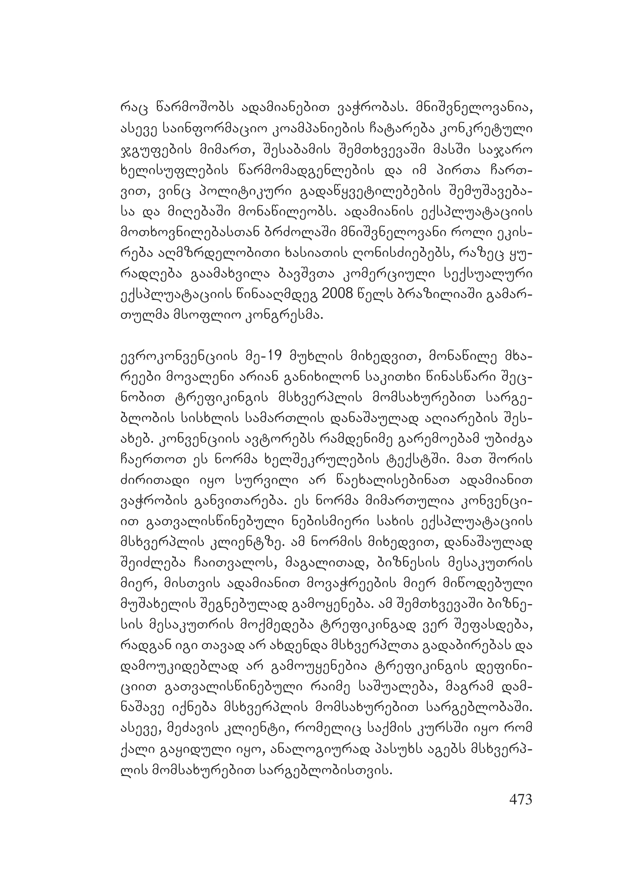 473
rac warmoSobs adamianebiT vaWrobas. mniSvnelovania,
aseve sainformacio koampaniebis Catareba konkretuli
jgufebis mimarT, Sesabamis SemTxvevaSi masSi sajaro
xelisuflebis warmomadgenlebis da im pirTa CarT-
viT, vinc politikuri gadawyvetilebebis SemuSaveba-
sa da miRebaSi monawileobs. adamianis eqspluataciis
moTxovnilebasTan brZolaSi mniSvnelovani roli ekis-
reba aRmzrdelobiTi xasiaTis RonisZiebebs, razec yu-
radReba gaamaxvila bavSvTa komerciuli seqsualuri
eqspluataciis winaaRmdeg 2008 wels braziliaSi gamar-
Tulma msoflio kongresma.
evrokonvenciis me-19 muxlis mixedviT, monawile mxa-
reebi movaleni arian ganixilon sakiTxi winaswari Sec-
nobiT trefikingis msxverplis momsaxurebiT sarge-
blobis sisxlis samarTlis danaSaulad aRiarebis Ses-
axeb. konvenciis avtorebs ramdenime garemoebam ubiZga
CaerToT es norma xelSekrulebis teqstSi. maT Soris
ZiriTadi iyo survili ar waexalisebinaT adamianiT
vaWrobis ganviTareba. es norma mimarTulia konvenci-
iT gaTvaliswinebuli nebismieri saxis eqspluataciis
msxverplis klientze. am normis mixedviT, danaSaulad
SeiZleba CaiTvalos, magaliTad, biznesis mesakuTris
mier, misTvis adamianiT movaWreebis mier miwodebuli
muSaxelis Segnebulad gamoyeneba. am SemTxvevaSi bizne-
sis mesakuTris moqmedeba trefikingad ver Sefasdeba,
radgan igi Tavad ar axdenda msxverplTa gadabirebas da
damoukideblad ar gamouyenebia trefikingis defini-
ciiT gaTvaliswinebuli raime saSualeba, magram dam-
naSave iqneba msxverplis momsaxurebiT sargeblobaSi.
aseve, meZavis klienti, romelic saqmis kursSi iyo rom
qali gayiduli iyo, analogiurad pasuxs agebs msxverp-
lis momsaxurebiT sargeblobisTvis.
 