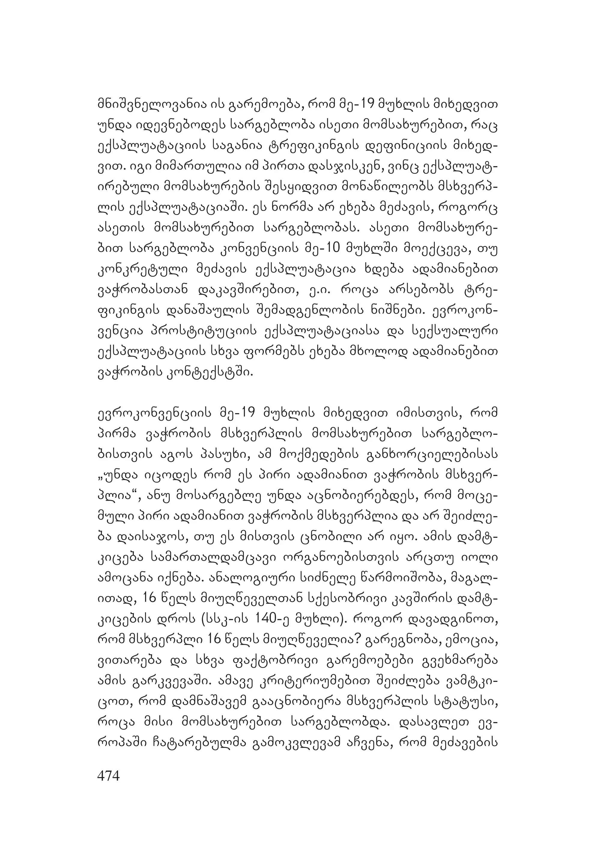 474
mniSvnelovania is garemoeba, rom me-19 muxlis mixedviT
unda idevnebodes sargebloba iseTi momsaxurebiT, rac
eqspluataciis sagania trefikingis definiciis mixed-
viT. igi mimarTulia im pirTa dasjisken, vinc eqspluat-
irebuli momsaxurebis SesyidviT monawileobs msxverp-
lis eqspluataciaSi. es norma ar exeba meZavis, rogorc
aseTis momsaxurebiT sargeblobas. aseTi momsaxure-
biT sargebloba konvenciis me-10 muxlSi moeqceva, Tu
konkretuli meZavis eqspluatacia xdeba adamianebiT
vaWrobasTan dakavSirebiT, e.i. roca arsebobs tre-
fikingis danaSaulis Semadgenlobis niSnebi. evrokon-
vencia prostituciis eqspluataciasa da seqsualuri
eqspluataciis sxva formebs exeba mxolod adamianebiT
vaWrobis konteqstSi.
evrokonvenciis me-19 muxlis mixedviT imisTvis, rom
pirma vaWrobis msxverplis momsaxurebiT sargeblo-
bisTvis agos pasuxi, am moqmedebis ganxorcielebisas
`unda icodes rom es piri adamianiT vaWrobis msxver-
plia~, anu mosargeble unda acnobierebdes, rom moce-
muli piri adamianiT vaWrobis msxverplia da ar SeiZle-
ba daisajos, Tu es misTvis cnobili ar iyo. amis damt-
kiceba samarTaldamcavi organoebisTvis arcTu ioli
amocana iqneba. analogiuri siZnele warmoiSoba, magal-
iTad, 16 wels miuRwevelTan sqesobrivi kavSiris damt-
kicebis dros (ssk-is 140-e muxli). rogor davadginoT,
rom msxverpli 16 wels miuRwevelia? garegnoba, emocia,
viTareba da sxva faqtobrivi garemoebebi gvexmareba
amis garkvevaSi. amave kriteriumebiT SeiZleba vamtki-
coT, rom damnaSavem gaacnobiera msxverplis statusi,
roca misi momsaxurebiT sargeblobda. dasavleT ev-
ropaSi Catarebulma gamokvlevam aCvena, rom meZavebis
 