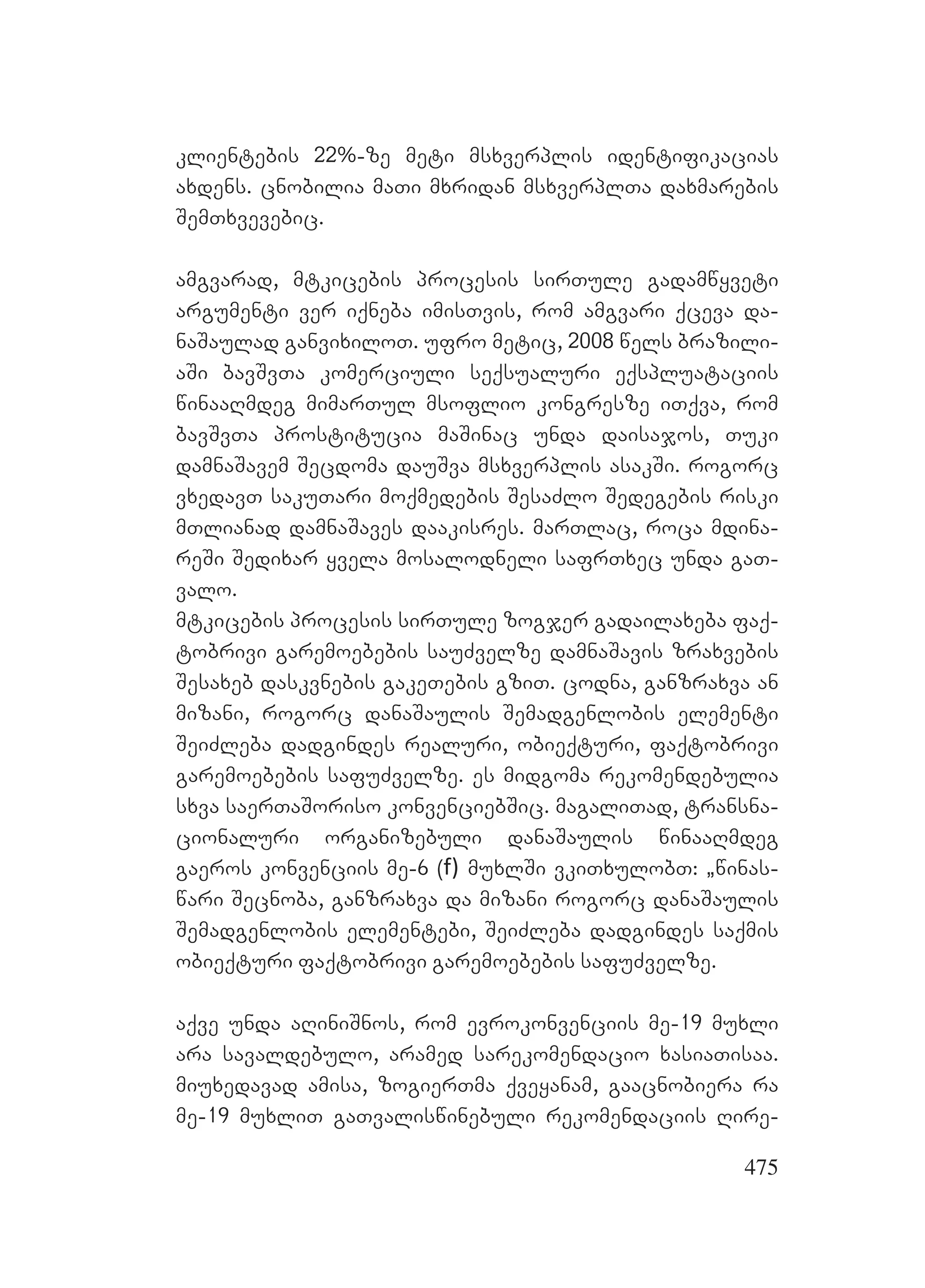 475
klientebis 22%-ze meti msxverplis identifikacias
axdens. cnobilia maTi mxridan msxverplTa daxmarebis
SemTxvevebic.
amgvarad, mtkicebis procesis sirTule gadamwyveti
argumenti ver iqneba imisTvis, rom amgvari qceva da-
naSaulad ganvixiloT. ufro metic, 2008 wels brazili-
aSi bavSvTa komerciuli seqsualuri eqspluataciis
winaaRmdeg mimarTul msoflio kongresze iTqva, rom
bavSvTa prostitucia maSinac unda daisajos, Tuki
damnaSavem Secdoma dauSva msxverplis asakSi. rogorc
vxedavT sakuTari moqmedebis SesaZlo Sedegebis riski
mTlianad damnaSaves daakisres. marTlac, roca mdina-
reSi Sedixar yvela mosalodneli safrTxec unda gaT-
valo.
mtkicebis procesis sirTule zogjer gadailaxeba faq-
tobrivi garemoebebis sauZvelze damnaSavis zraxvebis
Sesaxeb daskvnebis gakeTebis gziT. codna, ganzraxva an
mizani, rogorc danaSaulis Semadgenlobis elementi
SeiZleba dadgindes realuri, obieqturi, faqtobrivi
garemoebebis safuZvelze. es midgoma rekomendebulia
sxva saerTaSoriso konvenciebSic. magaliTad, transna-
cionaluri organizebuli danaSaulis winaaRmdeg
gaeros konvenciis me-6 (f) muxlSi vkiTxulobT: `winas-
wari Secnoba, ganzraxva da mizani rogorc danaSaulis
Semadgenlobis elementebi, SeiZleba dadgindes saqmis
obieqturi faqtobrivi garemoebebis safuZvelze.
aqve unda aRiniSnos, rom evrokonvenciis me-19 muxli
ara savaldebulo, aramed sarekomendacio xasiaTisaa.
miuxedavad amisa, zogierTma qveyanam, gaacnobiera ra
me-19 muxliT gaTvaliswinebuli rekomendaciis Rire-
 
