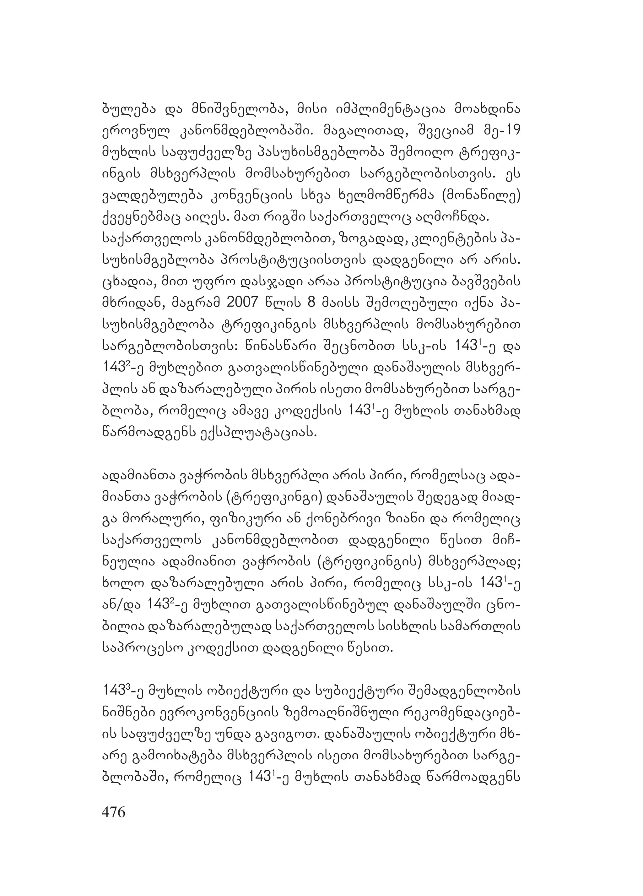 476
buleba da mniSvneloba, misi implimentacia moaxdina
erovnul kanonmdeblobaSi. magaliTad, Sveciam me-19
muxlis safuZvelze pasuxismgebloba SemoiRo trefik-
ingis msxverplis momsaxurebiT sargeblobisTvis. es
valdebuleba konvenciis sxva xelmomwerma (monawile)
qveynebmac aiRes. maT rigSi saqarTveloc aRmoCnda.
saqarTvelos kanonmdeblobiT, zogadad, klientebis pa-
suxismgebloba prostituciisTvis dadgenili ar aris.
cxadia, miT ufro dasjadi araa prostitucia bavSvebis
mxridan, magram 2007 wlis 8 maiss SemoRebuli iqna pa-
suxismgebloba trefikingis msxverplis momsaxurebiT
sargeblobisTvis: winaswari SecnobiT ssk-is 1431
-e da
1432
-e muxlebiT gaTvaliswinebuli danaSaulis msxver-
plis an dazaralebuli piris iseTi momsaxurebiT sarge-
bloba, romelic amave kodeqsis 1431
-e muxlis Tanaxmad
warmoadgens eqspluatacias.
adamianTa vaWrobis msxverpli aris piri, romelsac ada-
mianTa vaWrobis (trefikingi) danaSaulis Sedegad miad-
ga moraluri, fizikuri an qonebrivi ziani da romelic
saqarTvelos kanonmdeblobiT dadgenili wesiT miC-
neulia adamianiT vaWrobis (trefikingis) msxverplad;
xolo dazaralebuli aris piri, romelic ssk-is 1431
-e
an/da 1432
-e muxliT gaTvaliswinebul danaSaulSi cno-
bilia dazaralebulad saqarTvelos sisxlis samarTlis
saproceso kodeqsiT dadgenili wesiT.
1433
-e muxlis obieqturi da subieqturi Semadgenlobis
niSnebi evrokonvenciis zemoaRniSnuli rekomendacieb-
is safuZvelze unda gavigoT. danaSaulis obieqturi mx-
are gamoixateba msxverplis iseTi momsaxurebiT sarge-
blobaSi, romelic 1431
-e muxlis Tanaxmad warmoadgens
 