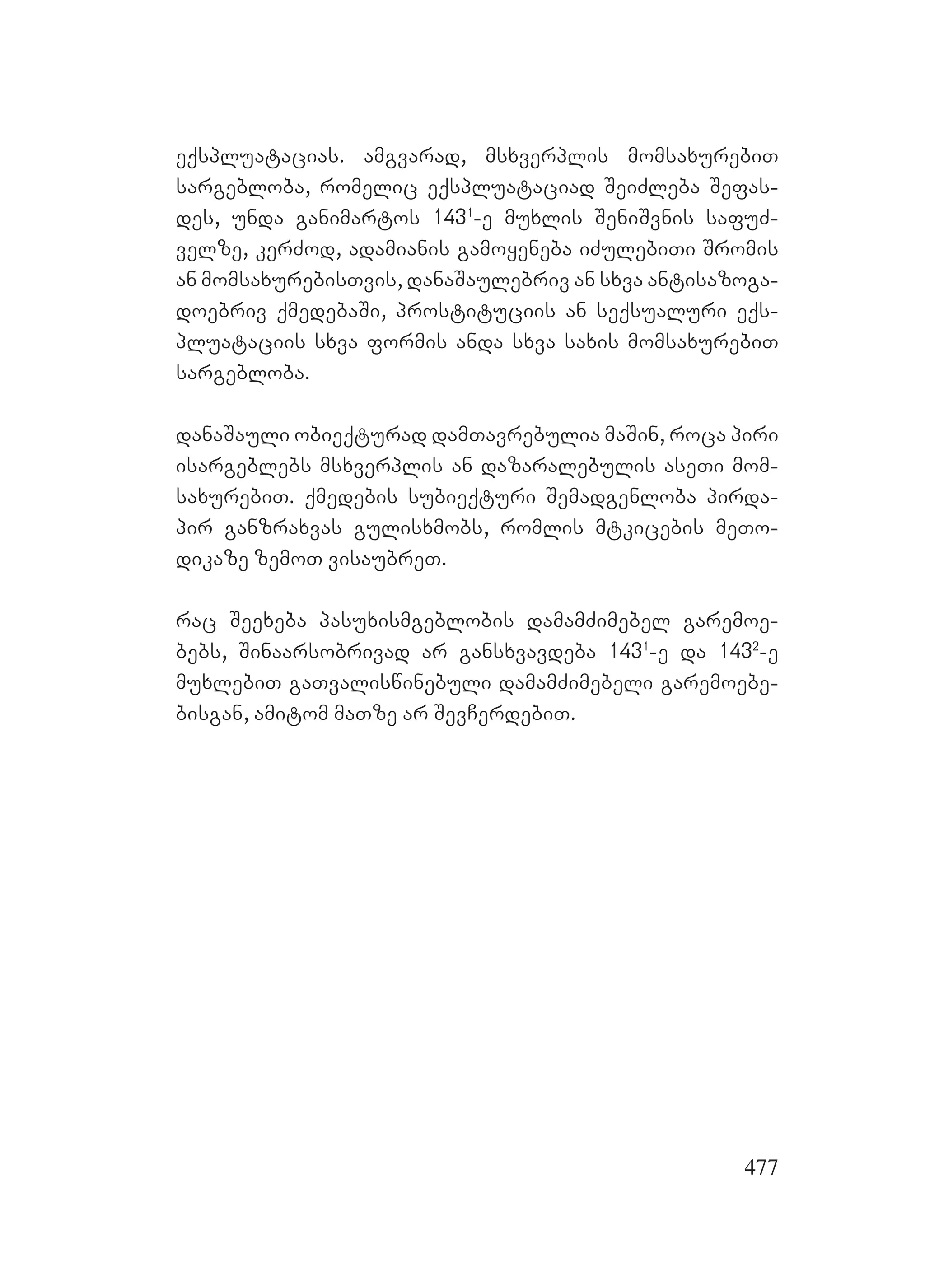 477
eqspluatacias. amgvarad, msxverplis momsaxurebiT
sargebloba, romelic eqspluataciad SeiZleba Sefas-
des, unda ganimartos 1431
-e muxlis SeniSvnis safuZ-
velze, kerZod, adamianis gamoyeneba iZulebiTi Sromis
an momsaxurebisTvis, danaSaulebriv an sxva antisazoga-
doebriv qmedebaSi, prostituciis an seqsualuri eqs-
pluataciis sxva formis anda sxva saxis momsaxurebiT
sargebloba.
danaSauli obieqturad damTavrebulia maSin, roca piri
isargeblebs msxverplis an dazaralebulis aseTi mom-
saxurebiT. qmedebis subieqturi Semadgenloba pirda-
pir ganzraxvas gulisxmobs, romlis mtkicebis meTo-
dikaze zemoT visaubreT.
rac Seexeba pasuxismgeblobis damamZimebel garemoe-
bebs, Sinaarsobrivad ar gansxvavdeba 1431
-e da 1432
-e
muxlebiT gaTvaliswinebuli damamZimebeli garemoebe-
bisgan, amitom maTze ar SevCerdebiT.
 