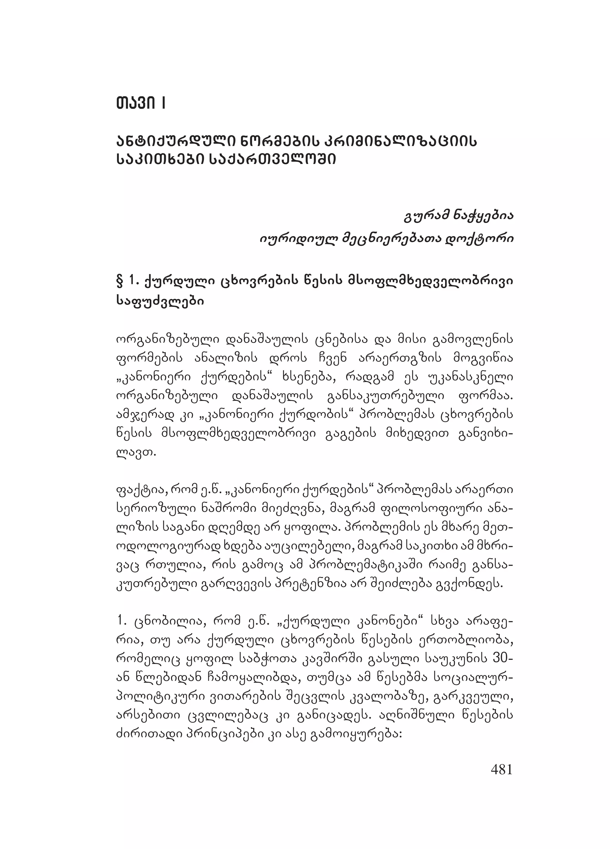 481
Tavi ITavi I
antiqurduli normebis kriminalizaciis
sakiTxebi saqarTveloSi
guram naWyebia
iuridiul mecnierebaTa doqtori
§ 1. qurduli cxovrebis wesis msoflmxedvelobrivi
safuZvlebi
organizebuli danaSaulis cnebisa da misi gamovlenis
formebis analizis dros Cven araerTgzis mogviwia
`kanonieri qurdebis~ xseneba, radgam es ukanaskneli
organizebuli danaSaulis gansakuTrebuli formaa.
amjerad ki `kanonieri qurdobis~ problemas cxovrebis
wesis msoflmxedvelobrivi gagebis mixedviT ganvixi-
lavT.
faqtia, rom e.w. `kanonieri qurdebis~ problemas araerTi
seriozuli naSromi mieZRvna, magram filosofiuri ana-
lizis sagani dRemde ar yofila. problemis es mxare meT-
odologiurad xdeba aucilebeli, magram sakiTxi am mxri-
vac rTulia, ris gamoc am problematikaSi raime gansa-
kuTrebuli garRvevis pretenzia ar SeiZleba gvqondes.
1. cnobilia, rom e.w. `qurduli kanonebi~ sxva arafe-
ria, Tu ara qurduli cxovrebis wesebis erToblioba,
romelic yofil sabWoTa kavSirSi gasuli saukunis 30-
an wlebidan Camoyalibda, Tumca am wesebma socialur-
politikuri viTarebis Secvlis kvalobaze, garkveuli,
arsebiTi cvlilebac ki ganicades. aRniSnuli wesebis
ZiriTadi principebi ki ase gamoiyureba:
 