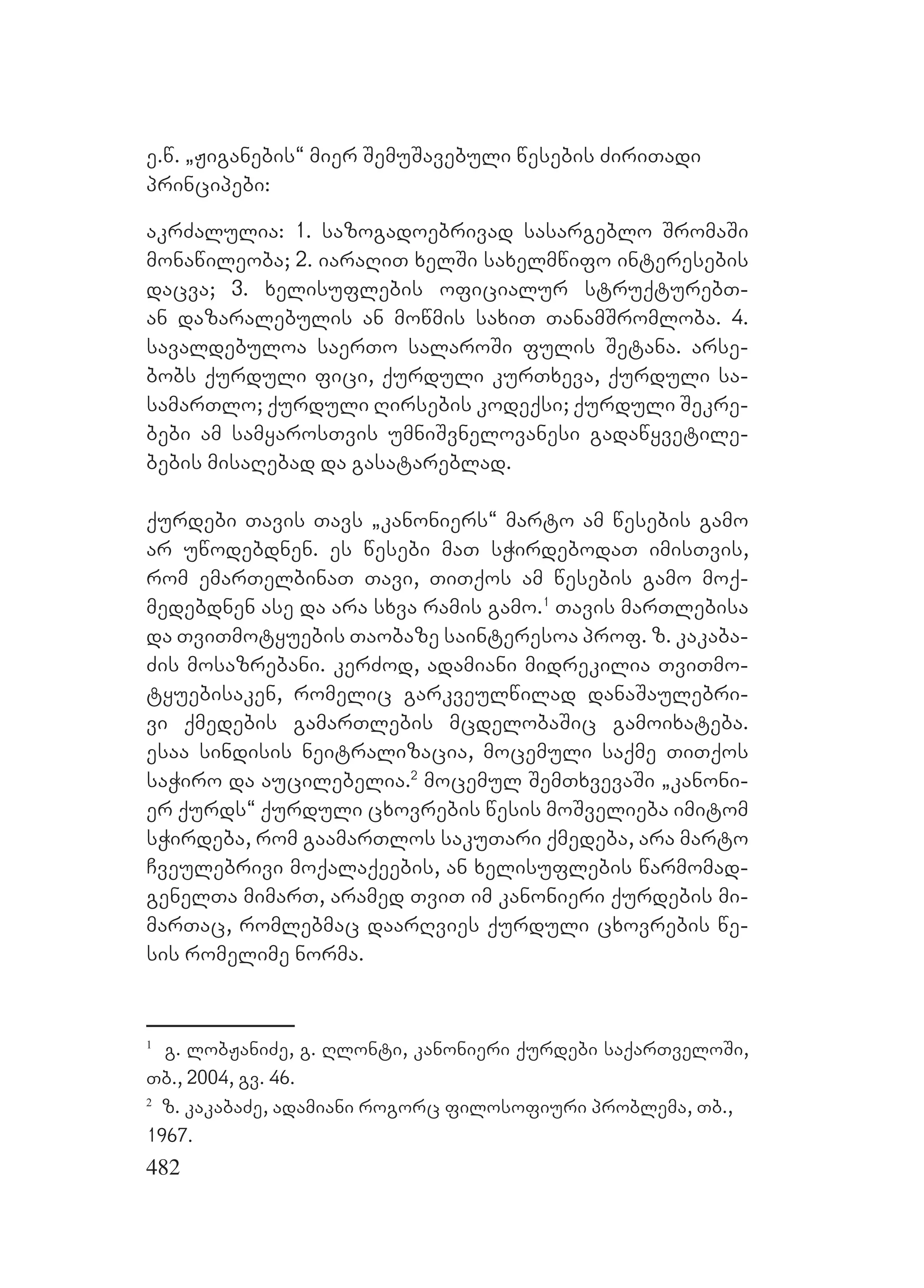 482
e.w. `Jiganebis~ mier SemuSavebuli wesebis ZiriTadi
principebi:
akrZalulia: 1. sazogadoebrivad sasargeblo SromaSi
monawileoba; 2. iaraRiT xelSi saxelmwifo interesebis
dacva; 3. xelisuflebis oficialur struqturebT-
an dazaralebulis an mowmis saxiT TanamSromloba. 4.
savaldebuloa saerTo salaroSi fulis Setana. arse-
bobs qurduli fici, qurduli kurTxeva, qurduli sa-
samarTlo; qurduli Rirsebis kodeqsi; qurduli Sekre-
bebi am samyarosTvis umniSvnelovanesi gadawyvetile-
bebis misaRebad da gasatareblad.
qurdebi Tavis Tavs `kanoniers~ marto am wesebis gamo
ar uwodebdnen. es wesebi maT sWirdebodaT imisTvis,
rom emarTelbinaT Tavi, TiTqos am wesebis gamo moq-
medebdnen ase da ara sxva ramis gamo.1
Tavis marTlebisa
da TviTmotyuebis Taobaze sainteresoa prof. z. kakaba-
Zis mosazrebani. kerZod, adamiani midrekilia TviTmo-
tyuebisaken, romelic garkveulwilad danaSaulebri-
vi qmedebis gamarTlebis mcdelobaSic gamoixateba.
esaa sindisis neitralizacia, mocemuli saqme TiTqos
saWiro da aucilebelia.2
Mmocemul SemTxvevaSi `kanoni-
er qurds~ qurduli cxovrebis wesis moSvelieba imitom
sWirdeba, rom gaamarTlos sakuTari qmedeba, ara marto
Cveulebrivi moqalaqeebis, an xelisuflebis warmomad-
genelTa mimarT, aramed TviT im kanonieri qurdebis mi-
marTac, romlebmac daarRvies qurduli cxovrebis we-
sis romelime norma.
1
g. lobJaniZe, g. Rlonti, kanonieri qurdebi saqarTveloSi,
Tb., 2004, gv. 46.
2
z. kakabaZe, adamiani rogorc filosofiuri problema, Tb.,
1967.
 