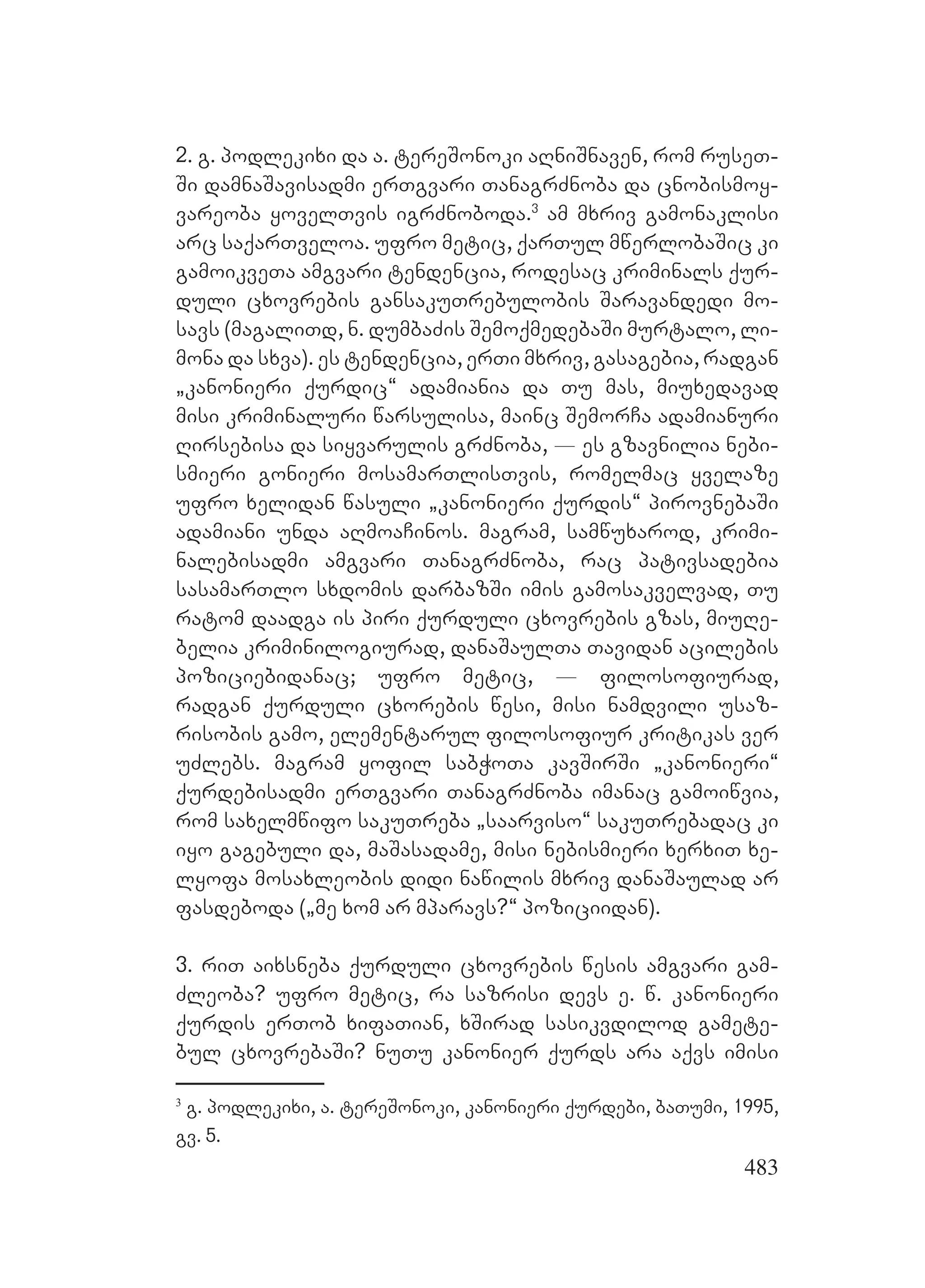 483
2. g. podlekixi da a. tereSonoki aRniSnaven, rom ruseT-
Si damnaSavisadmi erTgvari TanagrZnoba da cnobismoy-
vareoba yovelTvis igrZnoboda.3
Aam mxriv gamonaklisi
arc saqarTveloa. ufro metic, qarTul mwerlobaSic ki
gamoikveTa amgvari tendencia, rodesac kriminals qur-
duli cxovrebis gansakuTrebulobis Saravandedi mo-
savs (magaliTd, n. dumbaZis SemoqmedebaSi murtalo, li-
mona da sxva). Ees tendencia, erTi mxriv, gasagebia, radgan
`kanonieri qurdic~ adamiania da Tu mas, miuxedavad
misi kriminaluri warsulisa, mainc SemorCa adamianuri
Rirsebisa da siyvarulis grZnoba, _ es gzavnilia nebi-
smieri gonieri mosamarTlisTvis, romelmac yvelaze
ufro xelidan wasuli `kanonieri qurdis~ pirovnebaSi
adamiani unda aRmoaCinos. Mmagram, samwuxarod, krimi-
nalebisadmi amgvari TanagrZnoba, rac pativsadebia
sasamarTlo sxdomis darbazSi imis gamosakvelvad, Tu
ratom daadga is piri qurduli cxovrebis gzas, miuRe-
belia kriminilogiurad, danaSaulTa Tavidan acilebis
poziciebidanac; ufro metic, _ filosofiurad,
radgan qurduli cxorebis wesi, misi namdvili usaz-
risobis gamo, elementarul filosofiur kritikas ver
uZlebs. magram yofil sabWoTa kavSirSi `kanonieri~
qurdebisadmi erTgvari TanagrZnoba imanac gamoiwvia,
rom saxelmwifo sakuTreba `saarviso~ sakuTrebadac ki
iyo gagebuli da, maSasadame, misi nebismieri xerxiT xe-
lyofa mosaxleobis didi nawilis mxriv danaSaulad ar
fasdeboda (`me xom ar mparavs?~ poziciidan).
3. riT aixsneba qurduli cxovrebis wesis amgvari gam-
Zleoba? ufro metic, ra sazrisi devs e. w. kanonieri
qurdis erTob xifaTian, xSirad sasikvdilod gamete-
bul cxovrebaSi? nuTu kanonier qurds ara aqvs imisi
3
g. podlekixi, a. tereSonoki, kanonieri qurdebi, baTumi, 1995,
gv. 5.
 