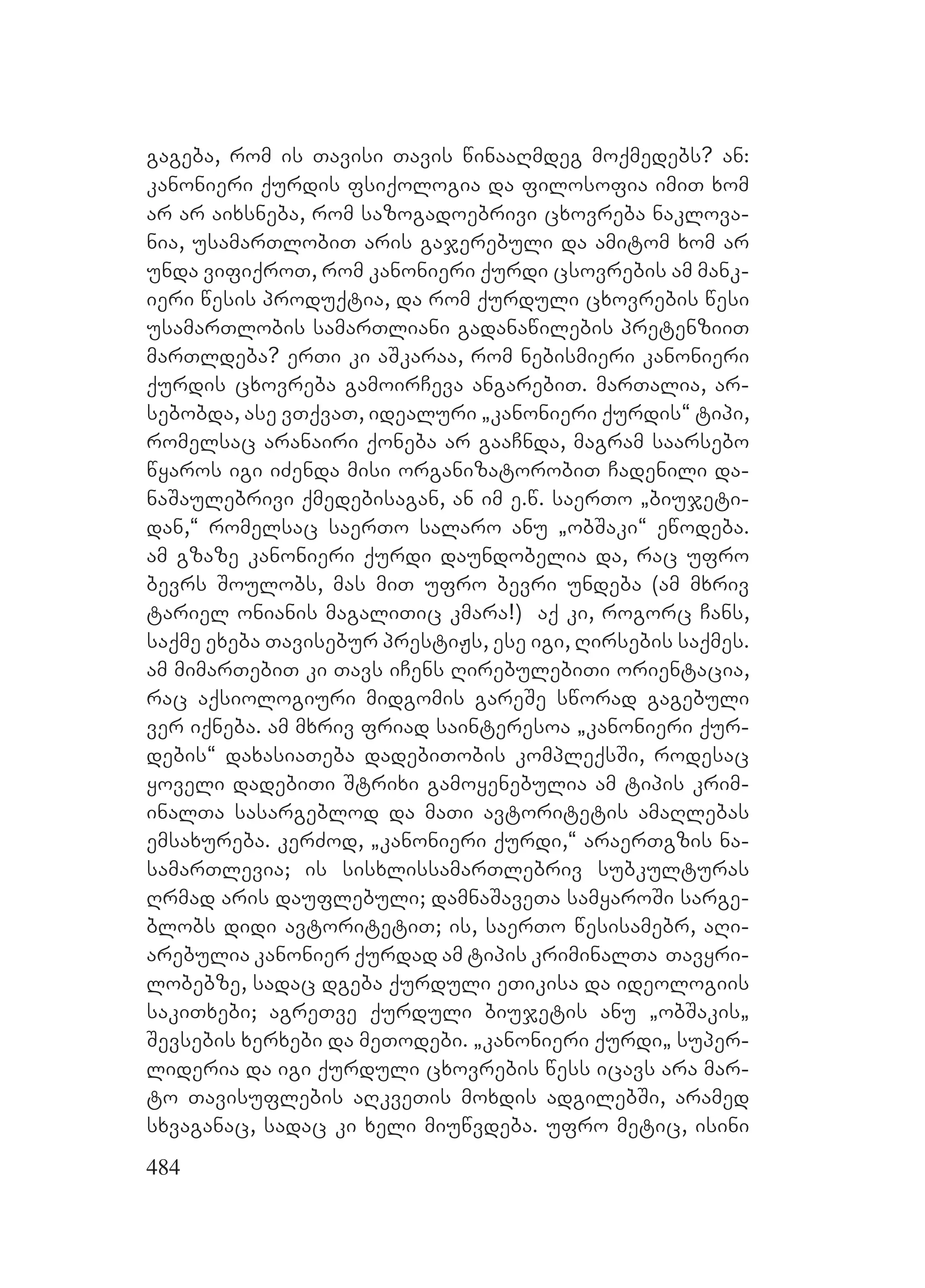 484
gageba, rom is Tavisi Tavis winaaRmdeg moqmedebs? an:
kanonieri qurdis fsiqologia da filosofia imiT xom
ar ar aixsneba, rom sazogadoebrivi cxovreba naklova-
nia, usamarTlobiT aris gajerebuli da amitom xom ar
unda vifiqroT, rom kanonieri qurdi csovrebis am mank-
ieri wesis produqtia, da rom qurduli cxovrebis wesi
usamarTlobis samarTliani gadanawilebis pretenziiT
marTldeba? erTi ki aSkaraa, rom nebismieri kanonieri
qurdis cxovreba gamoirCeva angarebiT. marTalia, ar-
sebobda, ase vTqvaT, idealuri `kanonieri qurdis~ tipi,
romelsac aranairi qoneba ar gaaCnda, magram saarsebo
wyaros igi iZenda misi organizatorobiT Cadenili da-
naSaulebrivi qmedebisagan, an im e.w. saerTo `biujeti-
dan,~ romelsac saerTo salaro anu `obSaki~ ewodeba.
am gzaze kanonieri qurdi daundobelia da, rac ufro
bevrs Soulobs, mas miT ufro bevri undeba (am mxriv
tariel onianis magaliTic kmara!) aq ki, rogorc Cans,
saqme exeba Tavisebur prestiJs, ese igi, Rirsebis saqmes.
am mimarTebiT ki Tavs iCens RirebulebiTi orientacia,
rac aqsiologiuri midgomis gareSe sworad gagebuli
ver iqneba. am mxriv friad sainteresoa `kanonieri qur-
debis~ daxasiaTeba dadebiTobis kompleqsSi, rodesac
yoveli dadebiTi Strixi gamoyenebulia am tipis krim-
inalTa sasargeblod da maTi avtoritetis amaRlebas
emsaxureba. kerZod, `kanonieri qurdi,~ araerTgzis na-
samarTlevia; is sisxlissamarTlebriv subkulturas
Rrmad aris dauflebuli; damnaSaveTa samyaroSi sarge-
blobs didi avtoritetiT; is, saerTo wesisamebr, aRi-
arebulia kanonier qurdad am tipis kriminalTa Tavyri-
lobebze, sadac dgeba qurduli eTikisa da ideologiis
sakiTxebi; agreTve qurduli biujetis anu `obSakis`
Sevsebis xerxebi Dda meTodebi. K`kanonieri qurdi` super-
lideria da igi qurduli cxovrebis wess icavs ara mar-
to Tavisuflebis aRkveTis moxdis adgilebSi, aramed
sxvaganac, sadac ki xeli miuwvdeba. Uufro metic, isini
 