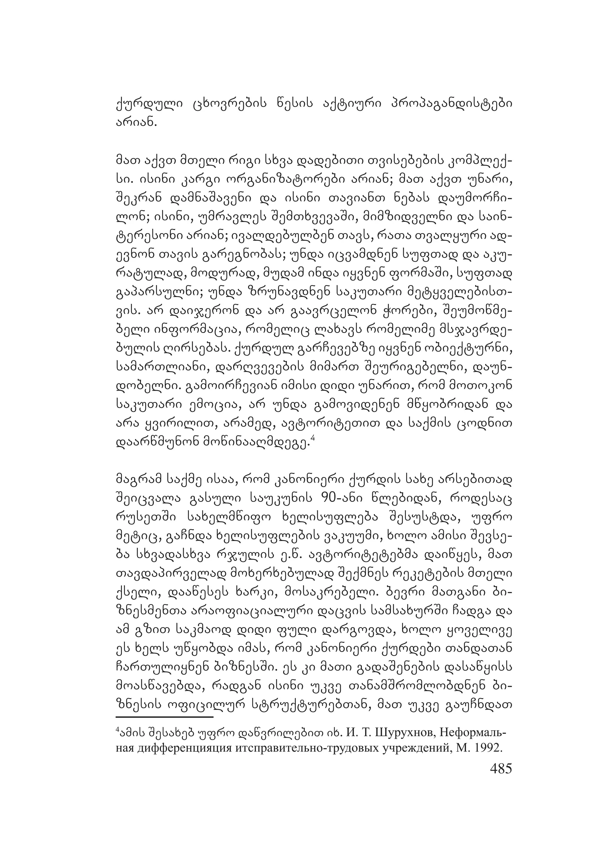 485
qurduli cxovrebis wesis aqtiuri propagandistebi
arian.
maT aqvT mTeli rigi sxva dadebiTi Tvisebebis kompleq-
si. isini kargi organizatorebi arian; maT aqvT unari,
Sekran damnaSaveni da isini TavianT nebas daumorCi-
lon; isini, umravles SemTxvevaSi, mimzidvelni da sain-
teresoni arian; ivaldebulben Tavs, raTa Tvalyuri ad-
evnon Tavis garegnobas; unda icvamdnen sufTad da aku-
ratulad, modurad, mudam inda iyvnen formaSi, sufTad
gaparsulni; unda zrunavdnen sakuTari metyvelebisT-
vis. ar daijeron da ar gaavrcelon QWorebi, ESeumowme-
beli informacia, romelic laxavs romelime msjavrde-
bulis Rirsebas. Qqurdul garCevebze iyvnen obieqturni,
samarTliani, darRvevebis mimarT Seurigebelni, daun-
dobelni. gamoirCevian imisi didi unariT, rom moTokon
sakuTari emocia, ar unda gamovidenen mwyobridan da
ara yviriliT, aramed, avtoriteTiT da saqmis codniT
daarwmunon mowinaaRmdege.4
magram saqme isaa, rom kanonieri qurdis saxe arsebiTad
Seicvala gasuli saukunis 90-ani wlebidan, rodesac
ruseTSi saxelmwifo xelisufleba Sesustda, ufro
metic, gaCnda xelisuflebis vakuumi, xolo amisi Sevse-
ba sxvadasxva rjulis e.w. avtoritetebma daiwyes, maT
Tavdapirvelad moxerxebulad Seqmnes reketebis mTeli
qseli, daaweses xarki, mosakrebeli. bevri maTgani bi-
znesmenTa araofiacialuri dacvis samsaxurSi Cadga da
am gziT sakmaod didi fuli dargovda, xolo yovelive
es xels uwyobda imas, rom kanonieri qurdebi TandaTan
CarTuliynen biznesSi. es ki maTi gadaSenebis dasawyiss
moaswavebda, radgan isini ukve TanamSromlobdnen bi-
znesis oficilur struqturebTan, maT ukve gauCndaT
4
amis Sesaxeb ufro dawvrilebiT ix. И. Т. Шурухнов, Неформаль-
ная дифференцияция итсправительно-трудовых учреждений, М. 1992.
 