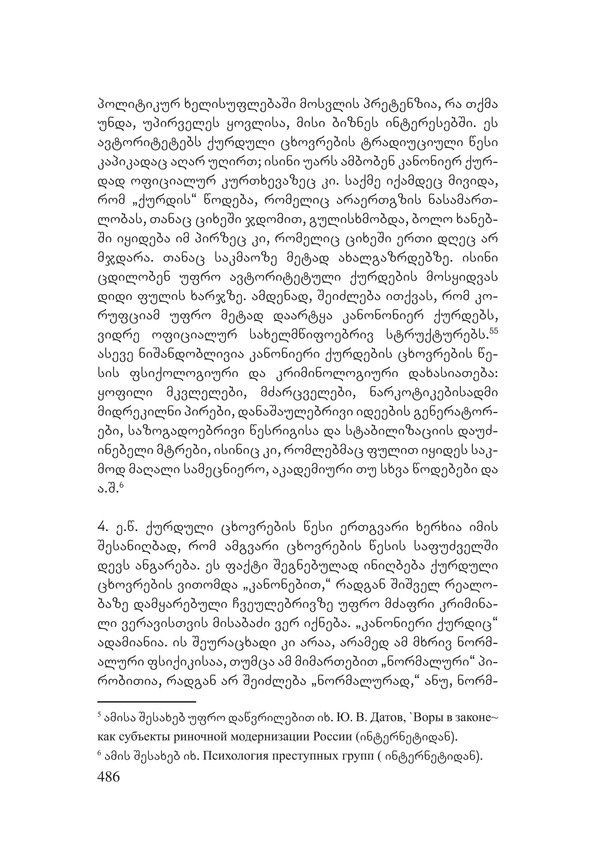 486
politikur xelisuflebaSi mosvlis pretenzia, ra Tqma
unda, upirveles yovlisa, misi biznes interesebSi. es
avtoritetebs qurduli cxovrebis tradiuciuli wesi
kapikadac aRar uRirT; isini uars amboben kanonier qur-
dad oficialur kurTxevazec ki. saqme iqamdec mivida,
rom `qurdis~ wodeba, romelic araerTgzis nasamarT-
lobas, Tanac cixeSi jdomiT, gulisxmobda, bolo xaneb-
Si iyideba im pirzec ki, romelic cixeSi erTi dRec ar
mjdara. Tanac sakmaoze metad axalgazrdebze. isini
cdiloben ufro avtoritetuli qurdebis mosyidvas
didi fulis xarjze. Aamdenad, SeiZleba iTqvas, rom ko-
rufciam ufro metad daartya kanononier qurdebs,
vidre oficialur saxelmwifoebriv struqturebs.55
aseve niSandoblivia kanonieri qurdebis cxovrebis we-
sis fsiqologiuri da kriminologiuri daxasiaTeba:
yofili mkvlelebi, mZarcvelebi, narkotikebisadmi
midrekilni pirebi, danaSaulebrivi ideebis generator-
ebi, sazogadoebrivi wesrigisa da stabilizaciis dauZ-
inebeli mtrebi, isinic ki, romlebmac fuliT iyides sak-
mod maRali samecniero, akademiuri Tu sxva wodebebi da
a.S.6
4. e.w. qurduli cxovrebis wesi erTgvari xerxia imis
SesaniRbad, rom amgvari cxovrebis wesis safuZvelSi
devs angareba. es faqti Segnebulad iniRbeba qurduli
cxovrebis viTomda `kanonebiT,~ radgan SiSvel realo-
baze damyarebuli Cveulebrivze ufro mZafri krimina-
li veravisTvis misabaZi ver iqneba. `kanonieri qurdic~
adamiania. is Seuracxadi ki araa, aramed am mxriv norm-
aluri fsiqikisaa, Tumca am mimarTebiT `normaluri~ pi-
robiTia, radgan ar SeiZleba `normalurad,~ anu, norm-
5
amisa Sesaxeb ufro dawvrilebiT ix. Ю. В. Датов, `Воры в законе~
как субъекты риночной модернизации России (internetidan).
6
amis Sesaxeb ix. Психология преступных групп ( internetidan).
 
