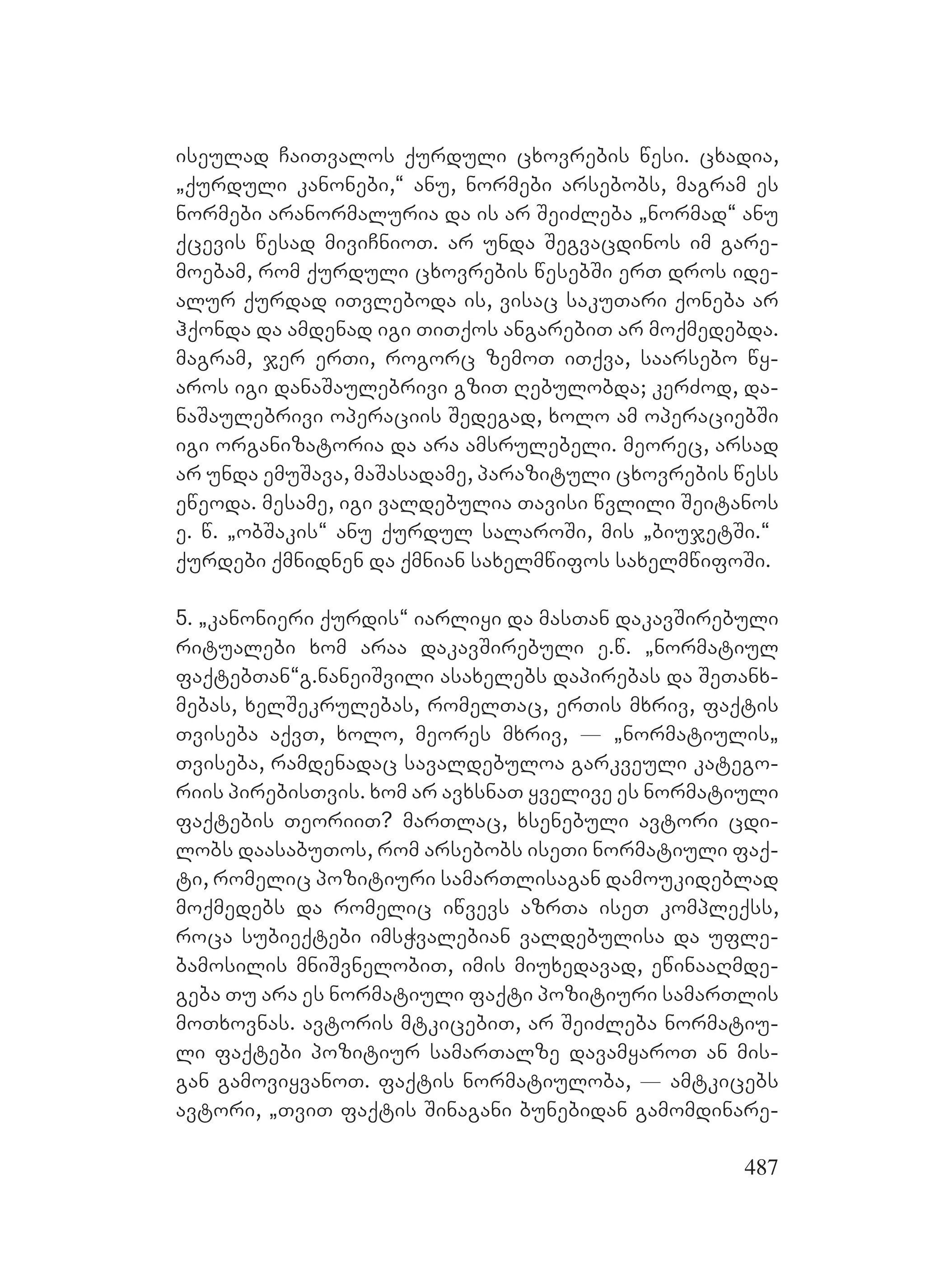 487
iseulad CaiTvalos qurduli cxovrebis wesi. cxadia,
`qurduli kanonebi,~ anu, normebi arsebobs, magram es
normebi aranormaluria da is ar SeiZleba `normad~ anu
qcevis wesad miviCnioT. ar unda Segvacdinos im gare-
moebam, rom qurduli cxovrebis wesebSi erT dros ide-
alur qurdad iTvleboda is, visac sakuTari qoneba ar
hqonda da amdenad igi TiTqos angarebiT ar moqmedebda.
magram, jer erTi, rogorc zemoT iTqva, saarsebo wy-
aros igi danaSaulebrivi gziT Rebulobda; kerZod, da-
naSaulebrivi operaciis Sedegad, xolo am operaciebSi
igi organizatoria da ara amsrulebeli. meorec, arsad
ar unda emuSava, maSasadame, parazituli cxovrebis wess
eweoda. mesame, igi valdebulia Tavisi wvlili Seitanos
e. w. `obSakis~ anu qurdul salaroSi, mis `biujetSi.~ A
qurdebi qmnidnen da qmnian saxelmwifos saxelmwifoSi.
5. `kanonieri qurdis~ iarliyi da masTan dakavSirebuli
ritualebi xom araa dakavSirebuli e.w. `normatiul
faqtebTan~Gg.GnaneiSvili asaxelebs dapirebas da SeTanx-
mebas, xelSekrulebas, romelTac, erTis mxriv, faqtis
Tviseba aqvT, xolo, meores mxriv, _ `normatiulis`
Tviseba, ramdenadac savaldebuloa garkveuli katego-
riis pirebisTvis. xom ar avxsnaT yvelive es normatiuli
faqtebis TeoriiT? marTlac, xsenebuli avtori cdi-
lobs daasabuTos, rom arsebobs iseTi normatiuli faq-
ti, romelic pozitiuri samarTlisagan damoukideblad
moqmedebs da romelic iwvevs azrTa iseT kompleqss,
roca subieqtebi imsWvalebian valdebulisa da ufle-
bamosilis mniSvnelobiT, imis miuxedavad, ewinaaRmde-
geba Tu ara es normatiuli faqti pozitiuri samarTlis
moTxovnas. avtoris mtkicebiT, ar SeiZleba normatiu-
li faqtebi pozitiur samarTalze davamyaroT an mis-
gan gamoviyvanoT. faqtis normatiuloba, _ amtkicebs
avtori, `TviT faqtis Sinagani bunebidan gamomdinare-
 