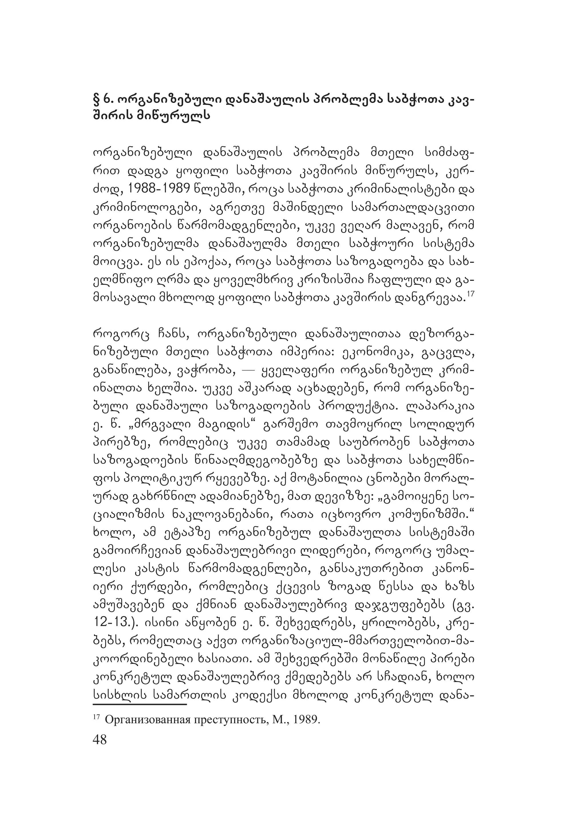 48
§ 6. organizebuli danaSaulis problema sabWoTa kav-
Siris miwuruls
organizebuli danaSaulis problema mTeli simZaf-
riT dadga yofili sabWoTa kavSiris miwuruls, ker-
Zod, 1988-1989 wlebSi, roca sabWoTa kriminalistebi da
kriminologebi, agreTve maSindeli samarTaldacviTi
organoebis warmomadgenlebi, ukve veRar malaven, rom
organizebulma danaSaulma mTeli sabWouri sistema
moicva. es is epoqaa, roca sabWoTa sazogadoeba da sax-
elmwifo Rrma da yovelmxriv krizisSia Cafluli da ga-
mosavali mxolod yofili sabWoTa kavSiris dangrevaa.17
rogorc Cans, organizebuli danaSauliTaa dezorga-
nizebuli MmTeli sabWoTa imperia: Eekonomika, gacvla,
ganawileba, vaWroba, _ yvelaferi organizebul krim-
inalTa xelSia. ukve aSkarad acxadeben, rom organize-
buli danaSauli sazogadoebis produqtia. Llaparakia
e. w. `mrgvali magidis~ garSemo Tavmoyril solidur
pirebze, romlebic ukve Tamamad saubroben sabWoTa
sazogadoebis winaaRmdegobebze da sabWoTa saxelmwi-
fos politikur ryevebze. Oaq motanilia cnobebi moral-
urad gaxrwnil adamianebze, maT devizze: `gamoiyene so-
cializmis naklovanebani, raTa icxovro komunizmSi.~
xolo, am etapze organizebul danaSaulTa sistemaSi
gamoirCevian danaSaulebrivi liderebi, rogorc umaR-
lesi kastis warmomadgenlebi, gansakuTrebiT kanon-
ieri qurdebi, romlebic qcevis zogad wessa da xazs
amuSaveben da qmnian danaSaulebriv dajgufebebs (gv.
12-13.). isini awyoben e. w. Sexvedrebs, yrilobebs, kre-
bebs, romelTac aqvT organizaciul-mmarTvelobiT-ma-
koordinebeli xasiaTi. Aam SexvedrebSi monawile pirebi
konkretul danaSaulebriv qmedebebs ar sCadian, xolo
sisxlis samarTlis kodeqsi mxolod konkretul dana-
17
Организованная преступность, М., 1989.
 