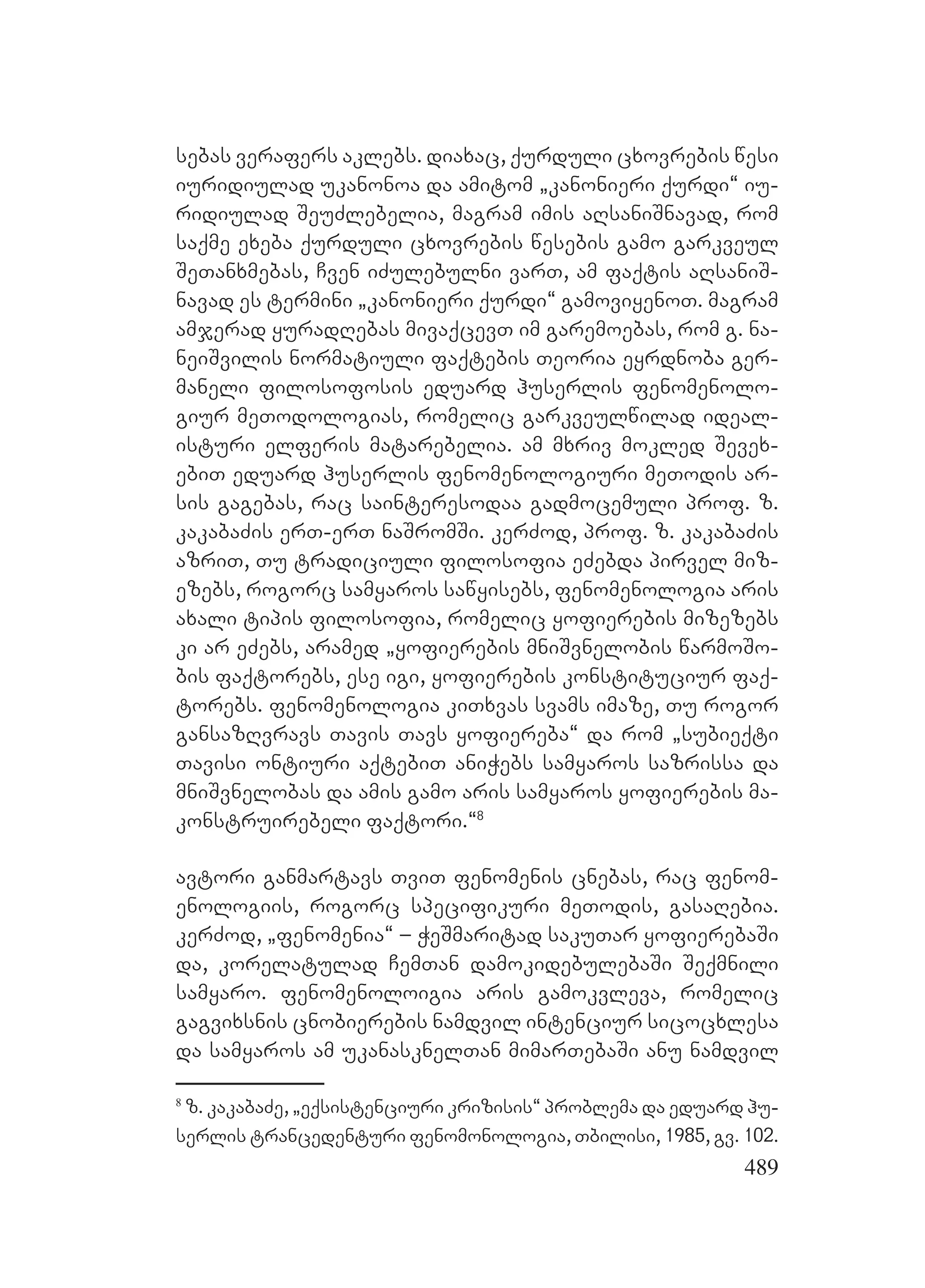 489
sebas verafers aklebs. diaxac, qurduli cxovrebis wesi
iuridiulad ukanonoa da amitom `kanonieri qurdi~ iu-
ridiulad SeuZlebelia, magram imis aRsaniSnavad, rom
saqme exeba qurduli cxovrebis wesebis gamo garkveul
SeTanxmebas, Cven iZulebulni varT, am faqtis aRsaniS-
navad es termini `kanonieri qurdi~ gamoviyenoT. magram
amjerad yuradRebas mivaqcevT im garemoebas, rom g. na-
neiSvilis normatiuli faqtebis Teoria eyrdnoba ger-
maneli filosofosis eduard huserlis fenomenolo-
giur meTodologias, romelic garkveulwilad ideal-
isturi elferis matarebelia. am mxriv mokled Sevex-
ebiT eduard huserlis fenomenologiuri meTodis ar-
sis gagebas, rac sainteresodaa gadmocemuli prof. z.
kakabaZis erT-erT naSromSi. kerZod, prof. z. kakabaZis
azriT, Tu tradiciuli filosofia eZebda pirvel miz-
ezebs, rogorc samyaros sawyisebs, fenomenologia aris
axali tipis filosofia, romelic yofierebis mizezebs
ki ar eZebs, aramed `yofierebis mniSvnelobis warmoSo-
bis faqtorebs, ese igi, yofierebis konstituciur faq-
torebs. Ffenomenologia kiTxvas svams imaze, Tu rogor
gansazRvravs Tavis Tavs yofiereba~ da rom `subieqti
Tavisi ontiuri aqtebiT aniWebs samyaros sazrissa da
mniSvnelobas da amis gamo aris samyaros yofierebis ma-
konstruirebeli faqtori.~8
avtori ganmartavs TviT fenomenis cnebas, rac fenom-
enologiis, rogorc specifikuri meTodis, gasaRebia.
kerZod, `fenomenia~ – WeSmaritad sakuTar yofierebaSi
da, korelatulad CemTan damokidebulebaSi Seqmnili
samyaro. Ffenomenoloigia aris gamokvleva, romelic
gagvixsnis cnobierebis namdvil intenciur sicocxlesa
da samyaros am ukanasknelTan mimarTebaSi anu namdvil
8
z. kakabaZe, `eqsistenciuri krizisis~ problema da eduard hu-
serlis trancedenturi fenomonologia, Tbilisi, 1985, gv. 102.
 