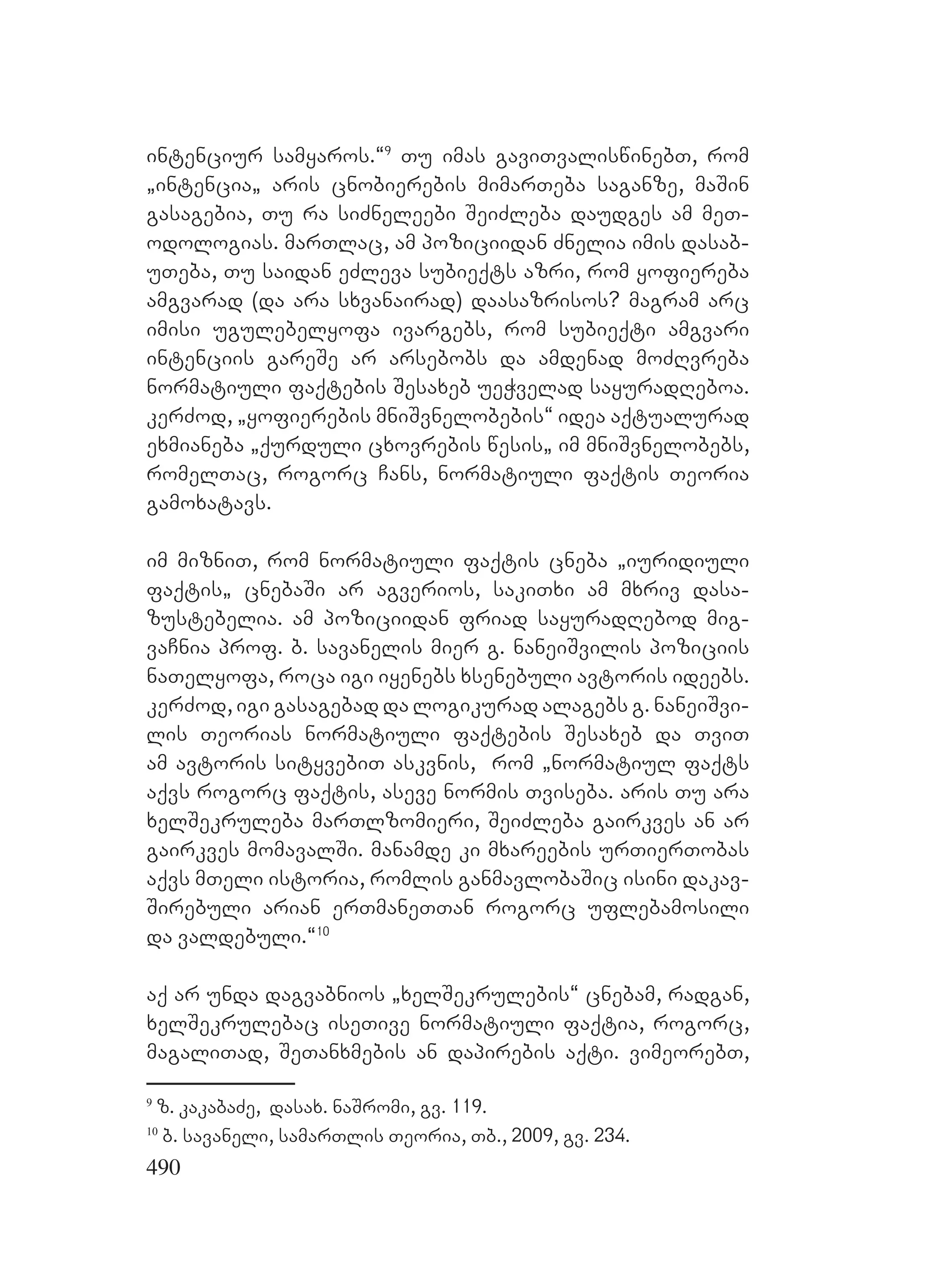 490
intenciur samyaros.~9
Tu imas gaviTvaliswinebT, rom
`intencia` aris cnobierebis mimarTeba saganze, maSin
gasagebia, Tu ra siZneleebi SeiZleba daudges am meT-
odologias. marTlac, am poziciidan Znelia imis dasab-
uTeba, Tu saidan eZleva subieqts azri, rom yofiereba
amgvarad (da ara sxvanairad) daasazrisos? Mmagram arc
imisi ugulebelyofa ivargebs, rom subieqti amgvari
intenciis gareSe ar arsebobs da amdenad moZRvreba
normatiuli faqtebis Sesaxeb ueWvelad sayuradReboa.
kerZod, `yofierebis mniSvnelobebis~ idea aqtualurad
exmianeba `qurduli cxovrebis wesis` im mniSvnelobebs,
romelTac, rogorc Cans, normatiuli faqtis Teoria
gamoxatavs.
im mizniT, rom normatiuli faqtis cneba `iuridiuli
faqtis` cnebaSi ar agverios, sakiTxi am mxriv dasa-
zustebelia. Fam poziciidan friad sayuradRebod mig-
vaCnia prof. b. savanelis mier g. naneiSvilis poziciis
naTelyofa, roca igi iyenebs xsenebuli avtoris ideebs.
kerZod, igi gasagebad da logikurad alagebs g. naneiSvi-
lis Teorias normatiuli faqtebis Sesaxeb da TviT
am avtoris sityvebiT Aaskvnis, rom `normatiul faqts
aqvs rogorc faqtis, aseve normis Tviseba. aris Tu ara
xelSekruleba marTlzomieri, SeiZleba gairkves an ar
gairkves momavalSi. Mmanamde ki mxareebis urTierTobas
aqvs mTeli istoria, romlis ganmavlobaSic isini dakav-
Sirebuli arian erTmaneTTan rogorc uflebamosili
da valdebuli.~10
aq ar unda dagvabnios `xelSekrulebis~ cnebam, radgan,
xelSekrulebac iseTive normatiuli faqtia, rogorc,
magaliTad, SeTanxmebis an dapirebis aqti. vimeorebT,
9
z. kakabaZe, dasax. naSromi, gv. 119.
10
b. savaneli, samarTlis Teoria, Tb., 2009, gv. 234.
 