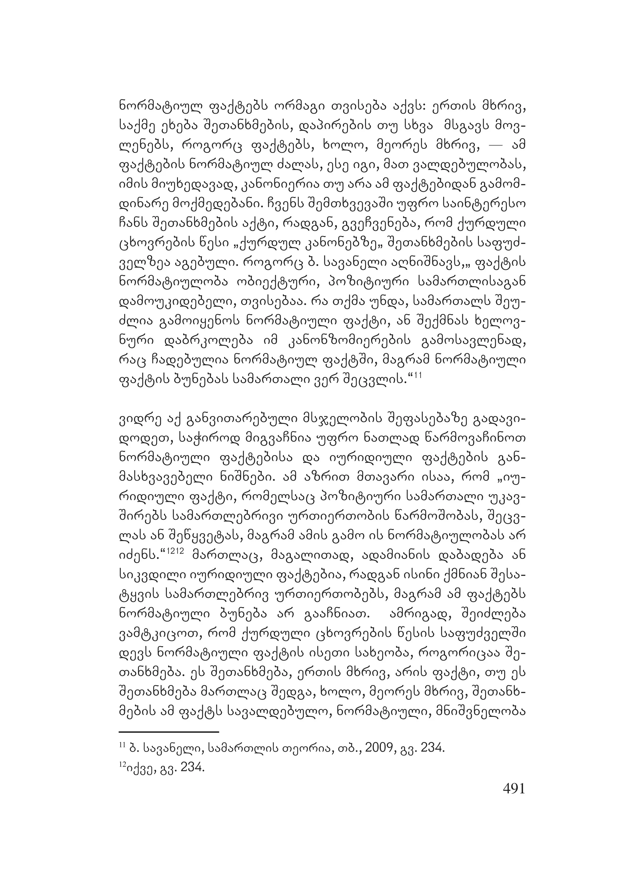 491
normatiul faqtebs ormagi Tviseba aqvs: erTis mxriv,
saqme exeba SeTanxmebis, dapirebis Tu sxva msgavs mov-
lenebs, rogorc Ffaqtebs, xolo, meores mxriv, _ am
faqtebis normatiul Zalas, ese igi, maT valdebulobas,
imis miuxedavad, kanonieria Tu ara am faqtebidan gamom-
dinare moqmedebani. Cvens SemTxvevaSi ufro saintereso
Cans SeTanxmebis aqti, radgan, gveCveneba, rom qurduli
cxovrebis wesi `qurdul kanonebze` SeTanxmebis safuZ-
velzea agebuli. rogorc b. savaneli aRniSnavs,` faqtis
normatiuloba obieqturi, pozitiuri samarTlisagan
damoukidebeli, Tvisebaa. ra Tqma unda, samarTals Seu-
Zlia gamoiyenos normatiuli faqti, an Seqmnas xelov-
nuri dabrkoleba im kanonzomierebis gamosavlenad,
rac Cadebulia normatiul faqtSi, magram normatiuli
faqtis bunebas samarTali ver Secvlis.~11
vidre aq ganviTarebuli msjelobis Sefasebaze gadavi-
dodeT, saWirod migvaCnia ufro naTlad warmovaCinoT
normatiuli faqtebisa da iuridiuli faqtebis gan-
masxvavebeli niSnebi. Aam azriT mTavari isaa, rom `iu-
ridiuli faqti, romelsac pozitiuri samarTali ukav-
Sirebs samarTlebrivi urTierTobis warmoSobas, Secv-
las an Sewyvetas, Mmagram amis gamo is normatiulobas ar
iZens.~1212
marTlac, magaliTad, adamianis dabadeba an
sikvdili iuridiuli faqtebia, radgan isini qmnian Sesa-
tyvis samarTlebriv urTierTobebs, magram am faqtebs
normatiuli buneba ar gaaCniaT. amrigad, SeiZleba
vamtkicoT, rom qurduli cxovrebis wesis safuZvelSi
devs normatiuli faqtis iseTi saxeoba, rogoricaa Se-
Tanxmeba. es SeTanxmeba, erTis mxriv, aris faqti, Tu es
SeTanxmeba marTlac Sedga, xolo, meores mxriv, SeTanx-
mebis am faqts savaldebulo, normatiuli, mniSvneloba
11
b. savaneli, samarTlis Teoria, Tb., 2009, gv. 234.
12
iqve, gv. 234.
 