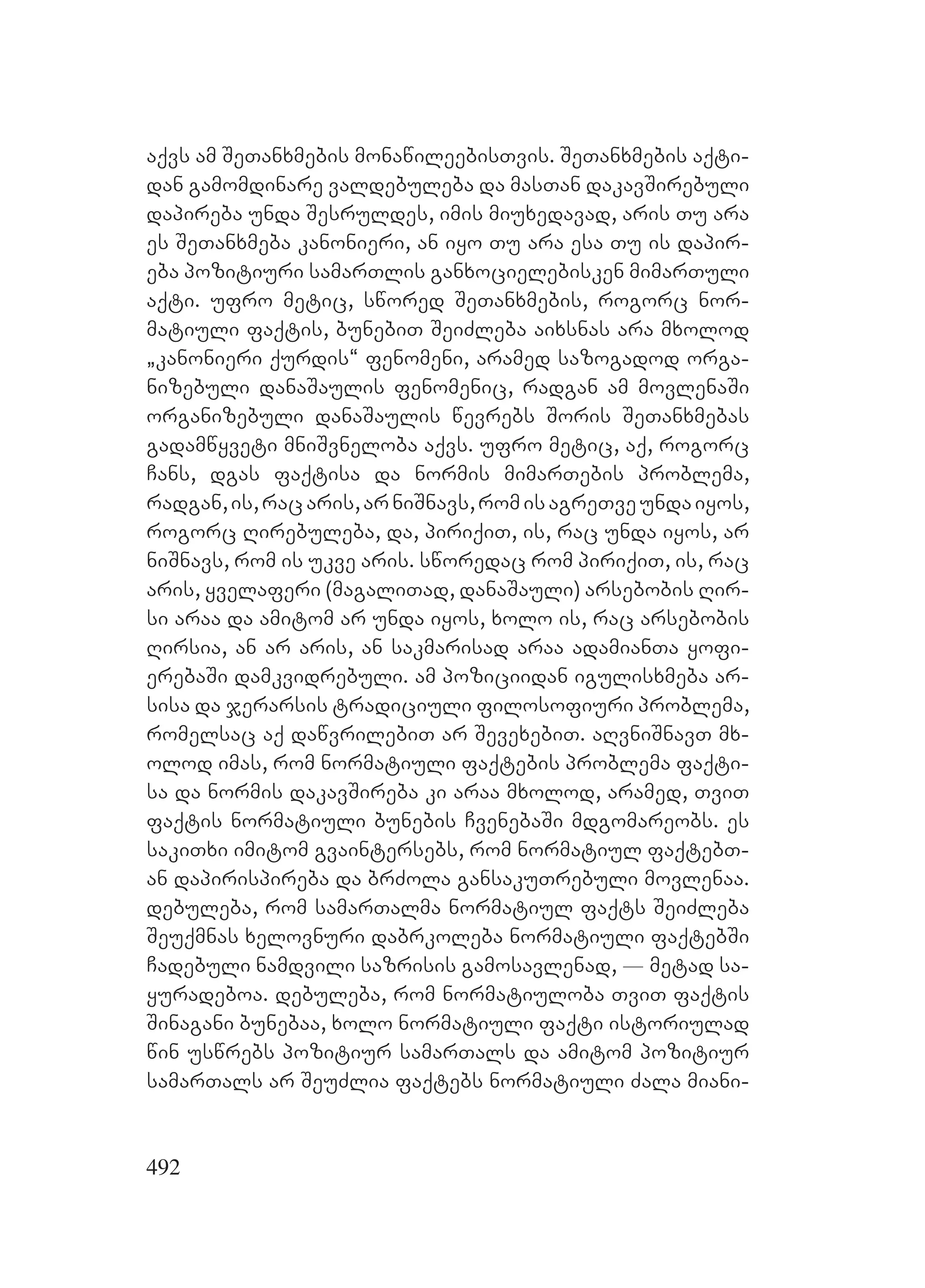 492
aqvs am SeTanxmebis monawileebisTvis. SeTanxmebis aqti-
dan gamomdinare valdebuleba da masTan dakavSirebuli
dapireba unda Sesruldes, imis miuxedavad, aris Tu ara
es SeTanxmeba kanonieri, an iyo Tu ara esa Tu is dapir-
eba pozitiuri samarTlis ganxocielebisken mimarTuli
aqti. ufro metic, swored SeTanxmebis, rogorc nor-
matiuli faqtis, bunebiT SeiZleba aixsnas ara mxolod
`kanonieri qurdis~ fenomeni, aramed sazogadod orga-
nizebuli danaSaulis fenomenic, radgan am movlenaSi
organizebuli danaSaulis wevrebs Soris SeTanxmebas
Ggadamwyveti mniSvneloba aqvs. ufro metic, aq, rogorc
Cans, dgas faqtisa da normis mimarTebis problema,
radgan,is,racaris,arniSnavs,romisagreTveUundaiyos,
rogorc Rirebuleba, da, piriqiT, is, rac unda iyos, ar
niSnavs, rom is ukve aris. sworedac rom piriqiT, is, rac
aris, yvelaferi (magaliTad, danaSauli) arsebobis Rir-
si araa da amitom ar unda iyos, xolo is, rac arsebobis
Rirsia, an ar aris, an sakmarisad araa adamianTa yofi-
erebaSi damkvidrebuli. am poziciidan igulisxmeba ar-
sisa da jerarsis tradiciuli filosofiuri problema,
romelsac aq dawvrilebiT ar SevexebiT. aRvniSnavT mx-
olod imas, rom normatiuli faqtebis problema faqti-
sa da normis dakavSireba ki araa mxolod, aramed, TviT
faqtis normatiuli bunebis CvenebaSi mdgomareobs. Ees
sakiTxi imitom gvaintersebs, rom normatiul faqtebT-
an dapirispireba da brZola gansakuTrebuli movlenaa.
debuleba, rom samarTalma normatiul faqts SeiZleba
Seuqmnas xelovnuri dabrkoleba normatiuli faqtebSi
Cadebuli namdvili sazrisis gamosavlenad, _ metad sa-
yuradeboa. debuleba, rom normatiuloba TviT faqtis
Sinagani bunebaa, xolo normatiuli faqti istoriulad
win uswrebs pozitiur samarTals da amitom pozitiur
samarTals ar SeuZlia faqtebs normatiuli Zala miani-
 