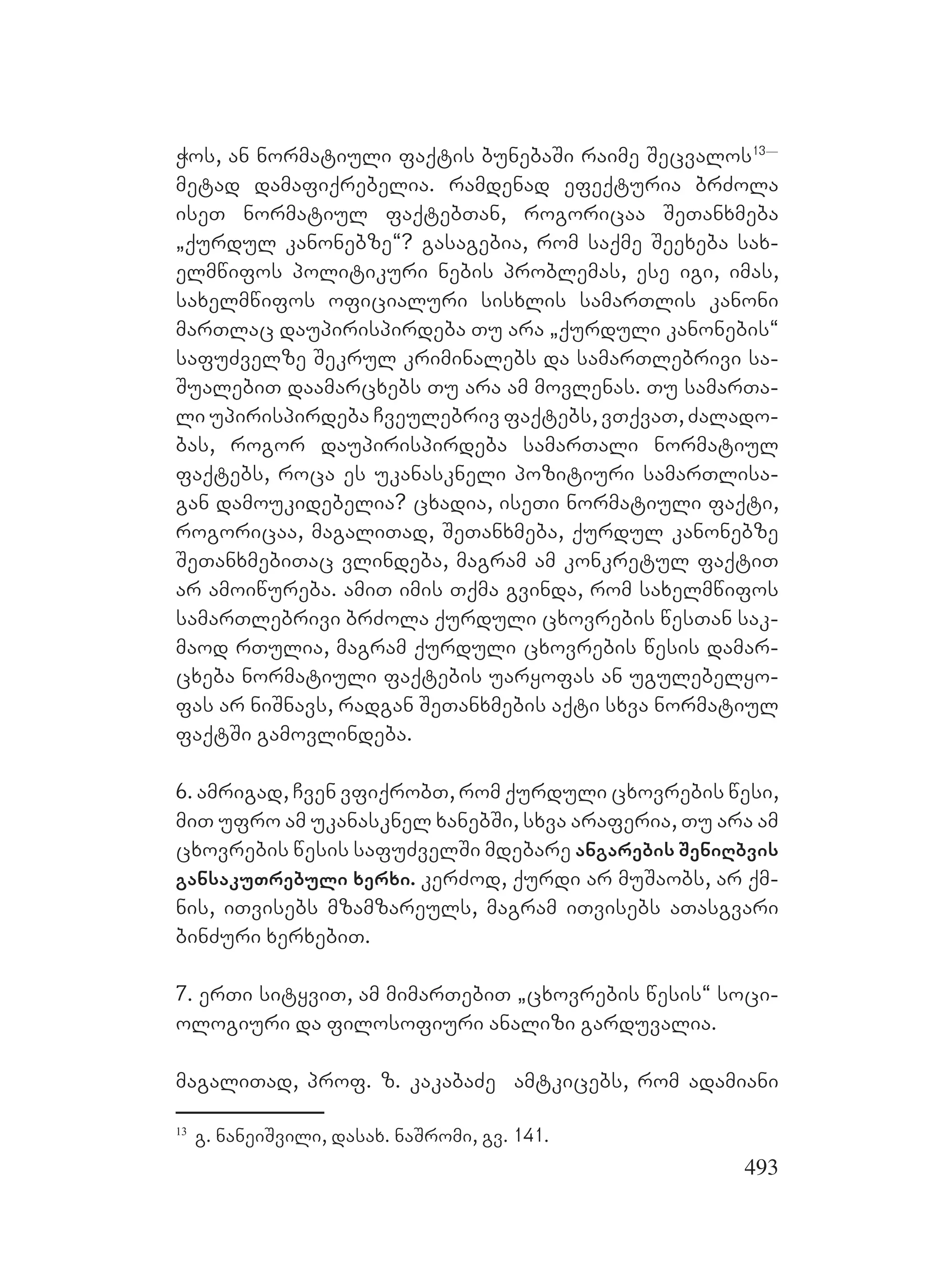 493
Wos, an normatiuli faqtis bunebaSi raime Secvalos13_
metad damafiqrebelia. ramdenad efeqturia brZola
iseT normatiul faqtebTan, rogoricaa SeTanxmeba
`qurdul kanonebze~? gasagebia, rom saqme Seexeba sax-
elmwifos politikuri nebis problemas, ese igi, imas,
saxelmwifos oficialuri sisxlis samarTlis kanoni
marTlac daupirispirdeba Tu ara `qurduli kanonebis~
safuZvelze Sekrul kriminalebs da samarTlebrivi sa-
SualebiT daamarcxebs Tu ara am movlenas. Tu samarTa-
li upirispirdeba Cveulebriv faqtebs, vTqvaT, Zalado-
bas, rogor daupirispirdeba samarTali normatiul
faqtebs, roca es ukanaskneli pozitiuri samarTlisa-
gan damoukidebelia? cxadia, iseTi normatiuli faqti,
rogoricaa, magaliTad, SeTanxmeba, qurdul kanonebze
SeTanxmebiTac vlindeba, magram am konkretul faqtiT
ar amoiwureba. amiT imis Tqma gvinda, rom saxelmwifos
samarTlebrivi brZola qurduli cxovrebis wesTan sak-
maod rTulia, magram qurduli cxovrebis wesis damar-
cxeba normatiuli faqtebis uaryofas an ugulebelyo-
fas ar niSnavs, radgan SeTanxmebis aqti sxva normatiul
faqtSi gamovlindeba.
6. amrigad, Cven vfiqrobT, rom qurduli cxovrebis wesi,
miT ufro am ukanasknel xanebSi, sxva araferia, Tu ara am
cxovrebis wesis safuZvelSi mdebare angarebis SeniRbvis
gansakuTrebuli xerxi. kerZod, qurdi ar muSaobs, ar qm-
nis, iTvisebs mzamzareuls, magram iTvisebs aTasgvari
binZuri xerxebiT.
7. erTi sityviT, am mimarTebiT `cxovrebis wesis~ soci-
ologiuri da filosofiuri analizi garduvalia.
magaliTad, prof. z. kakabaZe amtkicebs, rom adamiani
13
g. naneiSvili, dasax. naSromi, gv. 141.
 