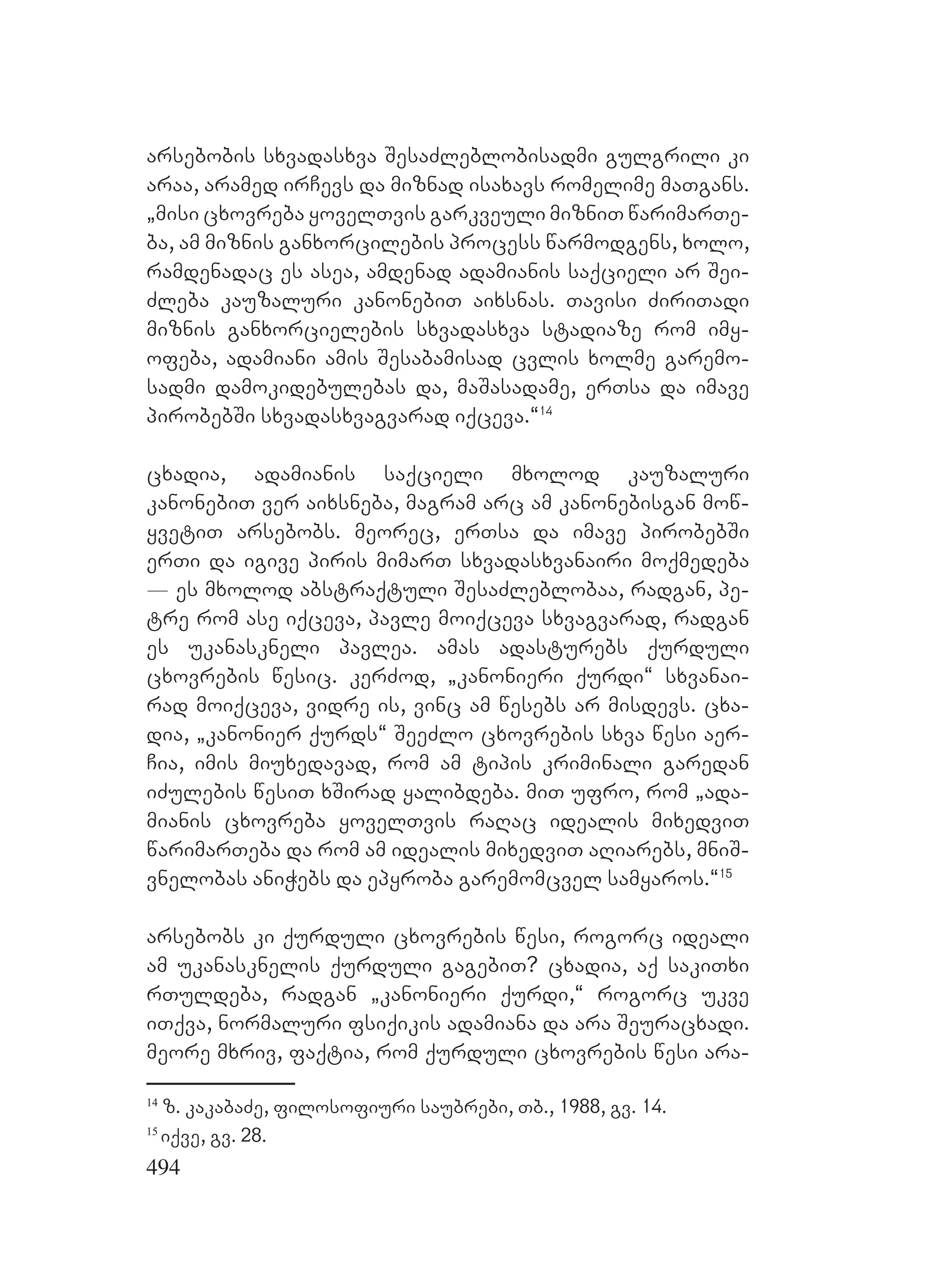 494
arsebobis sxvadasxva SesaZleblobisadmi gulgrili ki
araa, aramed irCevs da miznad isaxavs romelime maTgans.
`misi cxovreba yovelTvis garkveuli mizniT warimarTe-
ba, am miznis ganxorcilebis process warmodgens, xolo,
ramdenadac es asea, amdenad adamianis saqcieli ar Sei-
Zleba kauzaluri kanonebiT aixsnas. Tavisi ZiriTadi
miznis ganxorcielebis sxvadasxva stadiaze rom imy-
ofeba, adamiani amis Sesabamisad cvlis xolme garemo-
sadmi damokidebulebas da, maSasadame, erTsa da imave
pirobebSi sxvadasxvagvarad iqceva.~14
cxadia, adamianis saqcieli mxolod kauzaluri
kanonebiT ver aixsneba, magram arc am kanonebisgan mow-
yvetiT arsebobs. meorec, erTsa da imave pirobebSi
erTi da igive piris mimarT sxvadasxvanairi moqmedeba
_ es mxolod abstraqtuli SesaZleblobaa, radgan, pe-
tre rom ase iqceva, pavle moiqceva sxvagvarad, radgan
es ukanaskneli pavlea. Aamas adasturebs qurduli
cxovrebis wesic. kerZod, `kanonieri qurdi~ sxvanai-
rad moiqceva, vidre is, vinc am wesebs ar misdevs. cxa-
dia, `kanonier qurds~ SeeZlo cxovrebis sxva wesi aer-
Cia, imis miuxedavad, rom am tipis kriminali garedan
iZulebis wesiT xSirad yalibdeba. miT ufro, rom `ada-
mianis cxovreba yovelTvis raRac idealis mixedviT
warimarTeba da rom am idealis mixedviT aRiarebs, mniS-
vnelobas aniWebs da epyroba garemomcvel samyaros.~15
arsebobs ki qurduli cxovrebis wesi, rogorc ideali
am ukanasknelis qurduli gagebiT? cxadia, aq sakiTxi
rTuldeba, radgan `kanonieri qurdi,~ rogorc ukve
iTqva, normaluri fsiqikis adamiana da ara Seuracxadi.
Mmeore mxriv, faqtia, rom qurduli cxovrebis wesi ara-
14
z. kakabaZe, filosofiuri saubrebi, Tb., 1988, gv. 14.
15
iqve, gv. 28.
 