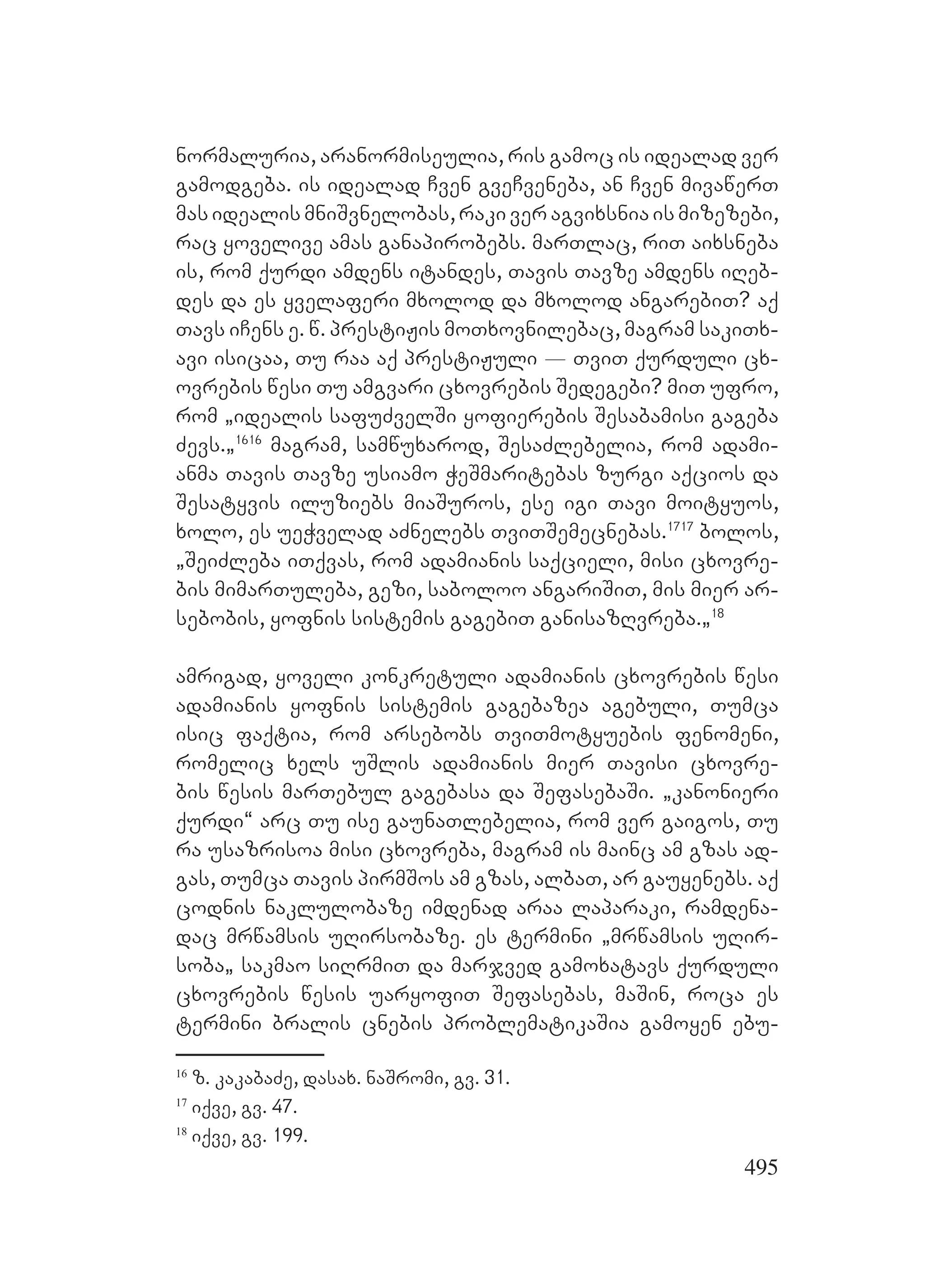 495
normaluria, aranormiseulia, ris gamoc is idealad ver
gamodgeba. is idealad Cven gveCveneba, an Cven mivawerT
mas idealis mniSvnelobas, raki ver agvixsnia is mizezebi,
rac yovelive amas ganapirobebs. marTlac, riT aixsneba
is, rom qurdi amdens itandes, Tavis Tavze amdens iReb-
des da es yvelaferi mxolod da mxolod angarebiT? aq
Tavs iCens e. w. prestiJis moTxovnilebac, magram sakiTx-
avi isicaa, Tu raa aq prestiJuli _ TviT qurduli cx-
ovrebis wesi Tu amgvari cxovrebis Sedegebi? miT ufro,
rom `idealis safuZvelSi yofierebis Sesabamisi gageba
Zevs.`1616
magram, samwuxarod, SesaZlebelia, rom adami-
anma Tavis Tavze usiamo WeSmaritebas zurgi aqcios da
Sesatyvis iluziebs miaSuros, ese igi Tavi moityuos,
xolo, es ueWvelad aZnelebs TviTSemecnebas.1717
bolos,
`SeiZleba iTqvas, rom adamianis saqcieli, misi cxovre-
bis mimarTuleba, gezi, saboloo angariSiT, mis mier ar-
sebobis, yofnis sistemis gagebiT ganisazRvreba.`18
amrigad, yoveli konkretuli adamianis cxovrebis wesi
adamianis yofnis sistemis gagebazea agebuli, Tumca
isic faqtia, rom arsebobs TviTmotyuebis fenomeni,
romelic xels uSlis adamianis mier Tavisi cxovre-
bis wesis marTebul gagebasa da SefasebaSi. `kanonieri
qurdi~ arc Tu ise gaunaTlebelia, rom ver gaigos, Tu
ra usazrisoa misi cxovreba, magram is mainc am gzas ad-
gas, Tumca Tavis pirmSos am gzas, albaT, ar gauyenebs. aq
codnis naklulobaze imdenad araa laparaki, ramdena-
dac mrwamsis uRirsobaze. es termini `mrwamsis uRir-
soba` sakmao siRrmiT da marjved gamoxatavs qurduli
cxovrebis wesis uaryofiT Sefasebas, maSin, roca es
termini bralis cnebis problematikaSia gamoyen ebu-
16
z. kakabaZe, dasax. naSromi, gv. 31.
17
iqve, gv. 47.
18
iqve, gv. 199.
 
