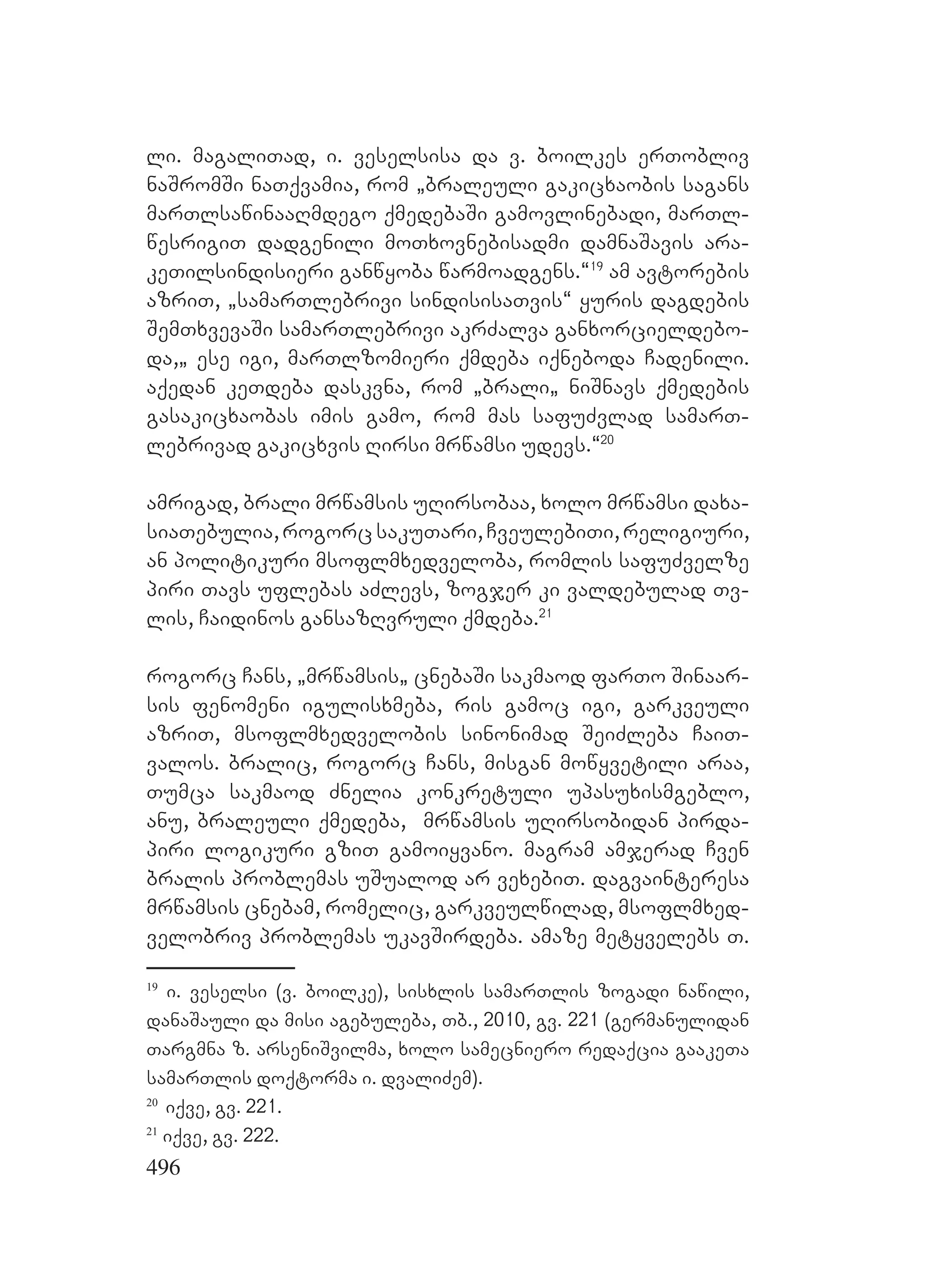 496
li. magaliTad, i. veselsisa da v. boilkes erTobliv
naSromSi naTqvamia, rom `braleuli gakicxaobis sagans
marTlsawinaaRmdego qmedebaSi gamovlinebadi, marTl-
wesrigiT dadgenili moTxovnebisadmi damnaSavis ara-
keTilsindisieri ganwyoba warmoadgens.~19
am avtorebis
azriT, `samarTlebrivi sindisisaTvis~ yuris dagdebis
SemTxvevaSi samarTlebrivi akrZalva ganxorcieldebo-
da,` ese igi, marTlzomieri qmdeba iqneboda Cadenili.
Aaqedan keTdeba daskvna, rom `brali` niSnavs qmedebis
gasakicxaobas imis gamo, rom mas safuZvlad samarT-
lebrivad gakicxvis Rirsi mrwamsi udevs.~20
amrigad, brali mrwamsis uRirsobaa, xolo mrwamsi daxa-
siaTebulia,rogorcsakuTari,CveulebiTi,religiuri,
an politikuri msoflmxedveloba, romlis safuZvelze
piri Tavs uflebas aZlevs, zogjer ki valdebulad Tv-
lis, Caidinos gansazRvruli qmdeba.21
rogorc Cans, `mrwamsis` cnebaSi sakmaod farTo Sinaar-
sis fenomeni igulisxmeba, ris gamoc igi, garkveuli
azriT, msoflmxedvelobis sinonimad SeiZleba CaiT-
valos. bralic, rogorc Cans, misgan mowyvetili araa,
Tumca sakmaod Znelia konkretuli upasuxismgeblo,
anu, braleuli qmedeba, mrwamsis uRirsobidan pirda-
piri logikuri gziT gamoiyvano. magram amjerad Cven
bralis problemas uSualod ar vexebiT. dagvainteresa
mrwamsis cnebam, romelic, garkveulwilad, msoflmxed-
velobriv problemas ukavSirdeba. Aamaze metyvelebs T.
19
i. veselsi (v. boilke), sisxlis samarTlis zogadi nawili,
danaSauli da misi agebuleba, Tb., 2010, gv. 221 (germanulidan
Targmna z. arseniSvilma, xolo samecniero redaqcia gaakeTa
samarTlis doqtorma i. dvaliZem).
20
iqve, gv. 221.
21
iqve, gv. 222.
 