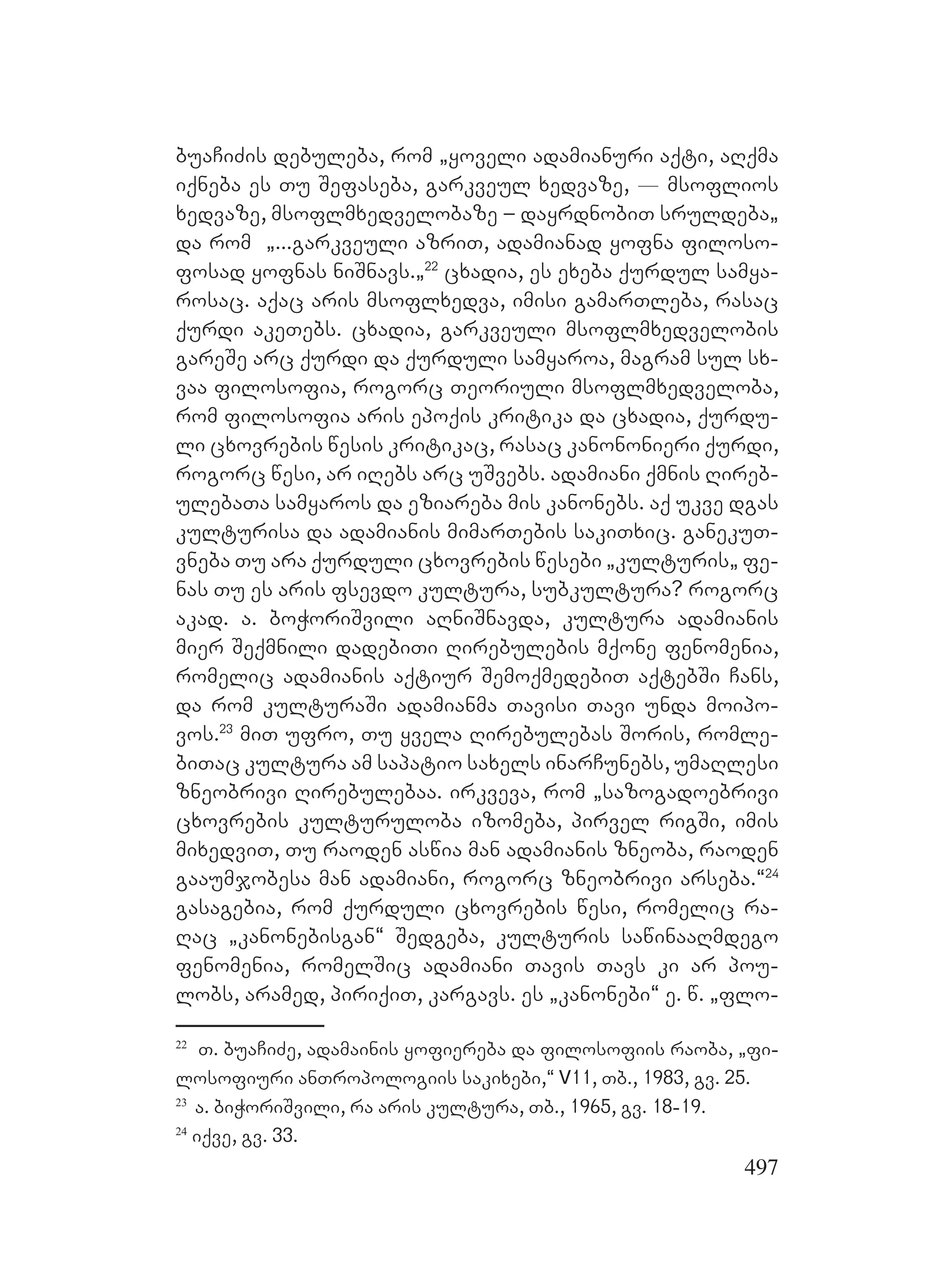 497
buaCiZis debuleba, rom `yoveli adamianuri aqti, aRqma
iqneba es Tu Sefaseba, garkveul xedvaze, _ msoflios
xedvaze, msoflmxedvelobaze – dayrdnobiT sruldeba`
da rom `...garkveuli azriT, adamianad yofna filoso-
fosad yofnas niSnavs.`22
cxadia, es exeba qurdul samya-
rosac. Aaqac aris msoflxedva, imisi gamarTleba, rasac
qurdi akeTebs. cxadia, garkveuli msoflmxedvelobis
gareSe arc qurdi da qurduli samyaroa, magram sul sx-
vaa filosofia, rogorc Teoriuli msoflmxedveloba,
rom filosofia aris epoqis kritika da cxadia, qurdu-
li cxovrebis wesis kritikac, rasac kanononieri qurdi,
rogorc wesi, ar iRebs arc uSvebs. adamiani qmnis Rireb-
ulebaTa samyaros da eziareba mis kanonebs. Aaq ukve dgas
kulturisa da adamianis mimarTebis sakiTxic. ganekuT-
vneba Tu ara qurduli cxovrebis wesebi `kulturis` fe-
nas Tu es aris fsevdo kultura, subkultura? rogorc
akad. a. boWoriSvili aRniSnavda, kultura adamianis
mier Seqmnili dadebiTi Rirebulebis mqone fenomenia,
romelic adamianis aqtiur SemoqmedebiT aqtebSi Cans,
da rom kulturaSi adamianma Tavisi Tavi unda moipo-
vos.23
miT ufro, Tu yvela Rirebulebas Soris, romle-
biTac kultura am sapatio saxels inarCunebs, umaRlesi
zneobrivi Rirebulebaa. irkveva, rom `sazogadoebrivi
cxovrebis kulturuloba izomeba, pirvel rigSi, imis
mixedviT, Tu raoden aswia man adamianis zneoba, raoden
gaaumjobesa man Aadamiani, rogorc zneobrivi arseba.~24
gasagebia, rom qurduli cxovrebis wesi, romelic ra-
Rac `kanonebisgan~ Sedgeba, kulturis sawinaaRmdego
fenomenia, romelSic adamiani Tavis Tavs ki ar pou-
lobs, aramed, piriqiT, kargavs. Ees `kanonebi~ e. w. `flo-
22
T. buaCiZe, adamainis yofiereba da filosofiis raoba, `fi-
losofiuri anTropologiis sakixebi,“ V11, Tb., 1983, gv. 25.
23
a. biWoriSvili, ra aris kultura, Tb., 1965, gv. 18-19.
24
iqve, gv. 33.
 