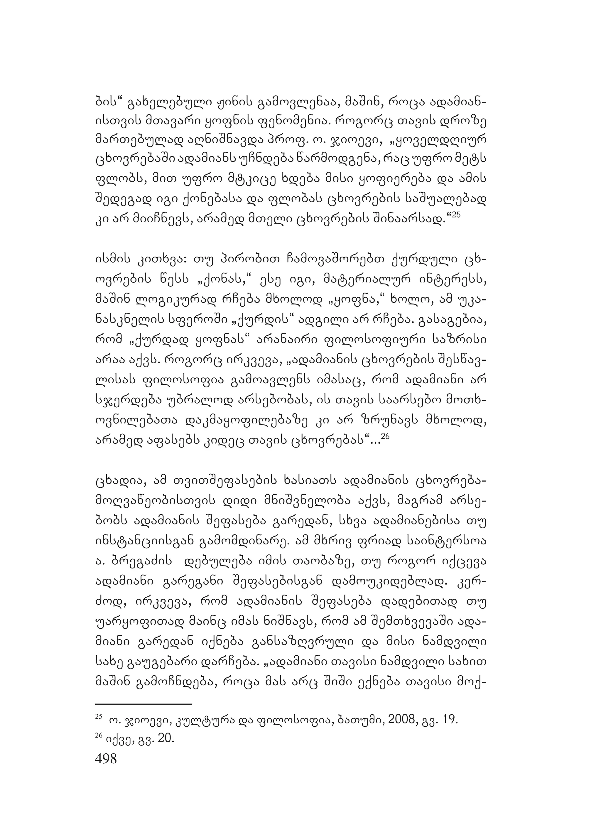 498
bis~ gaxelebuli Jinis gamovlenaa, maSin, roca adamian-
isTvis mTavari yofnis fenomenia. rogorc Tavis droze
marTebulad aRniSnavda prof. o. jioevi, `yoveldRiur
cxovrebaSiadamiansuCndebawarmodgena,racufromets
flobs, miT ufro mtkice xdeba misi yofiereba da amis
Sedegad igi qonebasa da flobas cxovrebis saSualebad
ki ar miiCnevs, aramed mTeli cxovrebis Sinaarsad.~25
ismis kiTxva: Tu pirobiT CamovaSorebT qurduli cx-
ovrebis wess `qonas,~ ese igi, materialur interess,
maSin logikurad rCeba mxolod `yofna,~ xolo, am uka-
nasknelis sferoSi `qurdis~ adgili ar rCeba. Agasagebia,
rom `qurdad yofnas~ aranairi filosofiuri sazrisi
araa aqvs. rogorc irkveva, `adamianis cxovrebis Seswav-
lisas filosofia gamoavlens imasac, rom adamiani ar
sjerdeba ubralod arsebobas, is Tavis saarsebo moTx-
ovnilebaTa dakmayofilebaze ki ar zrunavs mxolod,
aramed afasebs kidec Tavis cxovrebas~...26
cxadia, am TviTSefasebis xasiaTs adamianis cxovreba-
moRvaweobisTvis didi mniSvneloba aqvs, magram arse-
bobs adamianis Sefaseba garedan, sxva adamianebisa Tu
instanciisgan gamomdinare. am mxriv friad saintersoa
a. bregaZis debuleba imis Taobaze, Tu rogor iqceva
adamiani garegani Sefasebisgan damoukideblad. ker-
Zod, irkveva, rom Dadamianis Sefaseba dadebiTad Tu
uaryofiTad mainc imas niSnavs, rom am SemTxvevaSi ada-
miani garedan iqneba gansazRvruli da misi namdvili
saxe gaugebari darCeba. `adamiani Tavisi namdvili saxiT
maSin gamoCndeba, roca mas arc SiSi eqneba Tavisi moq-
25
o. jioevi, kultura da filosofia, baTumi, 2008, gv. 19.
26
iqve, gv. 20.
 