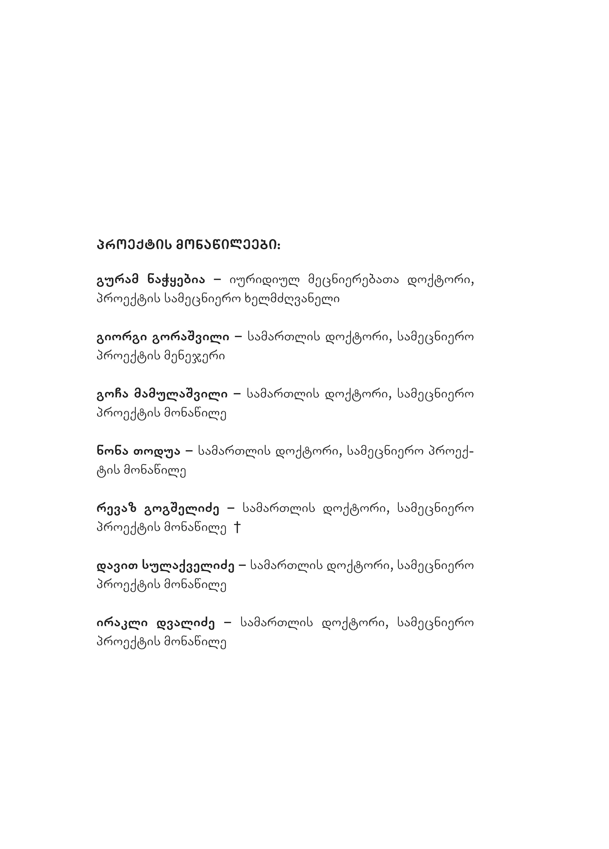 proeqtis monawileebi:
guram naWyebia – iuridiul mecnierebaTa doqtori,
proeqtis samecniero xelmZRvaneli
giorgi goraSvili – samarTlis doqtori, samecniero
proeqtis menejeri
goCa mamulaSvili – samarTlis doqtori, samecniero
proeqtis monawile
nona Todua – samarTlis doqtori, samecniero proeq-
tis monawile
revaz gogSeliZe – samarTlis doqtori, samecniero
proeqtis monawile †
daviT sulaqveliZe – samarTlis doqtori, samecniero
proeqtis monawile
irakli dvaliZe – samarTlis doqtori, samecniero
proeqtis monawile
 